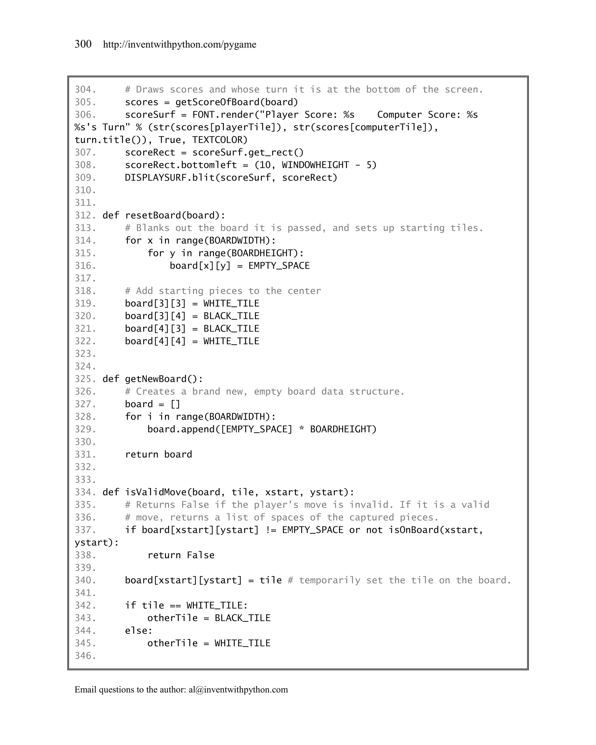 300    http://inventwithpython.com/pygame



304.     # Draws scores and whose turn it is at the bottom of the screen.
305.     scores = getScoreOfBoard(board)
306.     scoreSurf = FONT.render("Player Score: %s    Computer Score: %s
%s's Turn" % (str(scores[playerTile]), str(scores[computerTile]),
turn.title()), True, TEXTCOLOR)
307.     scoreRect = scoreSurf.get_rect()
308.     scoreRect.bottomleft = (10, WINDOWHEIGHT - 5)
309.     DISPLAYSURF.blit(scoreSurf, scoreRect)
310.
311.
312. def resetBoard(board):
313.     # Blanks out the board it is passed, and sets up starting tiles.
314.     for x in range(BOARDWIDTH):
315.         for y in range(BOARDHEIGHT):
316.             board[x][y] = EMPTY_SPACE
317.
318.     # Add starting pieces to the center
319.     board[3][3] = WHITE_TILE
320.     board[3][4] = BLACK_TILE
321.     board[4][3] = BLACK_TILE
322.     board[4][4] = WHITE_TILE
323.
324.
325. def getNewBoard():
326.     # Creates a brand new, empty board data structure.
327.     board = []
328.     for i in range(BOARDWIDTH):
329.         board.append([EMPTY_SPACE] * BOARDHEIGHT)
330.
331.     return board
332.
333.
334. def isValidMove(board, tile, xstart, ystart):
335.     # Returns False if the player's move is invalid. If it is a valid
336.     # move, returns a list of spaces of the captured pieces.
337.     if board[xstart][ystart] != EMPTY_SPACE or not isOnBoard(xstart,
ystart):
338.         return False
339.
340.     board[xstart][ystart] = tile # temporarily set the tile on the board.
341.
342.     if tile == WHITE_TILE:
343.         otherTile = BLACK_TILE
344.     else:
345.         otherTile = WHITE_TILE
346.


Email questions to the author: al@inventwithpython.com
 