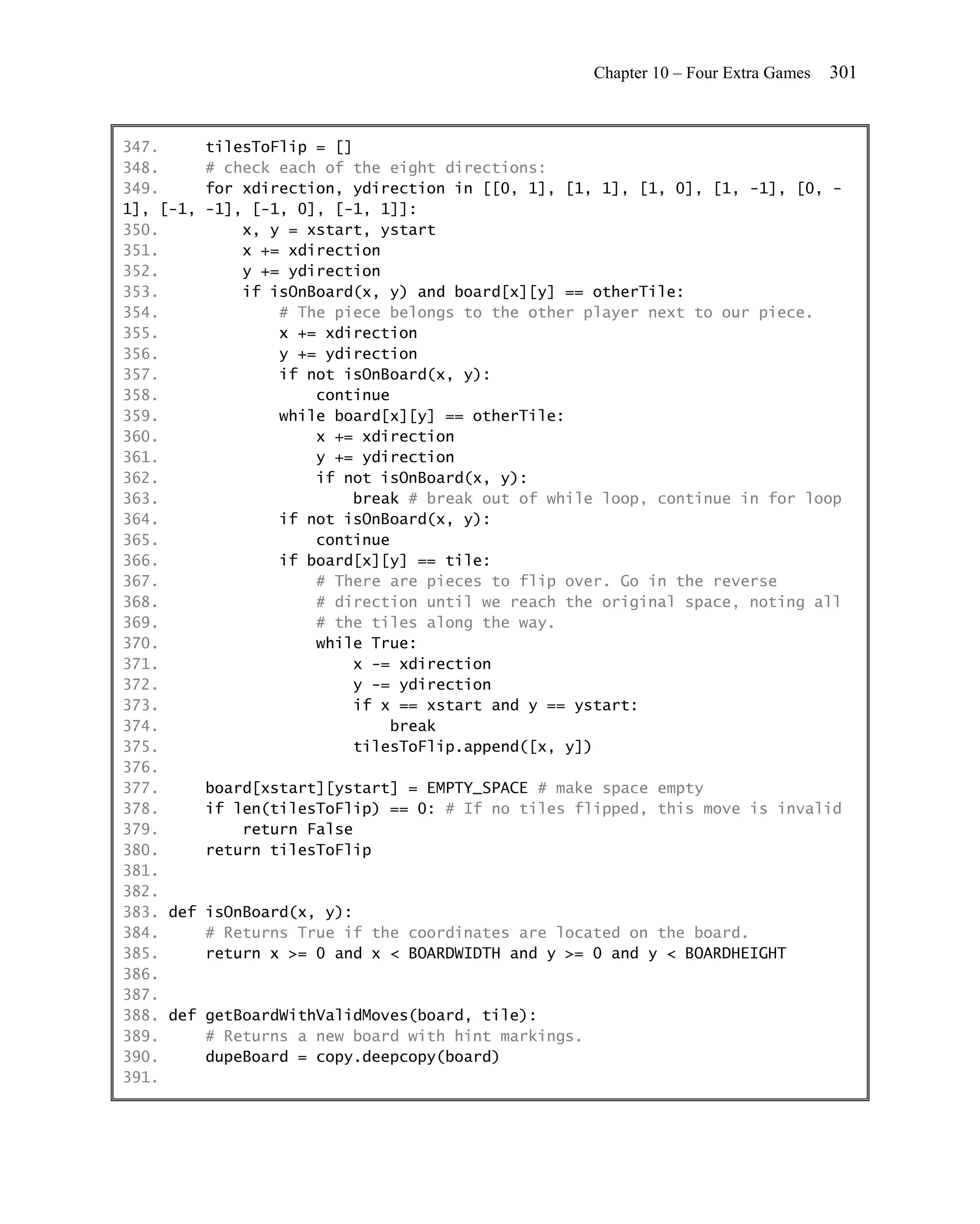 Chapter 10 – Four Extra Games   301


347.       tilesToFlip = []
348.       # check each of the eight directions:
349.       for xdirection, ydirection in [[0, 1], [1, 1], [1, 0], [1, -1], [0, -
1], [-1,   -1], [-1, 0], [-1, 1]]:
350.           x, y = xstart, ystart
351.           x += xdirection
352.           y += ydirection
353.           if isOnBoard(x, y) and board[x][y] == otherTile:
354.               # The piece belongs to the other player next to our piece.
355.               x += xdirection
356.               y += ydirection
357.               if not isOnBoard(x, y):
358.                   continue
359.               while board[x][y] == otherTile:
360.                   x += xdirection
361.                   y += ydirection
362.                   if not isOnBoard(x, y):
363.                        break # break out of while loop, continue in for loop
364.               if not isOnBoard(x, y):
365.                   continue
366.               if board[x][y] == tile:
367.                   # There are pieces to flip over. Go in the reverse
368.                   # direction until we reach the original space, noting all
369.                   # the tiles along the way.
370.                   while True:
371.                        x -= xdirection
372.                        y -= ydirection
373.                        if x == xstart and y == ystart:
374.                            break
375.                        tilesToFlip.append([x, y])
376.
377.       board[xstart][ystart] = EMPTY_SPACE # make space empty
378.       if len(tilesToFlip) == 0: # If no tiles flipped, this move is invalid
379.           return False
380.       return tilesToFlip
381.
382.
383. def   isOnBoard(x, y):
384.       # Returns True if the coordinates are located on the board.
385.       return x >= 0 and x < BOARDWIDTH and y >= 0 and y < BOARDHEIGHT
386.
387.
388. def   getBoardWithValidMoves(board, tile):
389.       # Returns a new board with hint markings.
390.       dupeBoard = copy.deepcopy(board)
391.
 