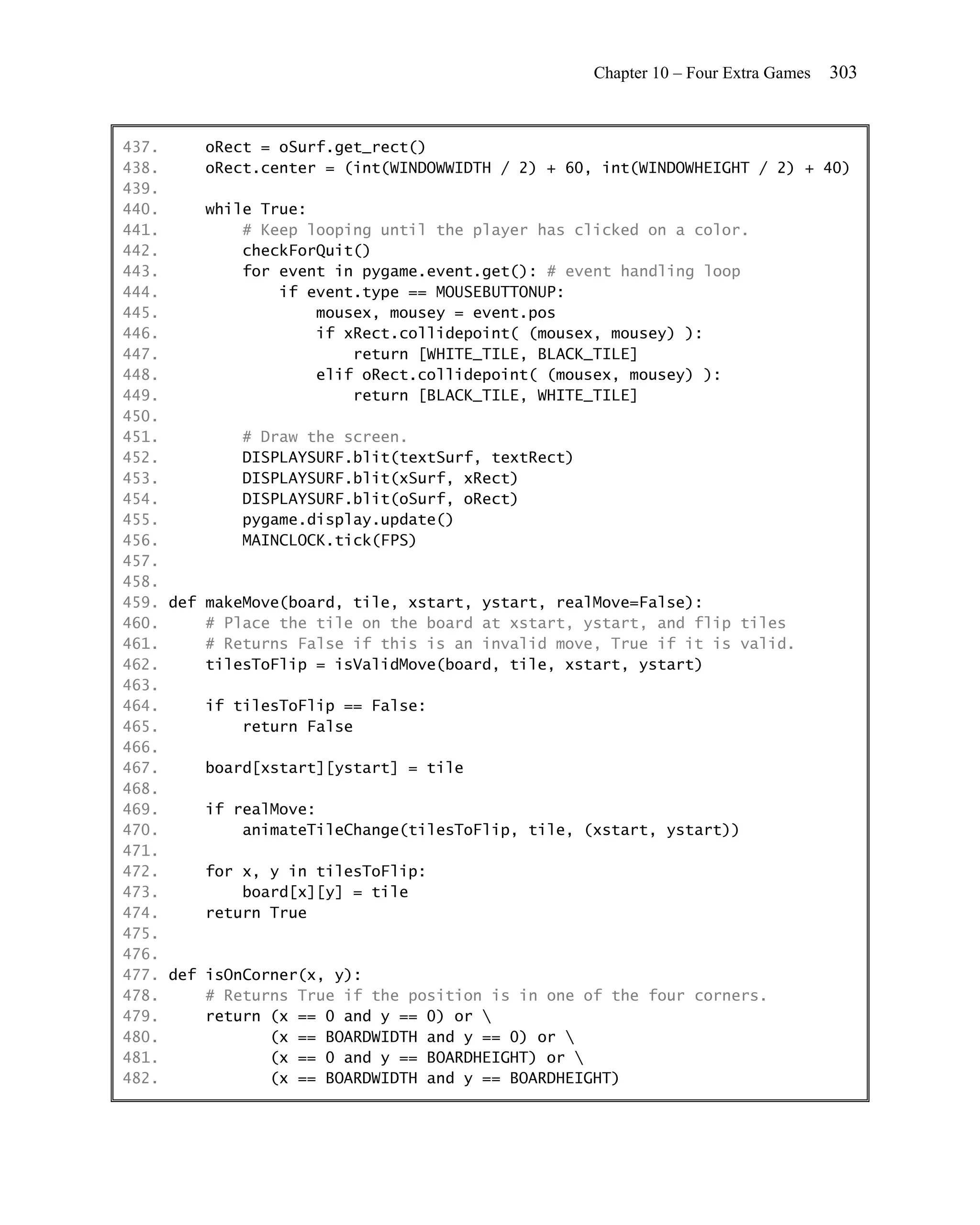 Chapter 10 – Four Extra Games   303


437.     oRect = oSurf.get_rect()
438.     oRect.center = (int(WINDOWWIDTH / 2) + 60, int(WINDOWHEIGHT / 2) + 40)
439.
440.     while True:
441.         # Keep looping until the player has clicked on a color.
442.         checkForQuit()
443.         for event in pygame.event.get(): # event handling loop
444.             if event.type == MOUSEBUTTONUP:
445.                 mousex, mousey = event.pos
446.                 if xRect.collidepoint( (mousex, mousey) ):
447.                      return [WHITE_TILE, BLACK_TILE]
448.                 elif oRect.collidepoint( (mousex, mousey) ):
449.                      return [BLACK_TILE, WHITE_TILE]
450.
451.         # Draw the screen.
452.         DISPLAYSURF.blit(textSurf, textRect)
453.         DISPLAYSURF.blit(xSurf, xRect)
454.         DISPLAYSURF.blit(oSurf, oRect)
455.         pygame.display.update()
456.         MAINCLOCK.tick(FPS)
457.
458.
459. def makeMove(board, tile, xstart, ystart, realMove=False):
460.     # Place the tile on the board at xstart, ystart, and flip tiles
461.     # Returns False if this is an invalid move, True if it is valid.
462.     tilesToFlip = isValidMove(board, tile, xstart, ystart)
463.
464.     if tilesToFlip == False:
465.         return False
466.
467.     board[xstart][ystart] = tile
468.
469.     if realMove:
470.         animateTileChange(tilesToFlip, tile, (xstart, ystart))
471.
472.     for x, y in tilesToFlip:
473.         board[x][y] = tile
474.     return True
475.
476.
477. def isOnCorner(x, y):
478.     # Returns True if the position is in one of the four corners.
479.     return (x == 0 and y == 0) or 
480.            (x == BOARDWIDTH and y == 0) or 
481.            (x == 0 and y == BOARDHEIGHT) or 
482.            (x == BOARDWIDTH and y == BOARDHEIGHT)
 