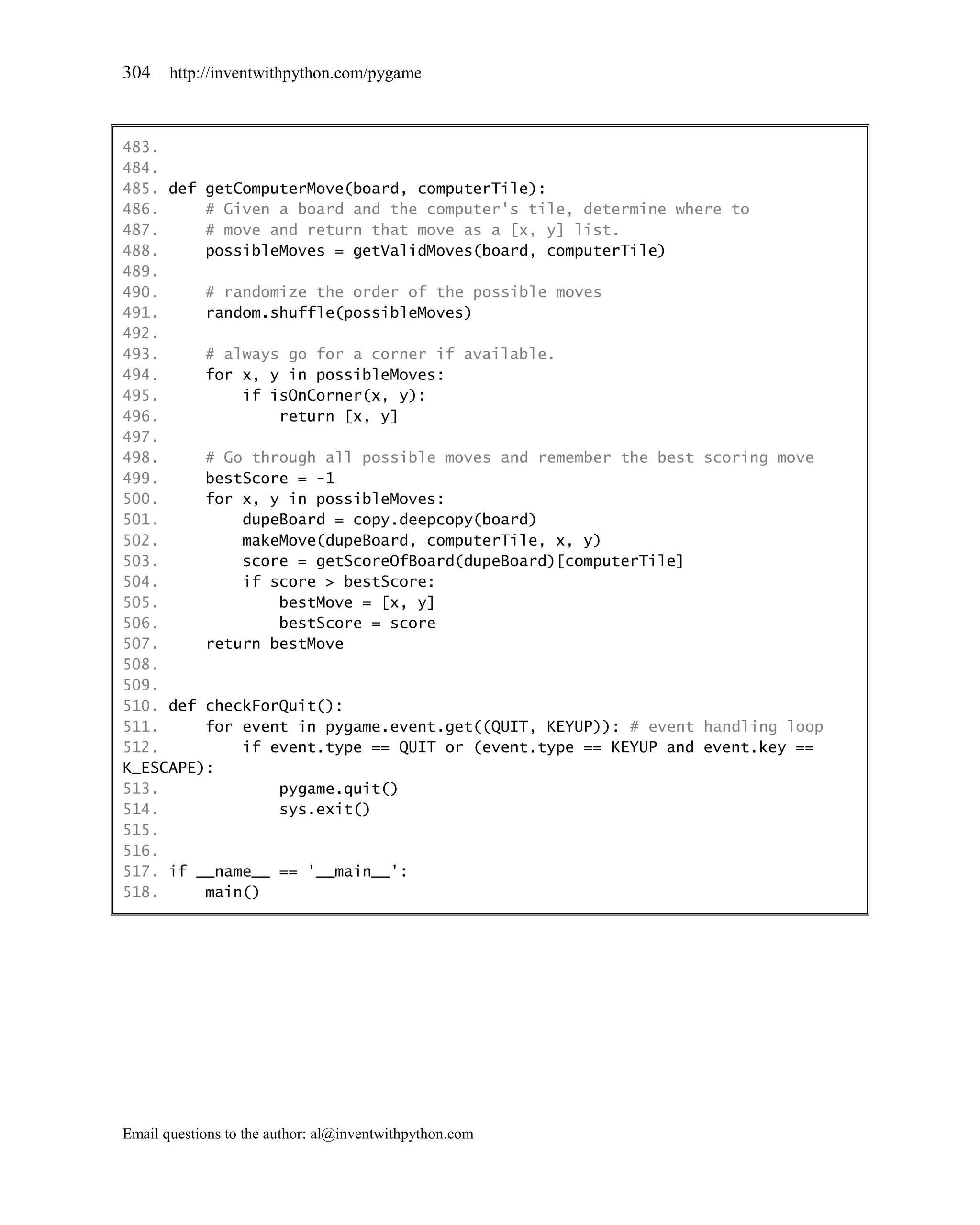304    http://inventwithpython.com/pygame



483.
484.
485. def getComputerMove(board, computerTile):
486.     # Given a board and the computer's tile, determine where to
487.     # move and return that move as a [x, y] list.
488.     possibleMoves = getValidMoves(board, computerTile)
489.
490.     # randomize the order of the possible moves
491.     random.shuffle(possibleMoves)
492.
493.     # always go for a corner if available.
494.     for x, y in possibleMoves:
495.         if isOnCorner(x, y):
496.             return [x, y]
497.
498.     # Go through all possible moves and remember the best scoring move
499.     bestScore = -1
500.     for x, y in possibleMoves:
501.         dupeBoard = copy.deepcopy(board)
502.         makeMove(dupeBoard, computerTile, x, y)
503.         score = getScoreOfBoard(dupeBoard)[computerTile]
504.         if score > bestScore:
505.             bestMove = [x, y]
506.             bestScore = score
507.     return bestMove
508.
509.
510. def checkForQuit():
511.     for event in pygame.event.get((QUIT, KEYUP)): # event handling loop
512.         if event.type == QUIT or (event.type == KEYUP and event.key ==
K_ESCAPE):
513.             pygame.quit()
514.             sys.exit()
515.
516.
517. if __name__ == '__main__':
518.     main()




Email questions to the author: al@inventwithpython.com
 