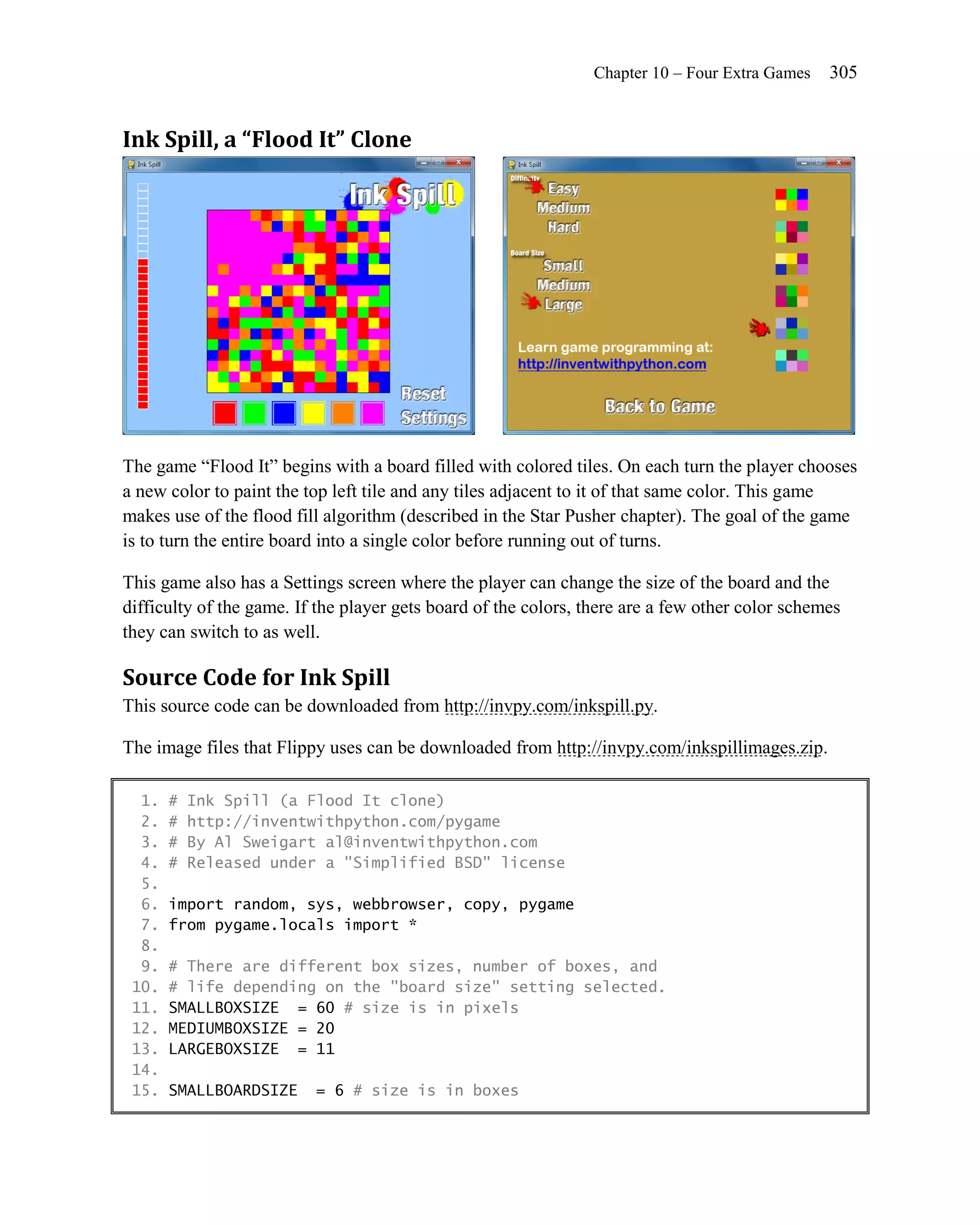 Chapter 10 – Four Extra Games    305


Ink Spill, a “Flood It” Clone




The game ―Flood It‖ begins with a board filled with colored tiles. On each turn the player chooses
a new color to paint the top left tile and any tiles adjacent to it of that same color. This game
makes use of the flood fill algorithm (described in the Star Pusher chapter). The goal of the game
is to turn the entire board into a single color before running out of turns.

This game also has a Settings screen where the player can change the size of the board and the
difficulty of the game. If the player gets board of the colors, there are a few other color schemes
they can switch to as well.

Source Code for Ink Spill
This source code can be downloaded from http://invpy.com/inkspill.py.

The image files that Flippy uses can be downloaded from http://invpy.com/inkspillimages.zip.

  1.   #   Ink Spill (a Flood It clone)
  2.   #   http://inventwithpython.com/pygame
  3.   #   By Al Sweigart al@inventwithpython.com
  4.   #   Released under a "Simplified BSD" license
  5.
  6.   import random, sys, webbrowser, copy, pygame
  7.   from pygame.locals import *
  8.
  9.   # There are different box sizes, number of boxes, and
 10.   # life depending on the "board size" setting selected.
 11.   SMALLBOXSIZE = 60 # size is in pixels
 12.   MEDIUMBOXSIZE = 20
 13.   LARGEBOXSIZE = 11
 14.
 15.   SMALLBOARDSIZE     = 6 # size is in boxes
 
