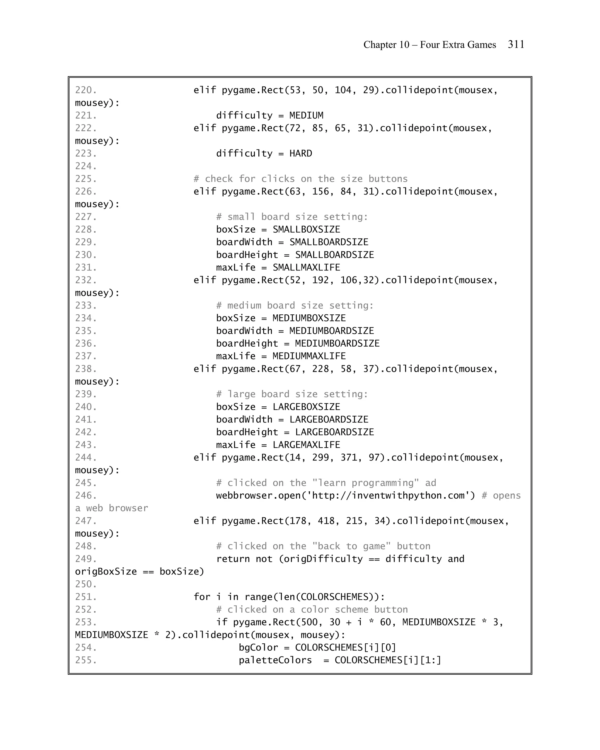 Chapter 10 – Four Extra Games   311


220.                 elif pygame.Rect(53, 50, 104, 29).collidepoint(mousex,
mousey):
221.                     difficulty = MEDIUM
222.                 elif pygame.Rect(72, 85, 65, 31).collidepoint(mousex,
mousey):
223.                     difficulty = HARD
224.
225.                 # check for clicks on the size buttons
226.                 elif pygame.Rect(63, 156, 84, 31).collidepoint(mousex,
mousey):
227.                     # small board size setting:
228.                     boxSize = SMALLBOXSIZE
229.                     boardWidth = SMALLBOARDSIZE
230.                     boardHeight = SMALLBOARDSIZE
231.                     maxLife = SMALLMAXLIFE
232.                 elif pygame.Rect(52, 192, 106,32).collidepoint(mousex,
mousey):
233.                     # medium board size setting:
234.                     boxSize = MEDIUMBOXSIZE
235.                     boardWidth = MEDIUMBOARDSIZE
236.                     boardHeight = MEDIUMBOARDSIZE
237.                     maxLife = MEDIUMMAXLIFE
238.                 elif pygame.Rect(67, 228, 58, 37).collidepoint(mousex,
mousey):
239.                     # large board size setting:
240.                     boxSize = LARGEBOXSIZE
241.                     boardWidth = LARGEBOARDSIZE
242.                     boardHeight = LARGEBOARDSIZE
243.                     maxLife = LARGEMAXLIFE
244.                 elif pygame.Rect(14, 299, 371, 97).collidepoint(mousex,
mousey):
245.                     # clicked on the "learn programming" ad
246.                     webbrowser.open('http://inventwithpython.com') # opens
a web browser
247.                 elif pygame.Rect(178, 418, 215, 34).collidepoint(mousex,
mousey):
248.                     # clicked on the "back to game" button
249.                     return not (origDifficulty == difficulty and
origBoxSize == boxSize)
250.
251.                 for i in range(len(COLORSCHEMES)):
252.                     # clicked on a color scheme button
253.                     if pygame.Rect(500, 30 + i * 60, MEDIUMBOXSIZE * 3,
MEDIUMBOXSIZE * 2).collidepoint(mousex, mousey):
254.                         bgColor = COLORSCHEMES[i][0]
255.                         paletteColors = COLORSCHEMES[i][1:]
 