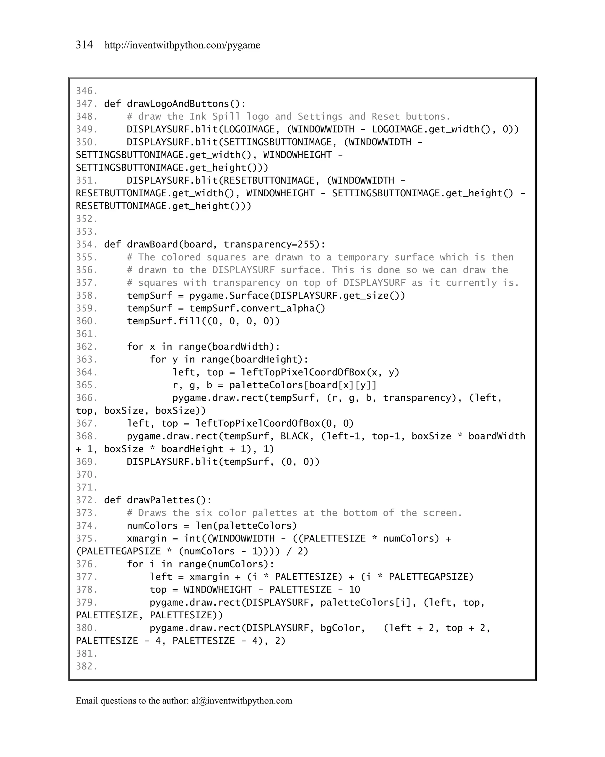 314    http://inventwithpython.com/pygame



346.
347. def drawLogoAndButtons():
348.     # draw the Ink Spill logo and Settings and Reset buttons.
349.     DISPLAYSURF.blit(LOGOIMAGE, (WINDOWWIDTH - LOGOIMAGE.get_width(), 0))
350.     DISPLAYSURF.blit(SETTINGSBUTTONIMAGE, (WINDOWWIDTH -
SETTINGSBUTTONIMAGE.get_width(), WINDOWHEIGHT -
SETTINGSBUTTONIMAGE.get_height()))
351.     DISPLAYSURF.blit(RESETBUTTONIMAGE, (WINDOWWIDTH -
RESETBUTTONIMAGE.get_width(), WINDOWHEIGHT - SETTINGSBUTTONIMAGE.get_height() -
RESETBUTTONIMAGE.get_height()))
352.
353.
354. def drawBoard(board, transparency=255):
355.     # The colored squares are drawn to a temporary surface which is then
356.     # drawn to the DISPLAYSURF surface. This is done so we can draw the
357.     # squares with transparency on top of DISPLAYSURF as it currently is.
358.     tempSurf = pygame.Surface(DISPLAYSURF.get_size())
359.     tempSurf = tempSurf.convert_alpha()
360.     tempSurf.fill((0, 0, 0, 0))
361.
362.     for x in range(boardWidth):
363.         for y in range(boardHeight):
364.             left, top = leftTopPixelCoordOfBox(x, y)
365.             r, g, b = paletteColors[board[x][y]]
366.             pygame.draw.rect(tempSurf, (r, g, b, transparency), (left,
top, boxSize, boxSize))
367.     left, top = leftTopPixelCoordOfBox(0, 0)
368.     pygame.draw.rect(tempSurf, BLACK, (left-1, top-1, boxSize * boardWidth
+ 1, boxSize * boardHeight + 1), 1)
369.     DISPLAYSURF.blit(tempSurf, (0, 0))
370.
371.
372. def drawPalettes():
373.     # Draws the six color palettes at the bottom of the screen.
374.     numColors = len(paletteColors)
375.     xmargin = int((WINDOWWIDTH - ((PALETTESIZE * numColors) +
(PALETTEGAPSIZE * (numColors - 1)))) / 2)
376.     for i in range(numColors):
377.         left = xmargin + (i * PALETTESIZE) + (i * PALETTEGAPSIZE)
378.         top = WINDOWHEIGHT - PALETTESIZE - 10
379.         pygame.draw.rect(DISPLAYSURF, paletteColors[i], (left, top,
PALETTESIZE, PALETTESIZE))
380.         pygame.draw.rect(DISPLAYSURF, bgColor,   (left + 2, top + 2,
PALETTESIZE - 4, PALETTESIZE - 4), 2)
381.
382.


Email questions to the author: al@inventwithpython.com
 