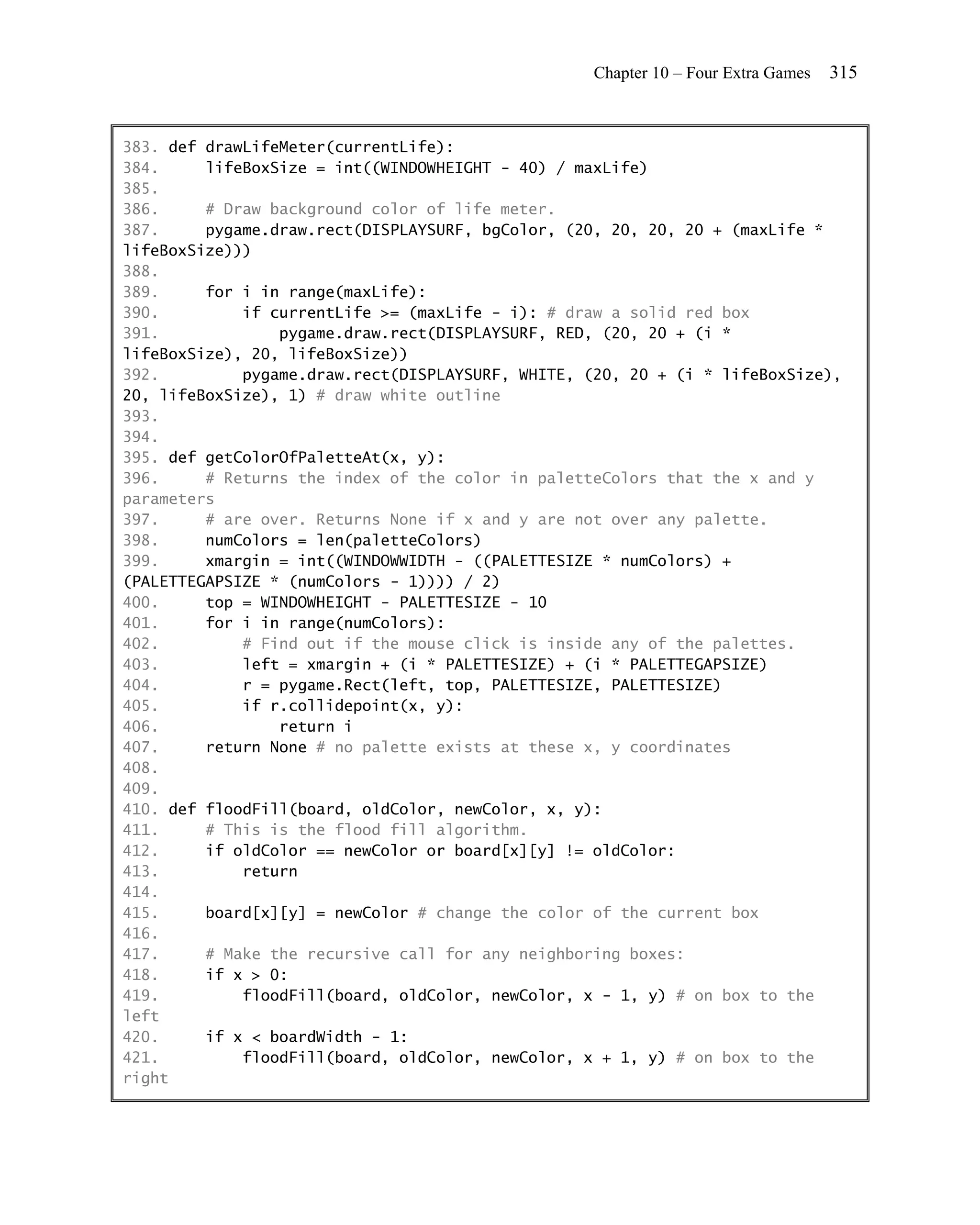 Chapter 10 – Four Extra Games   315


383. def drawLifeMeter(currentLife):
384.     lifeBoxSize = int((WINDOWHEIGHT - 40) / maxLife)
385.
386.     # Draw background color of life meter.
387.     pygame.draw.rect(DISPLAYSURF, bgColor, (20, 20, 20, 20 + (maxLife *
lifeBoxSize)))
388.
389.     for i in range(maxLife):
390.         if currentLife >= (maxLife - i): # draw a solid red box
391.             pygame.draw.rect(DISPLAYSURF, RED, (20, 20 + (i *
lifeBoxSize), 20, lifeBoxSize))
392.         pygame.draw.rect(DISPLAYSURF, WHITE, (20, 20 + (i * lifeBoxSize),
20, lifeBoxSize), 1) # draw white outline
393.
394.
395. def getColorOfPaletteAt(x, y):
396.     # Returns the index of the color in paletteColors that the x and y
parameters
397.     # are over. Returns None if x and y are not over any palette.
398.     numColors = len(paletteColors)
399.     xmargin = int((WINDOWWIDTH - ((PALETTESIZE * numColors) +
(PALETTEGAPSIZE * (numColors - 1)))) / 2)
400.     top = WINDOWHEIGHT - PALETTESIZE - 10
401.     for i in range(numColors):
402.         # Find out if the mouse click is inside any of the palettes.
403.         left = xmargin + (i * PALETTESIZE) + (i * PALETTEGAPSIZE)
404.         r = pygame.Rect(left, top, PALETTESIZE, PALETTESIZE)
405.         if r.collidepoint(x, y):
406.             return i
407.     return None # no palette exists at these x, y coordinates
408.
409.
410. def floodFill(board, oldColor, newColor, x, y):
411.     # This is the flood fill algorithm.
412.     if oldColor == newColor or board[x][y] != oldColor:
413.         return
414.
415.     board[x][y] = newColor # change the color of the current box
416.
417.     # Make the recursive call for any neighboring boxes:
418.     if x > 0:
419.         floodFill(board, oldColor, newColor, x - 1, y) # on box to the
left
420.     if x < boardWidth - 1:
421.         floodFill(board, oldColor, newColor, x + 1, y) # on box to the
right
 