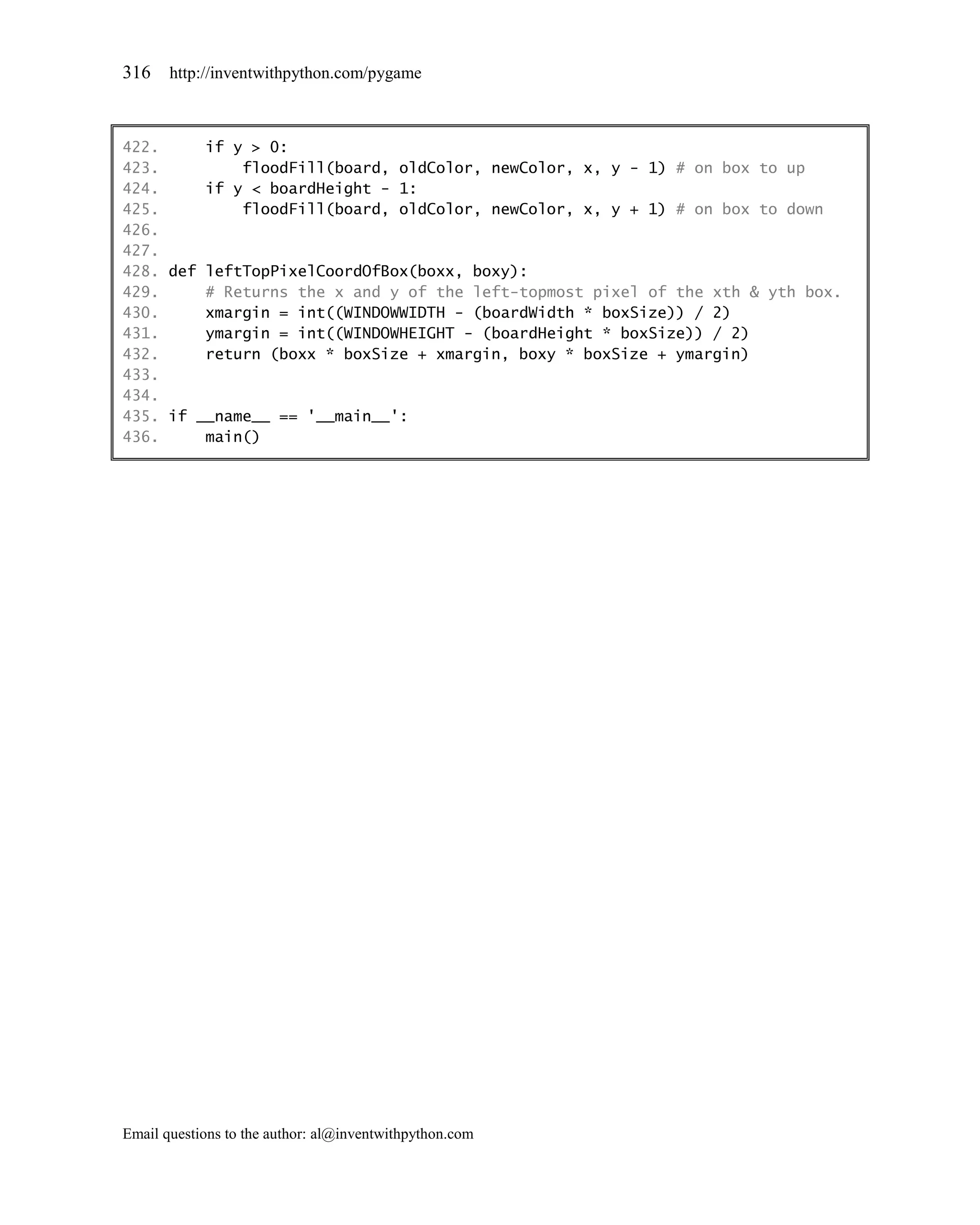 316    http://inventwithpython.com/pygame



422.     if y > 0:
423.         floodFill(board, oldColor, newColor, x, y - 1) # on box to up
424.     if y < boardHeight - 1:
425.         floodFill(board, oldColor, newColor, x, y + 1) # on box to down
426.
427.
428. def leftTopPixelCoordOfBox(boxx, boxy):
429.     # Returns the x and y of the left-topmost pixel of the xth & yth box.
430.     xmargin = int((WINDOWWIDTH - (boardWidth * boxSize)) / 2)
431.     ymargin = int((WINDOWHEIGHT - (boardHeight * boxSize)) / 2)
432.     return (boxx * boxSize + xmargin, boxy * boxSize + ymargin)
433.
434.
435. if __name__ == '__main__':
436.     main()




Email questions to the author: al@inventwithpython.com
 