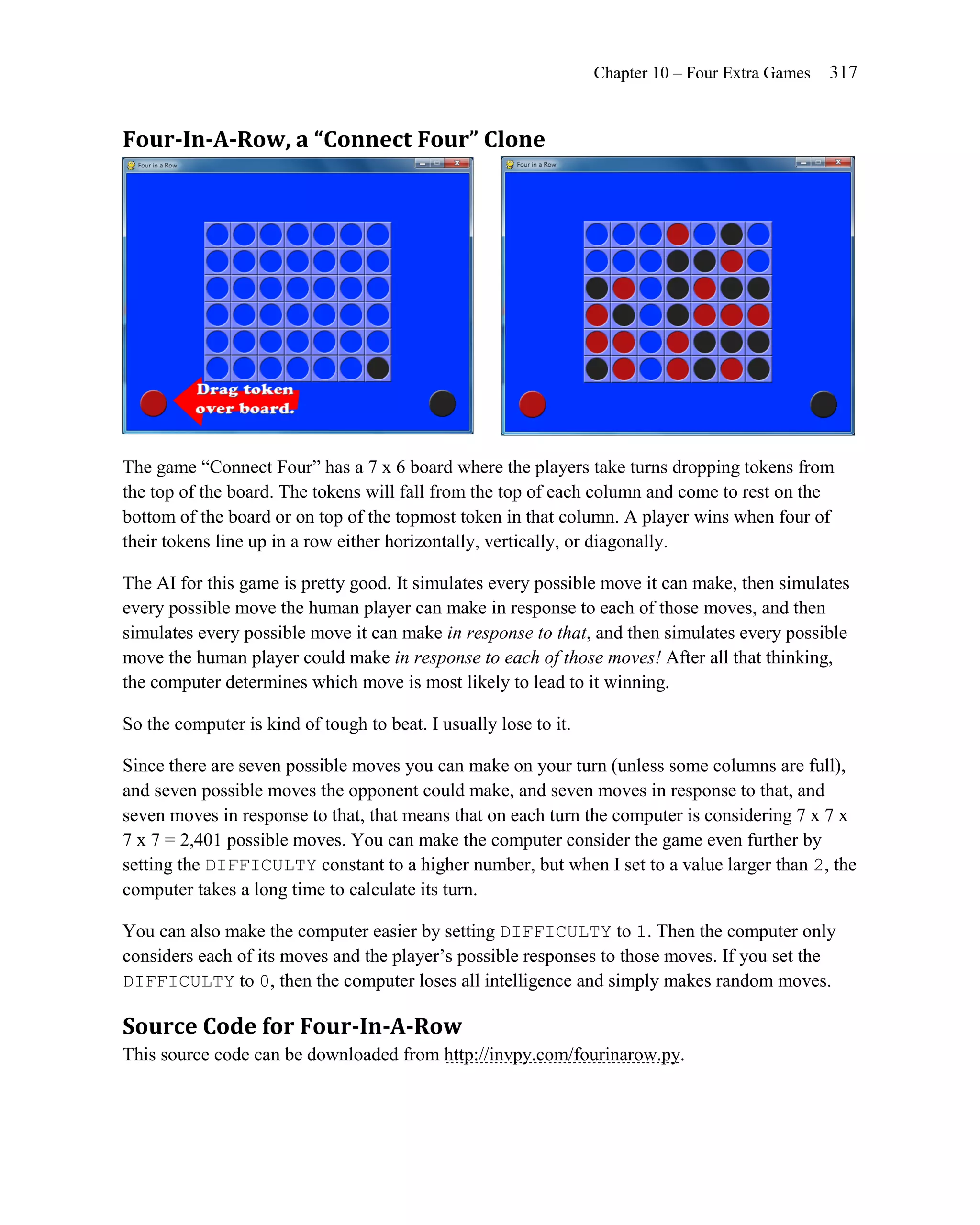 Chapter 10 – Four Extra Games   317


Four-In-A-Row, a “Connect Four” Clone




The game ―Connect Four‖ has a 7 x 6 board where the players take turns dropping tokens from
the top of the board. The tokens will fall from the top of each column and come to rest on the
bottom of the board or on top of the topmost token in that column. A player wins when four of
their tokens line up in a row either horizontally, vertically, or diagonally.

The AI for this game is pretty good. It simulates every possible move it can make, then simulates
every possible move the human player can make in response to each of those moves, and then
simulates every possible move it can make in response to that, and then simulates every possible
move the human player could make in response to each of those moves! After all that thinking,
the computer determines which move is most likely to lead to it winning.

So the computer is kind of tough to beat. I usually lose to it.

Since there are seven possible moves you can make on your turn (unless some columns are full),
and seven possible moves the opponent could make, and seven moves in response to that, and
seven moves in response to that, that means that on each turn the computer is considering 7 x 7 x
7 x 7 = 2,401 possible moves. You can make the computer consider the game even further by
setting the DIFFICULTY constant to a higher number, but when I set to a value larger than 2, the
computer takes a long time to calculate its turn.

You can also make the computer easier by setting DIFFICULTY to 1. Then the computer only
considers each of its moves and the player’s possible responses to those moves. If you set the
DIFFICULTY to 0, then the computer loses all intelligence and simply makes random moves.

Source Code for Four-In-A-Row
This source code can be downloaded from http://invpy.com/fourinarow.py.
 