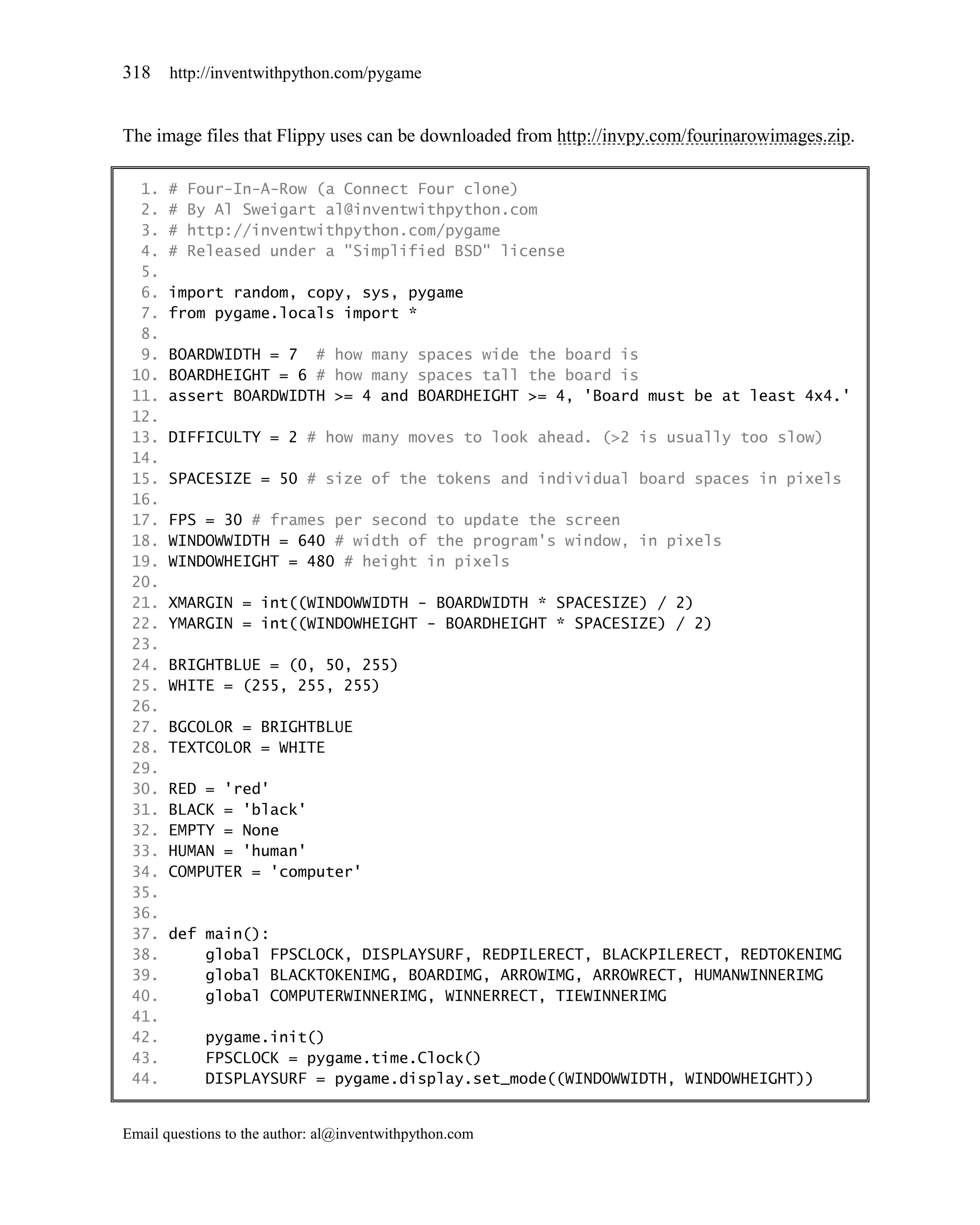 318    http://inventwithpython.com/pygame


The image files that Flippy uses can be downloaded from http://invpy.com/fourinarowimages.zip.

  1.   #   Four-In-A-Row (a Connect Four clone)
  2.   #   By Al Sweigart al@inventwithpython.com
  3.   #   http://inventwithpython.com/pygame
  4.   #   Released under a "Simplified BSD" license
  5.
  6.   import random, copy, sys, pygame
  7.   from pygame.locals import *
  8.
  9.   BOARDWIDTH = 7 # how many spaces wide the board is
 10.   BOARDHEIGHT = 6 # how many spaces tall the board is
 11.   assert BOARDWIDTH >= 4 and BOARDHEIGHT >= 4, 'Board must be at least 4x4.'
 12.
 13.   DIFFICULTY = 2 # how many moves to look ahead. (>2 is usually too slow)
 14.
 15.   SPACESIZE = 50 # size of the tokens and individual board spaces in pixels
 16.
 17.   FPS = 30 # frames per second to update the screen
 18.   WINDOWWIDTH = 640 # width of the program's window, in pixels
 19.   WINDOWHEIGHT = 480 # height in pixels
 20.
 21.   XMARGIN = int((WINDOWWIDTH - BOARDWIDTH * SPACESIZE) / 2)
 22.   YMARGIN = int((WINDOWHEIGHT - BOARDHEIGHT * SPACESIZE) / 2)
 23.
 24.   BRIGHTBLUE = (0, 50, 255)
 25.   WHITE = (255, 255, 255)
 26.
 27.   BGCOLOR = BRIGHTBLUE
 28.   TEXTCOLOR = WHITE
 29.
 30.   RED = 'red'
 31.   BLACK = 'black'
 32.   EMPTY = None
 33.   HUMAN = 'human'
 34.   COMPUTER = 'computer'
 35.
 36.
 37.   def main():
 38.       global FPSCLOCK, DISPLAYSURF, REDPILERECT, BLACKPILERECT, REDTOKENIMG
 39.       global BLACKTOKENIMG, BOARDIMG, ARROWIMG, ARROWRECT, HUMANWINNERIMG
 40.       global COMPUTERWINNERIMG, WINNERRECT, TIEWINNERIMG
 41.
 42.        pygame.init()
 43.        FPSCLOCK = pygame.time.Clock()
 44.        DISPLAYSURF = pygame.display.set_mode((WINDOWWIDTH, WINDOWHEIGHT))


Email questions to the author: al@inventwithpython.com
 