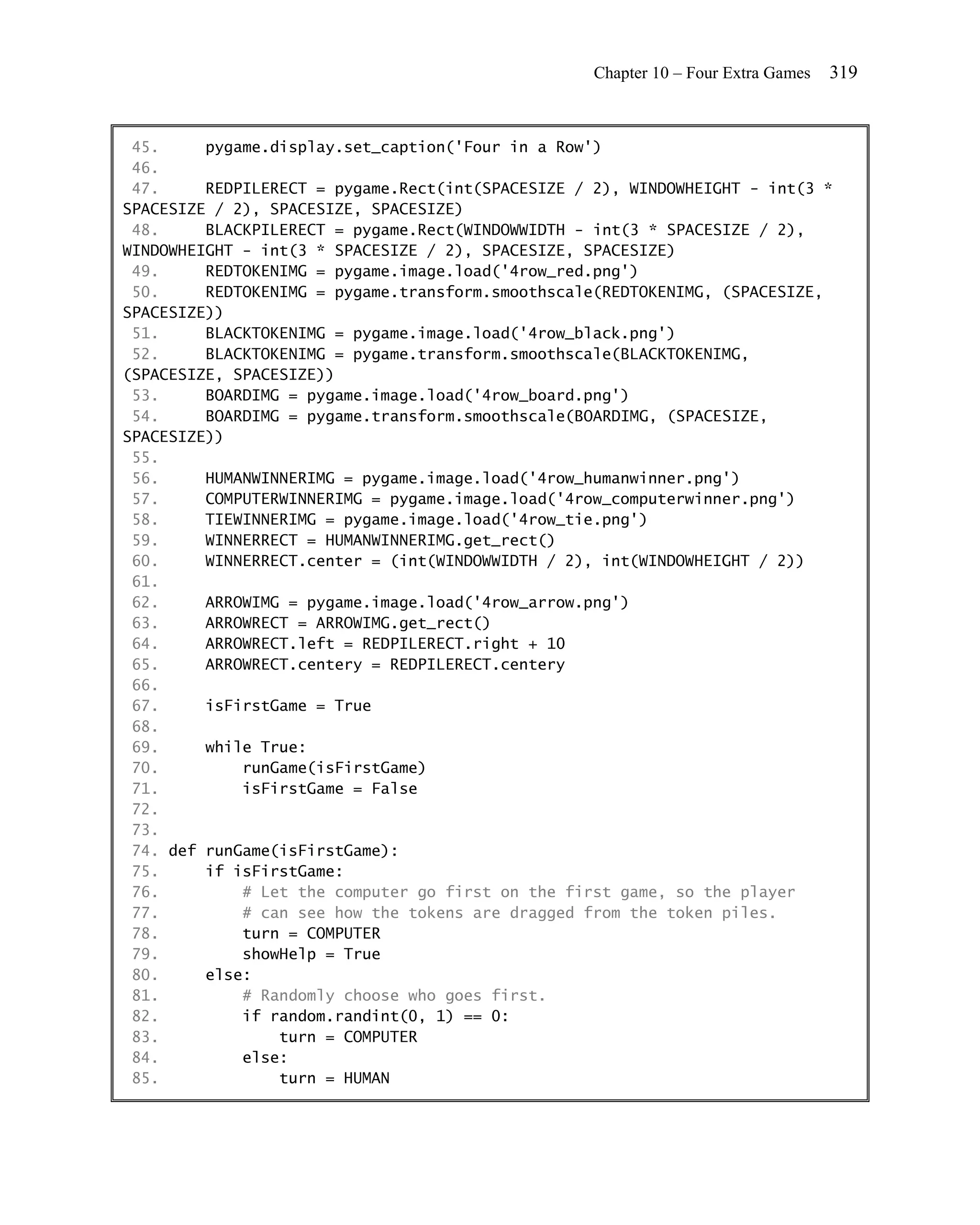 Chapter 10 – Four Extra Games   319


 45.     pygame.display.set_caption('Four in a Row')
 46.
 47.     REDPILERECT = pygame.Rect(int(SPACESIZE / 2), WINDOWHEIGHT - int(3 *
SPACESIZE / 2), SPACESIZE, SPACESIZE)
 48.     BLACKPILERECT = pygame.Rect(WINDOWWIDTH - int(3 * SPACESIZE / 2),
WINDOWHEIGHT - int(3 * SPACESIZE / 2), SPACESIZE, SPACESIZE)
 49.     REDTOKENIMG = pygame.image.load('4row_red.png')
 50.     REDTOKENIMG = pygame.transform.smoothscale(REDTOKENIMG, (SPACESIZE,
SPACESIZE))
 51.     BLACKTOKENIMG = pygame.image.load('4row_black.png')
 52.     BLACKTOKENIMG = pygame.transform.smoothscale(BLACKTOKENIMG,
(SPACESIZE, SPACESIZE))
 53.     BOARDIMG = pygame.image.load('4row_board.png')
 54.     BOARDIMG = pygame.transform.smoothscale(BOARDIMG, (SPACESIZE,
SPACESIZE))
 55.
 56.     HUMANWINNERIMG = pygame.image.load('4row_humanwinner.png')
 57.     COMPUTERWINNERIMG = pygame.image.load('4row_computerwinner.png')
 58.     TIEWINNERIMG = pygame.image.load('4row_tie.png')
 59.     WINNERRECT = HUMANWINNERIMG.get_rect()
 60.     WINNERRECT.center = (int(WINDOWWIDTH / 2), int(WINDOWHEIGHT / 2))
 61.
 62.     ARROWIMG = pygame.image.load('4row_arrow.png')
 63.     ARROWRECT = ARROWIMG.get_rect()
 64.     ARROWRECT.left = REDPILERECT.right + 10
 65.     ARROWRECT.centery = REDPILERECT.centery
 66.
 67.     isFirstGame = True
 68.
 69.     while True:
 70.         runGame(isFirstGame)
 71.         isFirstGame = False
 72.
 73.
 74. def runGame(isFirstGame):
 75.     if isFirstGame:
 76.         # Let the computer go first on the first game, so the player
 77.         # can see how the tokens are dragged from the token piles.
 78.         turn = COMPUTER
 79.         showHelp = True
 80.     else:
 81.         # Randomly choose who goes first.
 82.         if random.randint(0, 1) == 0:
 83.             turn = COMPUTER
 84.         else:
 85.             turn = HUMAN
 