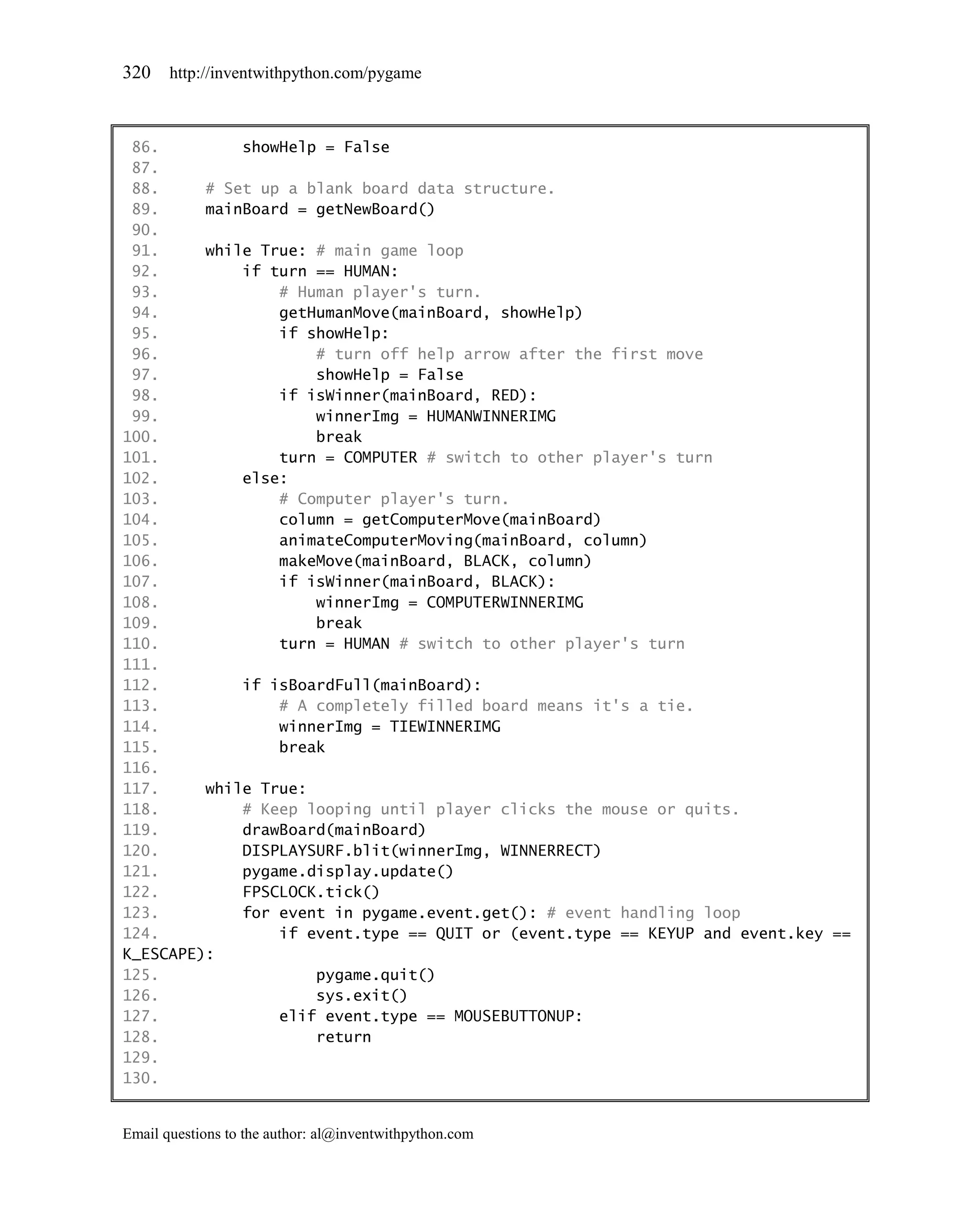 320    http://inventwithpython.com/pygame



 86.         showHelp = False
 87.
 88.     # Set up a blank board data structure.
 89.     mainBoard = getNewBoard()
 90.
 91.     while True: # main game loop
 92.         if turn == HUMAN:
 93.             # Human player's turn.
 94.             getHumanMove(mainBoard, showHelp)
 95.             if showHelp:
 96.                 # turn off help arrow after the first move
 97.                 showHelp = False
 98.             if isWinner(mainBoard, RED):
 99.                 winnerImg = HUMANWINNERIMG
100.                 break
101.             turn = COMPUTER # switch to other player's turn
102.         else:
103.             # Computer player's turn.
104.             column = getComputerMove(mainBoard)
105.             animateComputerMoving(mainBoard, column)
106.             makeMove(mainBoard, BLACK, column)
107.             if isWinner(mainBoard, BLACK):
108.                 winnerImg = COMPUTERWINNERIMG
109.                 break
110.             turn = HUMAN # switch to other player's turn
111.
112.         if isBoardFull(mainBoard):
113.             # A completely filled board means it's a tie.
114.             winnerImg = TIEWINNERIMG
115.             break
116.
117.     while True:
118.         # Keep looping until player clicks the mouse or quits.
119.         drawBoard(mainBoard)
120.         DISPLAYSURF.blit(winnerImg, WINNERRECT)
121.         pygame.display.update()
122.         FPSCLOCK.tick()
123.         for event in pygame.event.get(): # event handling loop
124.             if event.type == QUIT or (event.type == KEYUP and event.key ==
K_ESCAPE):
125.                 pygame.quit()
126.                 sys.exit()
127.             elif event.type == MOUSEBUTTONUP:
128.                 return
129.
130.


Email questions to the author: al@inventwithpython.com
 