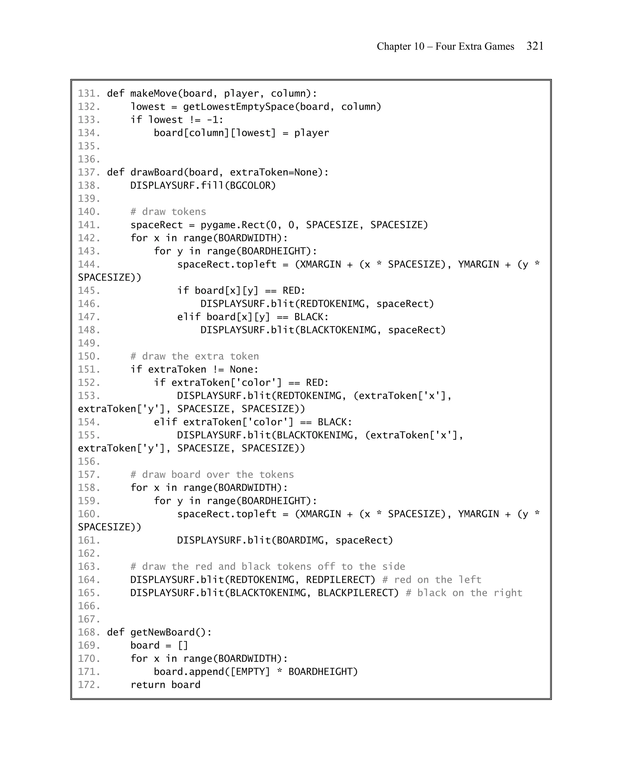 Chapter 10 – Four Extra Games   321


131. def makeMove(board, player, column):
132.     lowest = getLowestEmptySpace(board, column)
133.     if lowest != -1:
134.         board[column][lowest] = player
135.
136.
137. def drawBoard(board, extraToken=None):
138.     DISPLAYSURF.fill(BGCOLOR)
139.
140.     # draw tokens
141.     spaceRect = pygame.Rect(0, 0, SPACESIZE, SPACESIZE)
142.     for x in range(BOARDWIDTH):
143.         for y in range(BOARDHEIGHT):
144.             spaceRect.topleft = (XMARGIN + (x * SPACESIZE), YMARGIN + (y *
SPACESIZE))
145.             if board[x][y] == RED:
146.                 DISPLAYSURF.blit(REDTOKENIMG, spaceRect)
147.             elif board[x][y] == BLACK:
148.                 DISPLAYSURF.blit(BLACKTOKENIMG, spaceRect)
149.
150.     # draw the extra token
151.     if extraToken != None:
152.         if extraToken['color'] == RED:
153.             DISPLAYSURF.blit(REDTOKENIMG, (extraToken['x'],
extraToken['y'], SPACESIZE, SPACESIZE))
154.         elif extraToken['color'] == BLACK:
155.             DISPLAYSURF.blit(BLACKTOKENIMG, (extraToken['x'],
extraToken['y'], SPACESIZE, SPACESIZE))
156.
157.     # draw board over the tokens
158.     for x in range(BOARDWIDTH):
159.         for y in range(BOARDHEIGHT):
160.             spaceRect.topleft = (XMARGIN + (x * SPACESIZE), YMARGIN + (y *
SPACESIZE))
161.             DISPLAYSURF.blit(BOARDIMG, spaceRect)
162.
163.     # draw the red and black tokens off to the side
164.     DISPLAYSURF.blit(REDTOKENIMG, REDPILERECT) # red on the left
165.     DISPLAYSURF.blit(BLACKTOKENIMG, BLACKPILERECT) # black on the right
166.
167.
168. def getNewBoard():
169.     board = []
170.     for x in range(BOARDWIDTH):
171.         board.append([EMPTY] * BOARDHEIGHT)
172.     return board
 