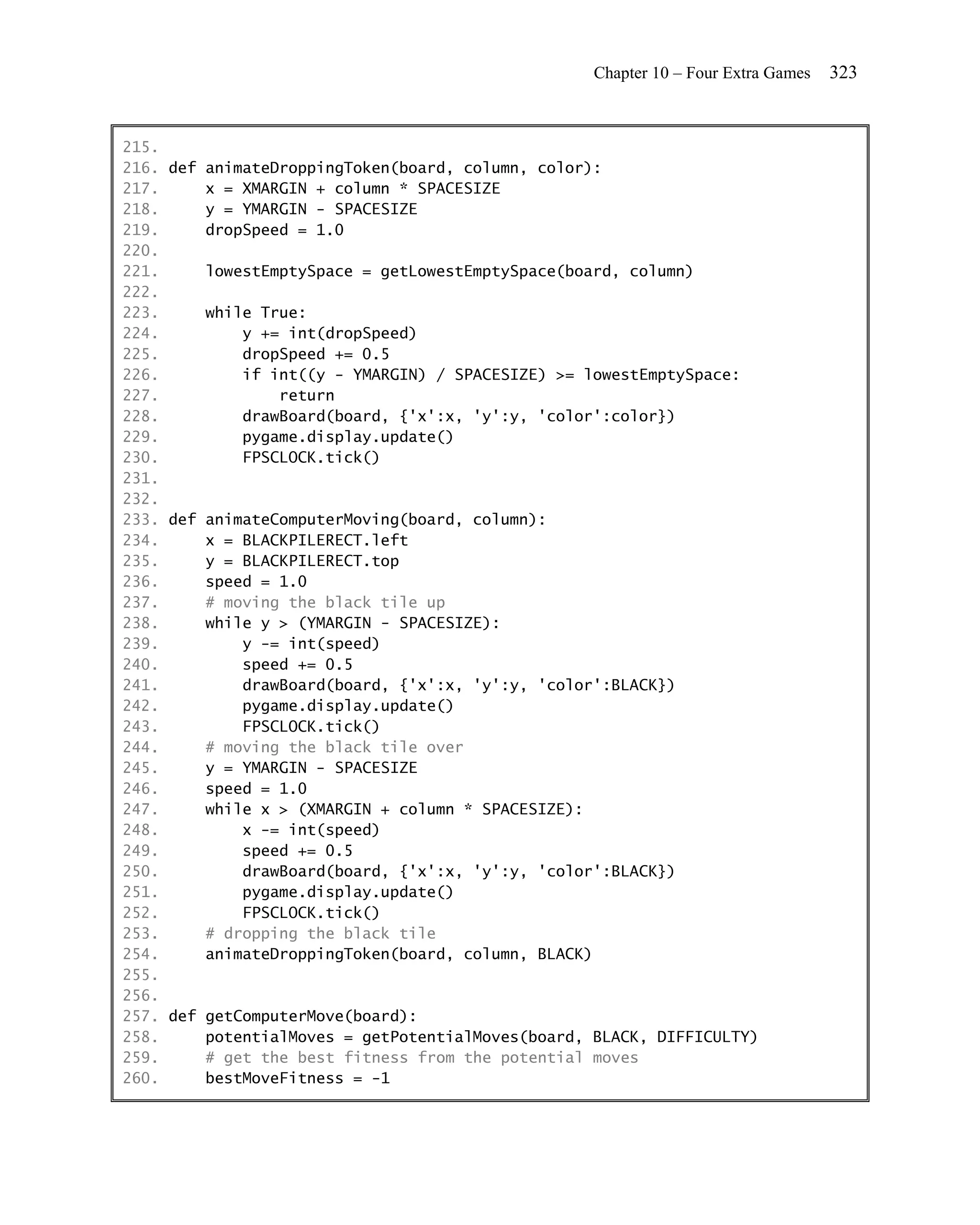Chapter 10 – Four Extra Games   323


215.
216. def animateDroppingToken(board, column, color):
217.     x = XMARGIN + column * SPACESIZE
218.     y = YMARGIN - SPACESIZE
219.     dropSpeed = 1.0
220.
221.     lowestEmptySpace = getLowestEmptySpace(board, column)
222.
223.     while True:
224.         y += int(dropSpeed)
225.         dropSpeed += 0.5
226.         if int((y - YMARGIN) / SPACESIZE) >= lowestEmptySpace:
227.             return
228.         drawBoard(board, {'x':x, 'y':y, 'color':color})
229.         pygame.display.update()
230.         FPSCLOCK.tick()
231.
232.
233. def animateComputerMoving(board, column):
234.     x = BLACKPILERECT.left
235.     y = BLACKPILERECT.top
236.     speed = 1.0
237.     # moving the black tile up
238.     while y > (YMARGIN - SPACESIZE):
239.         y -= int(speed)
240.         speed += 0.5
241.         drawBoard(board, {'x':x, 'y':y, 'color':BLACK})
242.         pygame.display.update()
243.         FPSCLOCK.tick()
244.     # moving the black tile over
245.     y = YMARGIN - SPACESIZE
246.     speed = 1.0
247.     while x > (XMARGIN + column * SPACESIZE):
248.         x -= int(speed)
249.         speed += 0.5
250.         drawBoard(board, {'x':x, 'y':y, 'color':BLACK})
251.         pygame.display.update()
252.         FPSCLOCK.tick()
253.     # dropping the black tile
254.     animateDroppingToken(board, column, BLACK)
255.
256.
257. def getComputerMove(board):
258.     potentialMoves = getPotentialMoves(board, BLACK, DIFFICULTY)
259.     # get the best fitness from the potential moves
260.     bestMoveFitness = -1
 