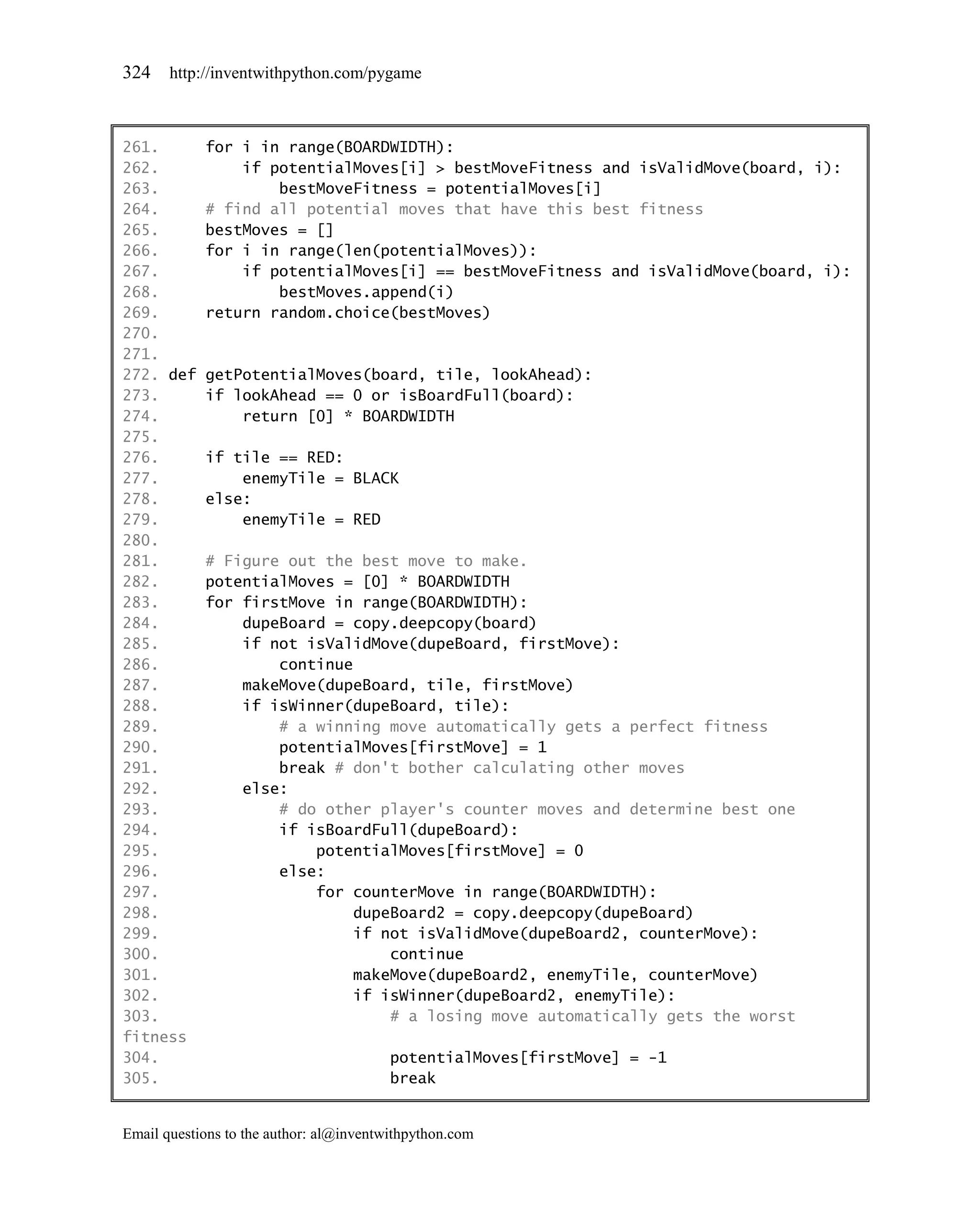324    http://inventwithpython.com/pygame



261.        for i in range(BOARDWIDTH):
262.            if potentialMoves[i] > bestMoveFitness and isValidMove(board, i):
263.                bestMoveFitness = potentialMoves[i]
264.        # find all potential moves that have this best fitness
265.        bestMoves = []
266.        for i in range(len(potentialMoves)):
267.            if potentialMoves[i] == bestMoveFitness and isValidMove(board, i):
268.                bestMoves.append(i)
269.        return random.choice(bestMoves)
270.
271.
272. def    getPotentialMoves(board, tile, lookAhead):
273.        if lookAhead == 0 or isBoardFull(board):
274.            return [0] * BOARDWIDTH
275.
276.        if tile == RED:
277.            enemyTile = BLACK
278.        else:
279.            enemyTile = RED
280.
281.        # Figure out the best move to make.
282.        potentialMoves = [0] * BOARDWIDTH
283.        for firstMove in range(BOARDWIDTH):
284.            dupeBoard = copy.deepcopy(board)
285.            if not isValidMove(dupeBoard, firstMove):
286.                continue
287.            makeMove(dupeBoard, tile, firstMove)
288.            if isWinner(dupeBoard, tile):
289.                # a winning move automatically gets a perfect fitness
290.                potentialMoves[firstMove] = 1
291.                break # don't bother calculating other moves
292.            else:
293.                # do other player's counter moves and determine best one
294.                if isBoardFull(dupeBoard):
295.                    potentialMoves[firstMove] = 0
296.                else:
297.                    for counterMove in range(BOARDWIDTH):
298.                         dupeBoard2 = copy.deepcopy(dupeBoard)
299.                         if not isValidMove(dupeBoard2, counterMove):
300.                             continue
301.                         makeMove(dupeBoard2, enemyTile, counterMove)
302.                         if isWinner(dupeBoard2, enemyTile):
303.                             # a losing move automatically gets the worst
fitness
304.                                     potentialMoves[firstMove] = -1
305.                                     break


Email questions to the author: al@inventwithpython.com
 