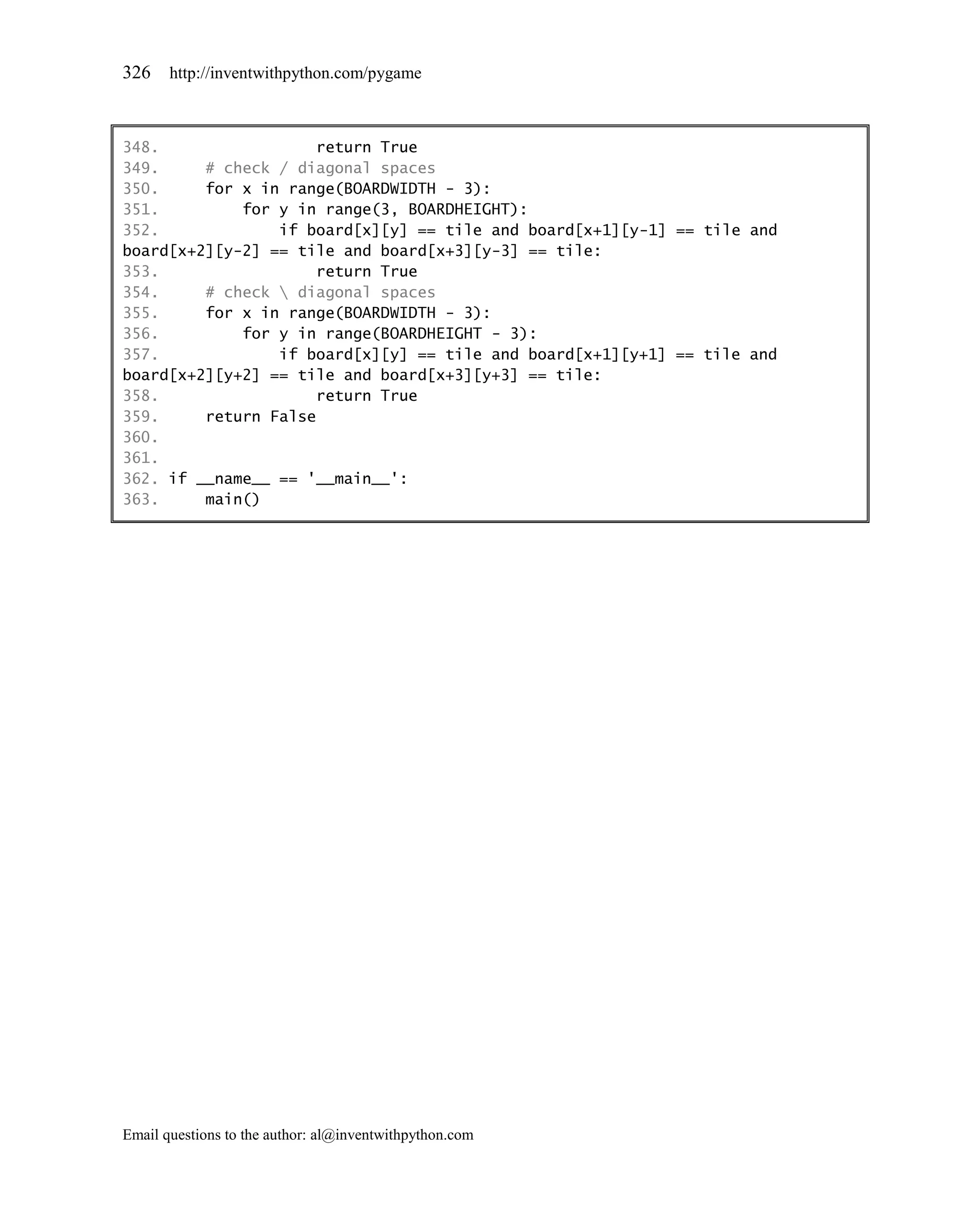326    http://inventwithpython.com/pygame



348.                 return True
349.     # check / diagonal spaces
350.     for x in range(BOARDWIDTH - 3):
351.         for y in range(3, BOARDHEIGHT):
352.             if board[x][y] == tile and board[x+1][y-1] == tile and
board[x+2][y-2] == tile and board[x+3][y-3] == tile:
353.                 return True
354.     # check  diagonal spaces
355.     for x in range(BOARDWIDTH - 3):
356.         for y in range(BOARDHEIGHT - 3):
357.             if board[x][y] == tile and board[x+1][y+1] == tile and
board[x+2][y+2] == tile and board[x+3][y+3] == tile:
358.                 return True
359.     return False
360.
361.
362. if __name__ == '__main__':
363.     main()




Email questions to the author: al@inventwithpython.com
 