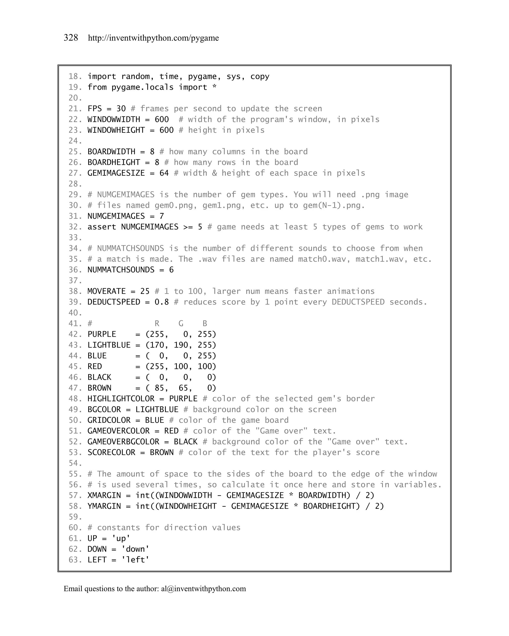 328    http://inventwithpython.com/pygame



 18.   import random, time, pygame, sys, copy
 19.   from pygame.locals import *
 20.
 21.   FPS = 30 # frames per second to update the screen
 22.   WINDOWWIDTH = 600 # width of the program's window, in pixels
 23.   WINDOWHEIGHT = 600 # height in pixels
 24.
 25.   BOARDWIDTH = 8 # how many columns in the board
 26.   BOARDHEIGHT = 8 # how many rows in the board
 27.   GEMIMAGESIZE = 64 # width & height of each space in pixels
 28.
 29.   # NUMGEMIMAGES is the number of gem types. You will need .png image
 30.   # files named gem0.png, gem1.png, etc. up to gem(N-1).png.
 31.   NUMGEMIMAGES = 7
 32.   assert NUMGEMIMAGES >= 5 # game needs at least 5 types of gems to work
 33.
 34.   # NUMMATCHSOUNDS is the number of different sounds to choose from when
 35.   # a match is made. The .wav files are named match0.wav, match1.wav, etc.
 36.   NUMMATCHSOUNDS = 6
 37.
 38.   MOVERATE = 25 # 1 to 100, larger num means faster animations
 39.   DEDUCTSPEED = 0.8 # reduces score by 1 point every DEDUCTSPEED seconds.
 40.
 41.   #             R    G     B
 42.   PURPLE    = (255,    0, 255)
 43.   LIGHTBLUE = (170, 190, 255)
 44.   BLUE      = ( 0,     0, 255)
 45.   RED       = (255, 100, 100)
 46.   BLACK     = ( 0,     0,    0)
 47.   BROWN     = ( 85, 65,      0)
 48.   HIGHLIGHTCOLOR = PURPLE # color of the selected gem's border
 49.   BGCOLOR = LIGHTBLUE # background color on the screen
 50.   GRIDCOLOR = BLUE # color of the game board
 51.   GAMEOVERCOLOR = RED # color of the "Game over" text.
 52.   GAMEOVERBGCOLOR = BLACK # background color of the "Game over" text.
 53.   SCORECOLOR = BROWN # color of the text for the player's score
 54.
 55.   # The amount of space to the sides of the board to the edge of the window
 56.   # is used several times, so calculate it once here and store in variables.
 57.   XMARGIN = int((WINDOWWIDTH - GEMIMAGESIZE * BOARDWIDTH) / 2)
 58.   YMARGIN = int((WINDOWHEIGHT - GEMIMAGESIZE * BOARDHEIGHT) / 2)
 59.
 60.   # constants for direction values
 61.   UP = 'up'
 62.   DOWN = 'down'
 63.   LEFT = 'left'


Email questions to the author: al@inventwithpython.com
 