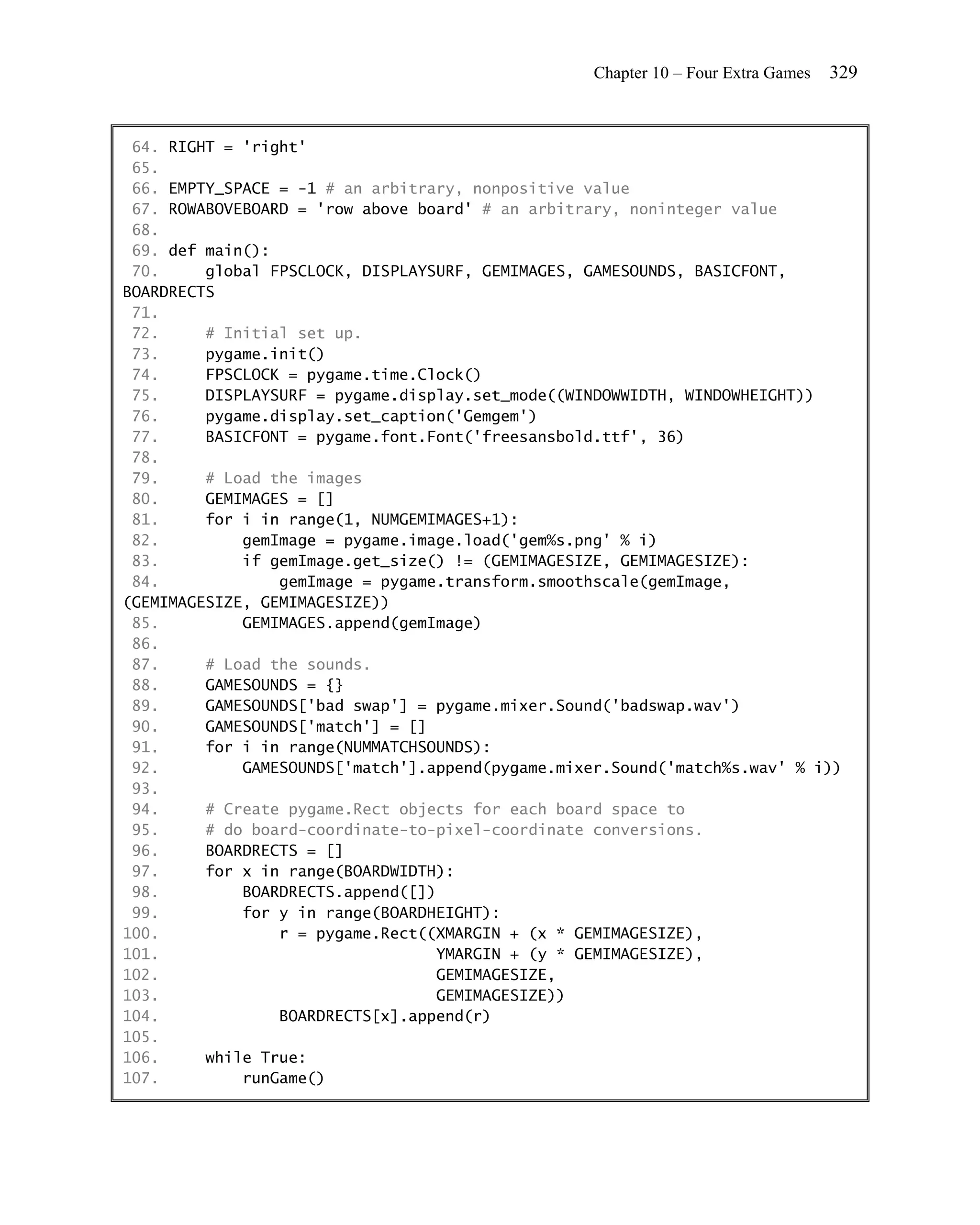 Chapter 10 – Four Extra Games   329


 64. RIGHT = 'right'
 65.
 66. EMPTY_SPACE = -1 # an arbitrary, nonpositive value
 67. ROWABOVEBOARD = 'row above board' # an arbitrary, noninteger value
 68.
 69. def main():
 70.     global FPSCLOCK, DISPLAYSURF, GEMIMAGES, GAMESOUNDS, BASICFONT,
BOARDRECTS
 71.
 72.     # Initial set up.
 73.     pygame.init()
 74.     FPSCLOCK = pygame.time.Clock()
 75.     DISPLAYSURF = pygame.display.set_mode((WINDOWWIDTH, WINDOWHEIGHT))
 76.     pygame.display.set_caption('Gemgem')
 77.     BASICFONT = pygame.font.Font('freesansbold.ttf', 36)
 78.
 79.     # Load the images
 80.     GEMIMAGES = []
 81.     for i in range(1, NUMGEMIMAGES+1):
 82.         gemImage = pygame.image.load('gem%s.png' % i)
 83.         if gemImage.get_size() != (GEMIMAGESIZE, GEMIMAGESIZE):
 84.             gemImage = pygame.transform.smoothscale(gemImage,
(GEMIMAGESIZE, GEMIMAGESIZE))
 85.         GEMIMAGES.append(gemImage)
 86.
 87.     # Load the sounds.
 88.     GAMESOUNDS = {}
 89.     GAMESOUNDS['bad swap'] = pygame.mixer.Sound('badswap.wav')
 90.     GAMESOUNDS['match'] = []
 91.     for i in range(NUMMATCHSOUNDS):
 92.         GAMESOUNDS['match'].append(pygame.mixer.Sound('match%s.wav' % i))
 93.
 94.     # Create pygame.Rect objects for each board space to
 95.     # do board-coordinate-to-pixel-coordinate conversions.
 96.     BOARDRECTS = []
 97.     for x in range(BOARDWIDTH):
 98.         BOARDRECTS.append([])
 99.         for y in range(BOARDHEIGHT):
100.             r = pygame.Rect((XMARGIN + (x * GEMIMAGESIZE),
101.                               YMARGIN + (y * GEMIMAGESIZE),
102.                               GEMIMAGESIZE,
103.                               GEMIMAGESIZE))
104.             BOARDRECTS[x].append(r)
105.
106.     while True:
107.         runGame()
 