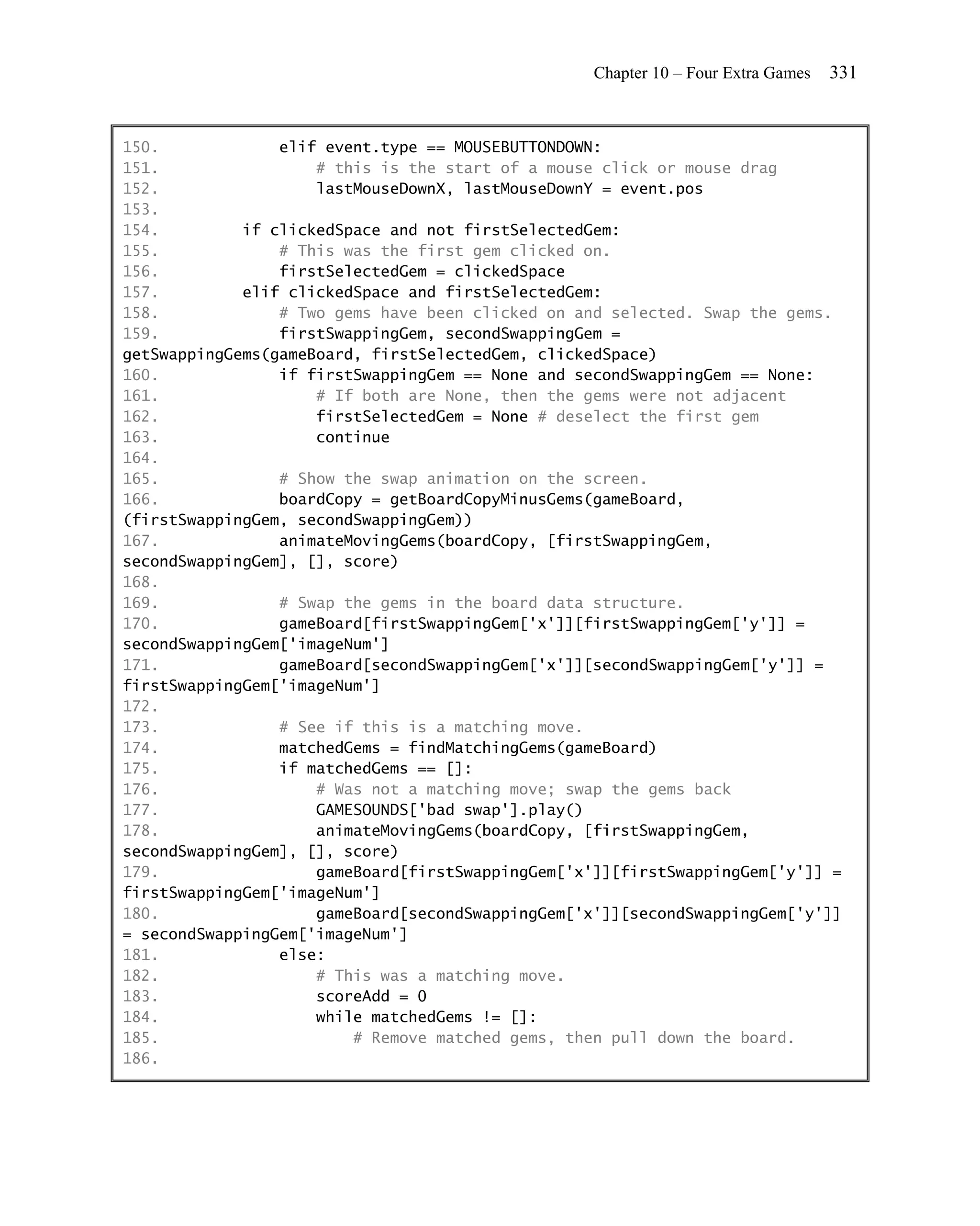 Chapter 10 – Four Extra Games   331


150.             elif event.type == MOUSEBUTTONDOWN:
151.                 # this is the start of a mouse click or mouse drag
152.                 lastMouseDownX, lastMouseDownY = event.pos
153.
154.         if clickedSpace and not firstSelectedGem:
155.             # This was the first gem clicked on.
156.             firstSelectedGem = clickedSpace
157.         elif clickedSpace and firstSelectedGem:
158.             # Two gems have been clicked on and selected. Swap the gems.
159.             firstSwappingGem, secondSwappingGem =
getSwappingGems(gameBoard, firstSelectedGem, clickedSpace)
160.             if firstSwappingGem == None and secondSwappingGem == None:
161.                 # If both are None, then the gems were not adjacent
162.                 firstSelectedGem = None # deselect the first gem
163.                 continue
164.
165.             # Show the swap animation on the screen.
166.             boardCopy = getBoardCopyMinusGems(gameBoard,
(firstSwappingGem, secondSwappingGem))
167.             animateMovingGems(boardCopy, [firstSwappingGem,
secondSwappingGem], [], score)
168.
169.             # Swap the gems in the board data structure.
170.             gameBoard[firstSwappingGem['x']][firstSwappingGem['y']] =
secondSwappingGem['imageNum']
171.             gameBoard[secondSwappingGem['x']][secondSwappingGem['y']] =
firstSwappingGem['imageNum']
172.
173.             # See if this is a matching move.
174.             matchedGems = findMatchingGems(gameBoard)
175.             if matchedGems == []:
176.                 # Was not a matching move; swap the gems back
177.                 GAMESOUNDS['bad swap'].play()
178.                 animateMovingGems(boardCopy, [firstSwappingGem,
secondSwappingGem], [], score)
179.                 gameBoard[firstSwappingGem['x']][firstSwappingGem['y']] =
firstSwappingGem['imageNum']
180.                 gameBoard[secondSwappingGem['x']][secondSwappingGem['y']]
= secondSwappingGem['imageNum']
181.             else:
182.                 # This was a matching move.
183.                 scoreAdd = 0
184.                 while matchedGems != []:
185.                     # Remove matched gems, then pull down the board.
186.
 