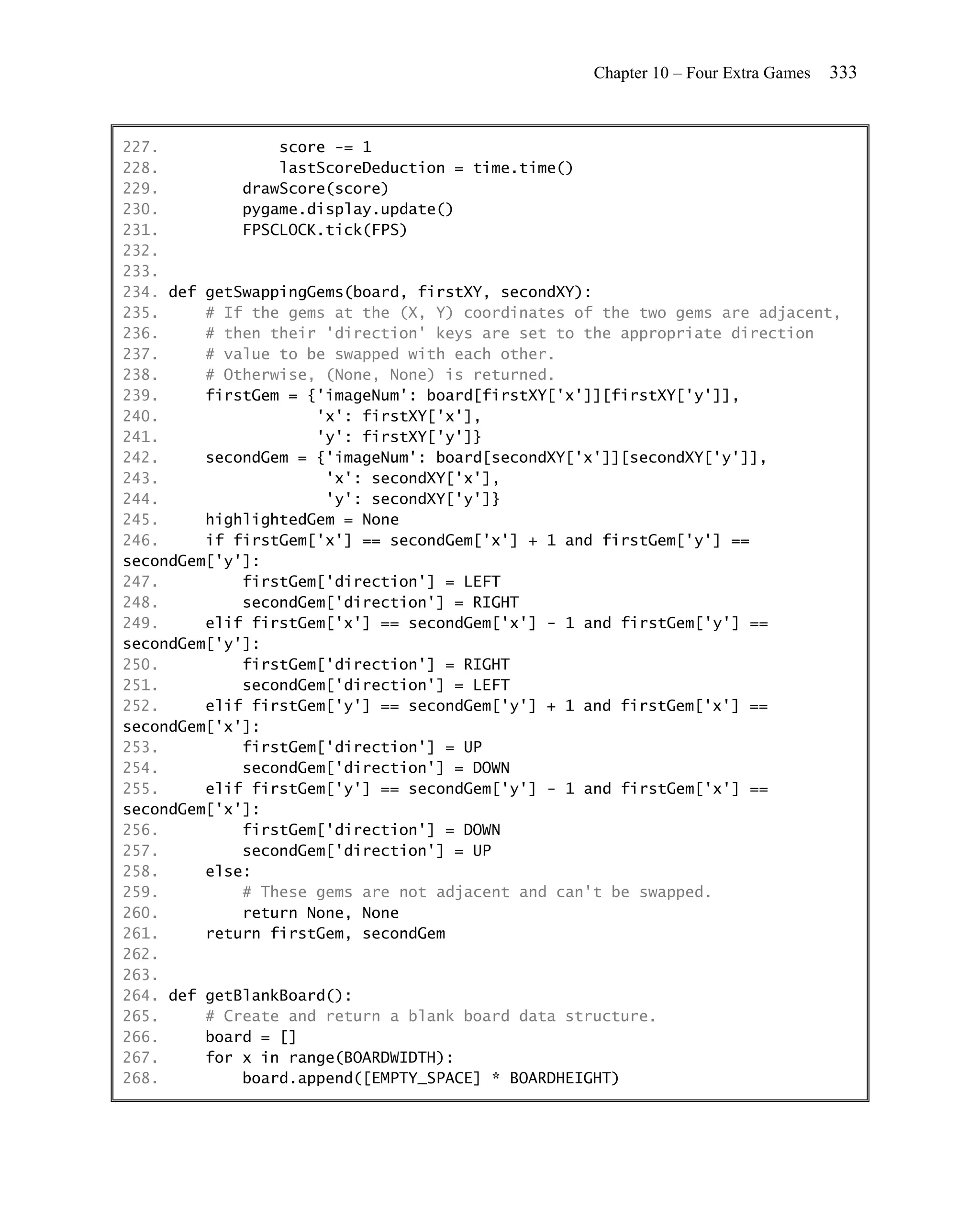 Chapter 10 – Four Extra Games   333


227.             score -= 1
228.             lastScoreDeduction = time.time()
229.         drawScore(score)
230.         pygame.display.update()
231.         FPSCLOCK.tick(FPS)
232.
233.
234. def getSwappingGems(board, firstXY, secondXY):
235.     # If the gems at the (X, Y) coordinates of the two gems are adjacent,
236.     # then their 'direction' keys are set to the appropriate direction
237.     # value to be swapped with each other.
238.     # Otherwise, (None, None) is returned.
239.     firstGem = {'imageNum': board[firstXY['x']][firstXY['y']],
240.                 'x': firstXY['x'],
241.                 'y': firstXY['y']}
242.     secondGem = {'imageNum': board[secondXY['x']][secondXY['y']],
243.                  'x': secondXY['x'],
244.                  'y': secondXY['y']}
245.     highlightedGem = None
246.     if firstGem['x'] == secondGem['x'] + 1 and firstGem['y'] ==
secondGem['y']:
247.         firstGem['direction'] = LEFT
248.         secondGem['direction'] = RIGHT
249.     elif firstGem['x'] == secondGem['x'] - 1 and firstGem['y'] ==
secondGem['y']:
250.         firstGem['direction'] = RIGHT
251.         secondGem['direction'] = LEFT
252.     elif firstGem['y'] == secondGem['y'] + 1 and firstGem['x'] ==
secondGem['x']:
253.         firstGem['direction'] = UP
254.         secondGem['direction'] = DOWN
255.     elif firstGem['y'] == secondGem['y'] - 1 and firstGem['x'] ==
secondGem['x']:
256.         firstGem['direction'] = DOWN
257.         secondGem['direction'] = UP
258.     else:
259.         # These gems are not adjacent and can't be swapped.
260.         return None, None
261.     return firstGem, secondGem
262.
263.
264. def getBlankBoard():
265.     # Create and return a blank board data structure.
266.     board = []
267.     for x in range(BOARDWIDTH):
268.         board.append([EMPTY_SPACE] * BOARDHEIGHT)
 