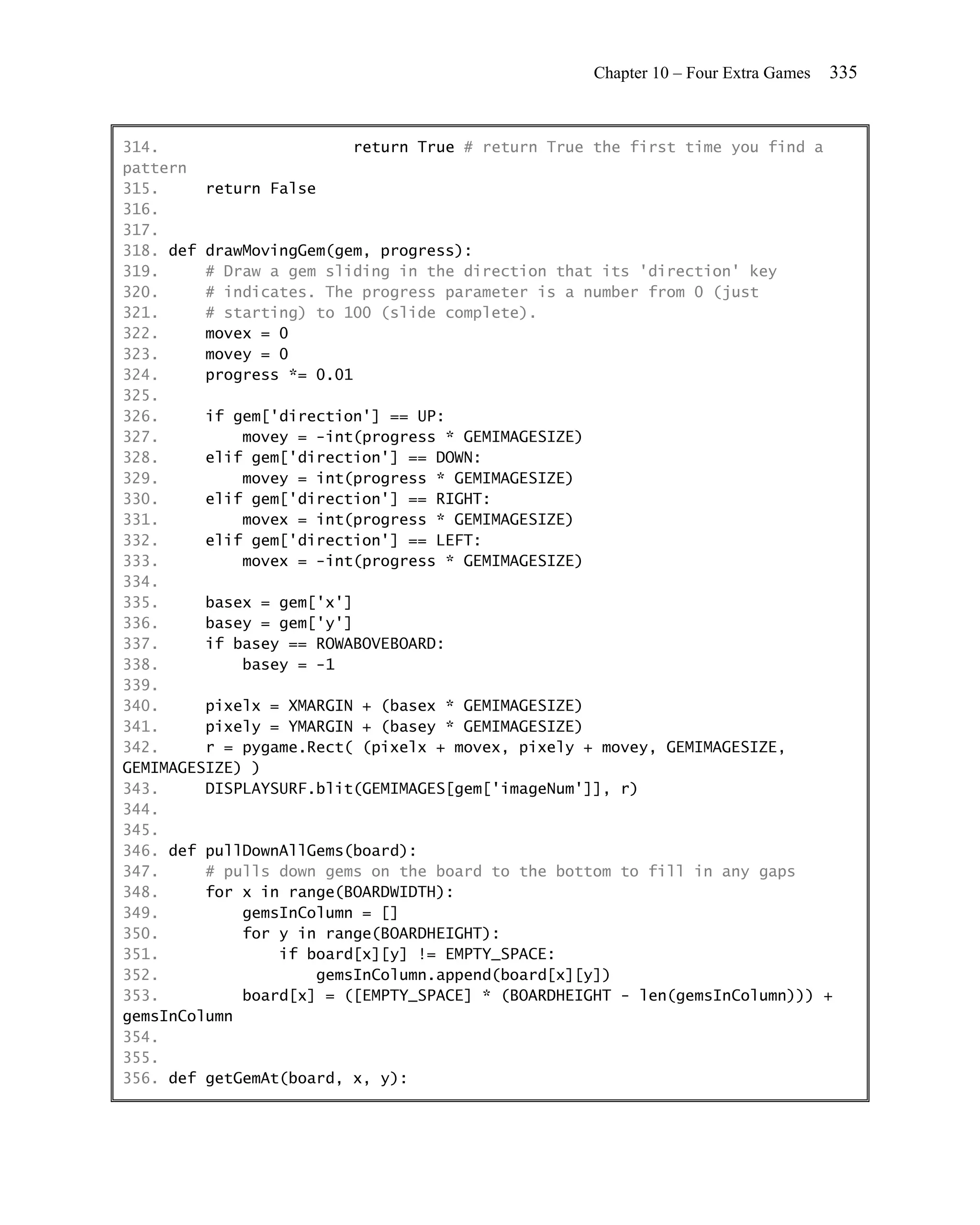Chapter 10 – Four Extra Games   335


314.                      return True # return True the first time you find a
pattern
315.     return False
316.
317.
318. def drawMovingGem(gem, progress):
319.     # Draw a gem sliding in the direction that its 'direction' key
320.     # indicates. The progress parameter is a number from 0 (just
321.     # starting) to 100 (slide complete).
322.     movex = 0
323.     movey = 0
324.     progress *= 0.01
325.
326.     if gem['direction'] == UP:
327.         movey = -int(progress * GEMIMAGESIZE)
328.     elif gem['direction'] == DOWN:
329.         movey = int(progress * GEMIMAGESIZE)
330.     elif gem['direction'] == RIGHT:
331.         movex = int(progress * GEMIMAGESIZE)
332.     elif gem['direction'] == LEFT:
333.         movex = -int(progress * GEMIMAGESIZE)
334.
335.     basex = gem['x']
336.     basey = gem['y']
337.     if basey == ROWABOVEBOARD:
338.         basey = -1
339.
340.     pixelx = XMARGIN + (basex * GEMIMAGESIZE)
341.     pixely = YMARGIN + (basey * GEMIMAGESIZE)
342.     r = pygame.Rect( (pixelx + movex, pixely + movey, GEMIMAGESIZE,
GEMIMAGESIZE) )
343.     DISPLAYSURF.blit(GEMIMAGES[gem['imageNum']], r)
344.
345.
346. def pullDownAllGems(board):
347.     # pulls down gems on the board to the bottom to fill in any gaps
348.     for x in range(BOARDWIDTH):
349.         gemsInColumn = []
350.         for y in range(BOARDHEIGHT):
351.             if board[x][y] != EMPTY_SPACE:
352.                 gemsInColumn.append(board[x][y])
353.         board[x] = ([EMPTY_SPACE] * (BOARDHEIGHT - len(gemsInColumn))) +
gemsInColumn
354.
355.
356. def getGemAt(board, x, y):
 