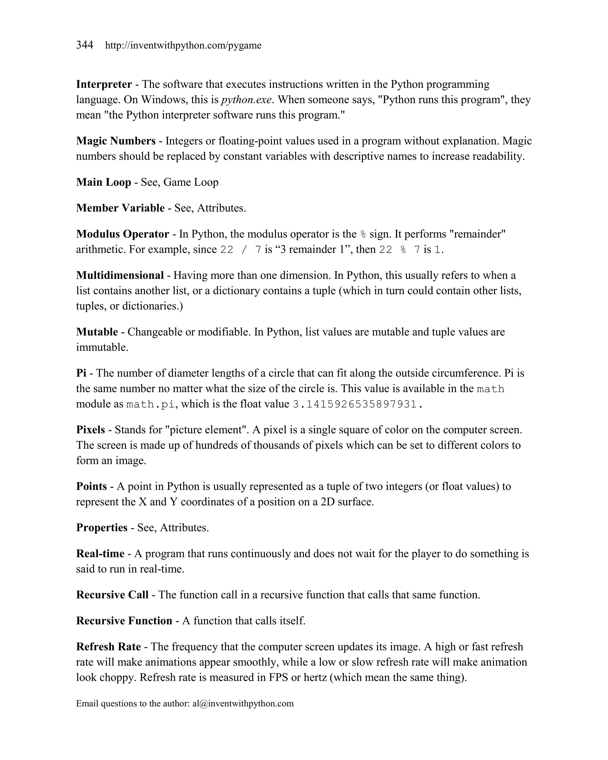 344    http://inventwithpython.com/pygame


Interpreter - The software that executes instructions written in the Python programming
language. On Windows, this is python.exe. When someone says, "Python runs this program", they
mean "the Python interpreter software runs this program."

Magic Numbers - Integers or floating-point values used in a program without explanation. Magic
numbers should be replaced by constant variables with descriptive names to increase readability.

Main Loop - See, Game Loop

Member Variable - See, Attributes.

Modulus Operator - In Python, the modulus operator is the % sign. It performs "remainder"
arithmetic. For example, since 22 / 7 is ―3 remainder 1‖, then 22 % 7 is 1.

Multidimensional - Having more than one dimension. In Python, this usually refers to when a
list contains another list, or a dictionary contains a tuple (which in turn could contain other lists,
tuples, or dictionaries.)

Mutable - Changeable or modifiable. In Python, list values are mutable and tuple values are
immutable.

Pi - The number of diameter lengths of a circle that can fit along the outside circumference. Pi is
the same number no matter what the size of the circle is. This value is available in the math
module as math.pi, which is the float value 3.1415926535897931.

Pixels - Stands for "picture element". A pixel is a single square of color on the computer screen.
The screen is made up of hundreds of thousands of pixels which can be set to different colors to
form an image.

Points - A point in Python is usually represented as a tuple of two integers (or float values) to
represent the X and Y coordinates of a position on a 2D surface.

Properties - See, Attributes.

Real-time - A program that runs continuously and does not wait for the player to do something is
said to run in real-time.

Recursive Call - The function call in a recursive function that calls that same function.

Recursive Function - A function that calls itself.

Refresh Rate - The frequency that the computer screen updates its image. A high or fast refresh
rate will make animations appear smoothly, while a low or slow refresh rate will make animation
look choppy. Refresh rate is measured in FPS or hertz (which mean the same thing).

Email questions to the author: al@inventwithpython.com
 