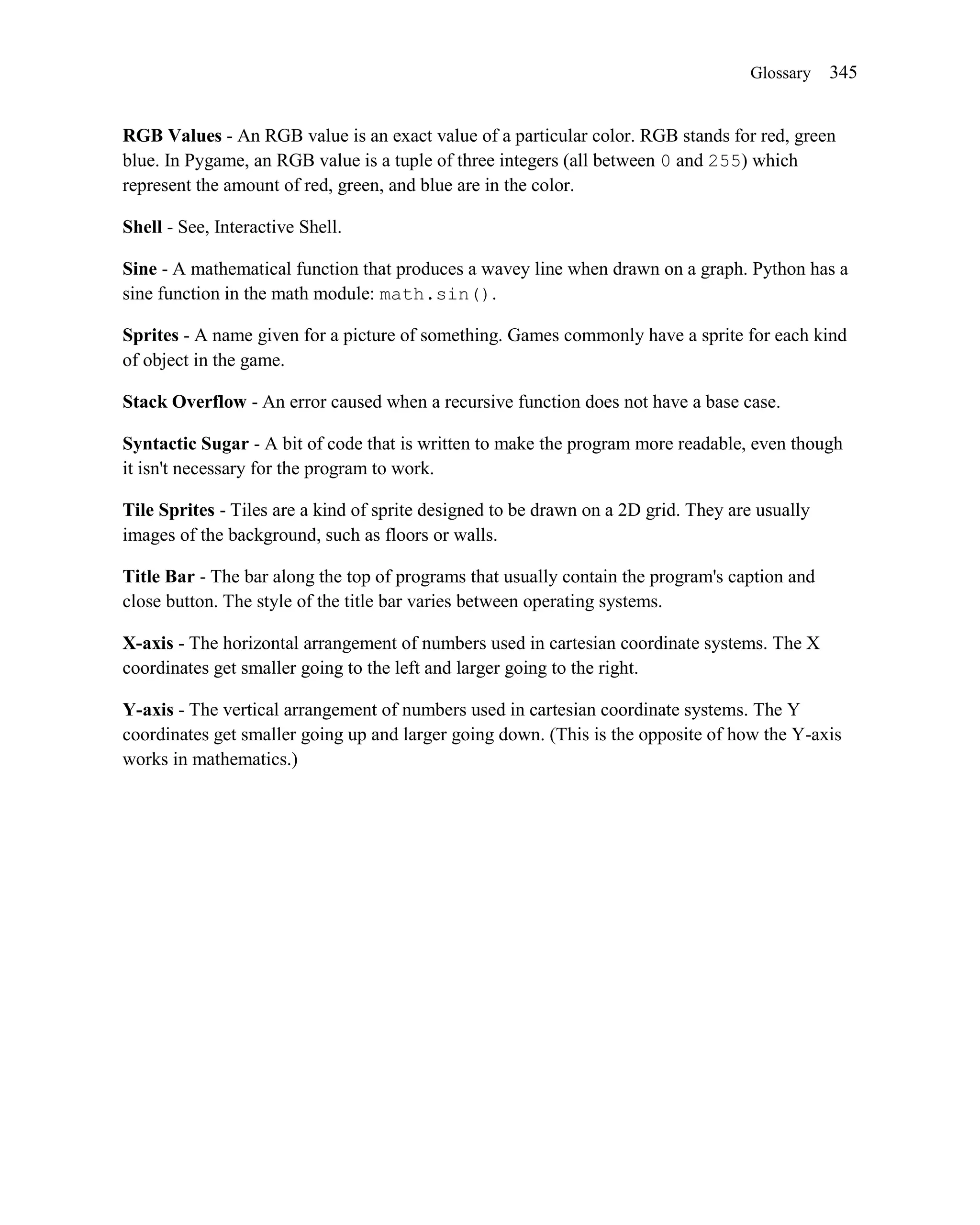 Glossary    345


RGB Values - An RGB value is an exact value of a particular color. RGB stands for red, green
blue. In Pygame, an RGB value is a tuple of three integers (all between 0 and 255) which
represent the amount of red, green, and blue are in the color.

Shell - See, Interactive Shell.

Sine - A mathematical function that produces a wavey line when drawn on a graph. Python has a
sine function in the math module: math.sin().

Sprites - A name given for a picture of something. Games commonly have a sprite for each kind
of object in the game.

Stack Overflow - An error caused when a recursive function does not have a base case.

Syntactic Sugar - A bit of code that is written to make the program more readable, even though
it isn't necessary for the program to work.

Tile Sprites - Tiles are a kind of sprite designed to be drawn on a 2D grid. They are usually
images of the background, such as floors or walls.

Title Bar - The bar along the top of programs that usually contain the program's caption and
close button. The style of the title bar varies between operating systems.

X-axis - The horizontal arrangement of numbers used in cartesian coordinate systems. The X
coordinates get smaller going to the left and larger going to the right.

Y-axis - The vertical arrangement of numbers used in cartesian coordinate systems. The Y
coordinates get smaller going up and larger going down. (This is the opposite of how the Y-axis
works in mathematics.)
 
