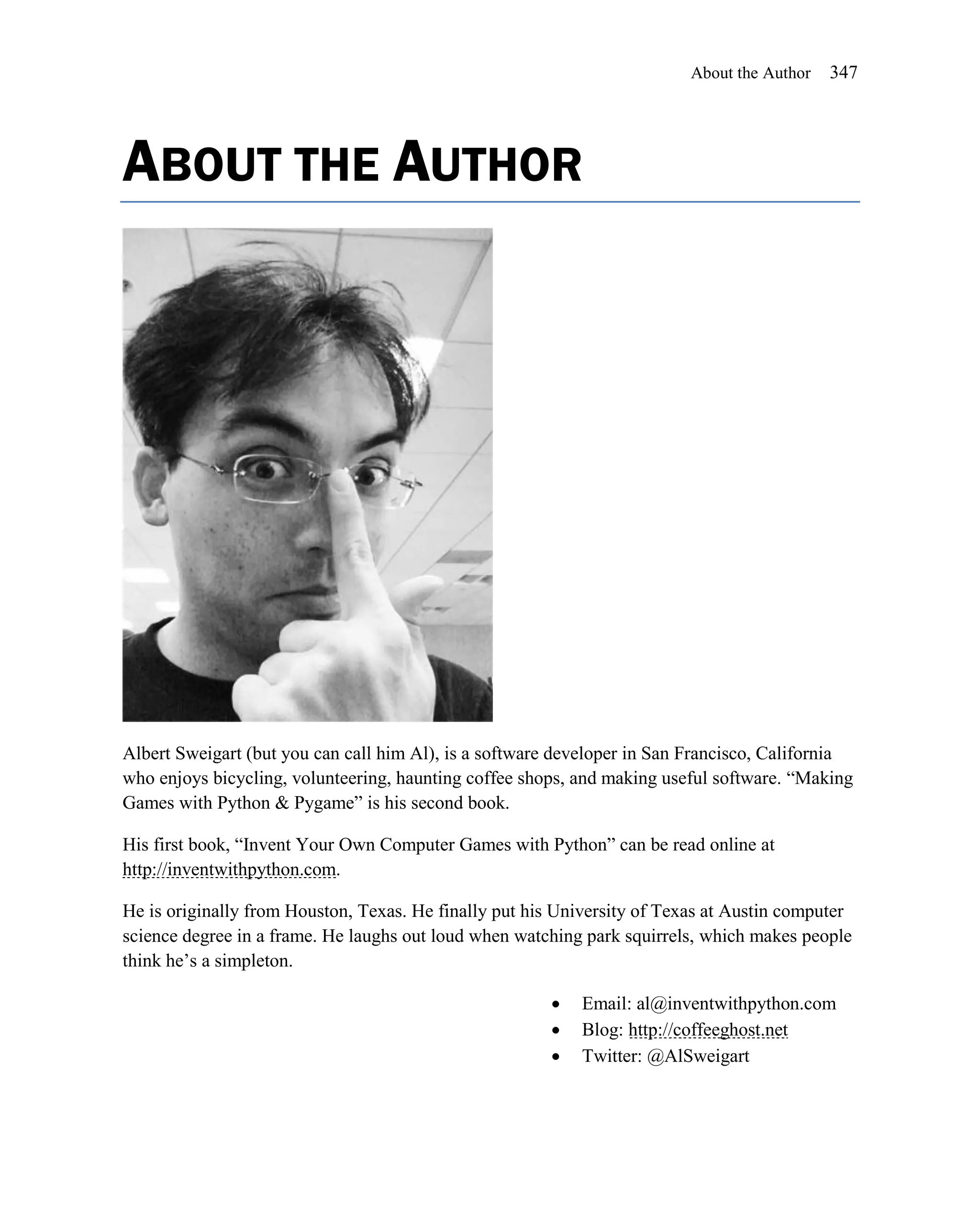 About the Author   347




ABOUT THE AUTHOR




Albert Sweigart (but you can call him Al), is a software developer in San Francisco, California
who enjoys bicycling, volunteering, haunting coffee shops, and making useful software. ―Making
Games with Python & Pygame‖ is his second book.

His first book, ―Invent Your Own Computer Games with Python‖ can be read online at
http://inventwithpython.com.

He is originally from Houston, Texas. He finally put his University of Texas at Austin computer
science degree in a frame. He laughs out loud when watching park squirrels, which makes people
think he’s a simpleton.

                                                          Email: al@inventwithpython.com
                                                          Blog: http://coffeeghost.net
                                                          Twitter: @AlSweigart
 