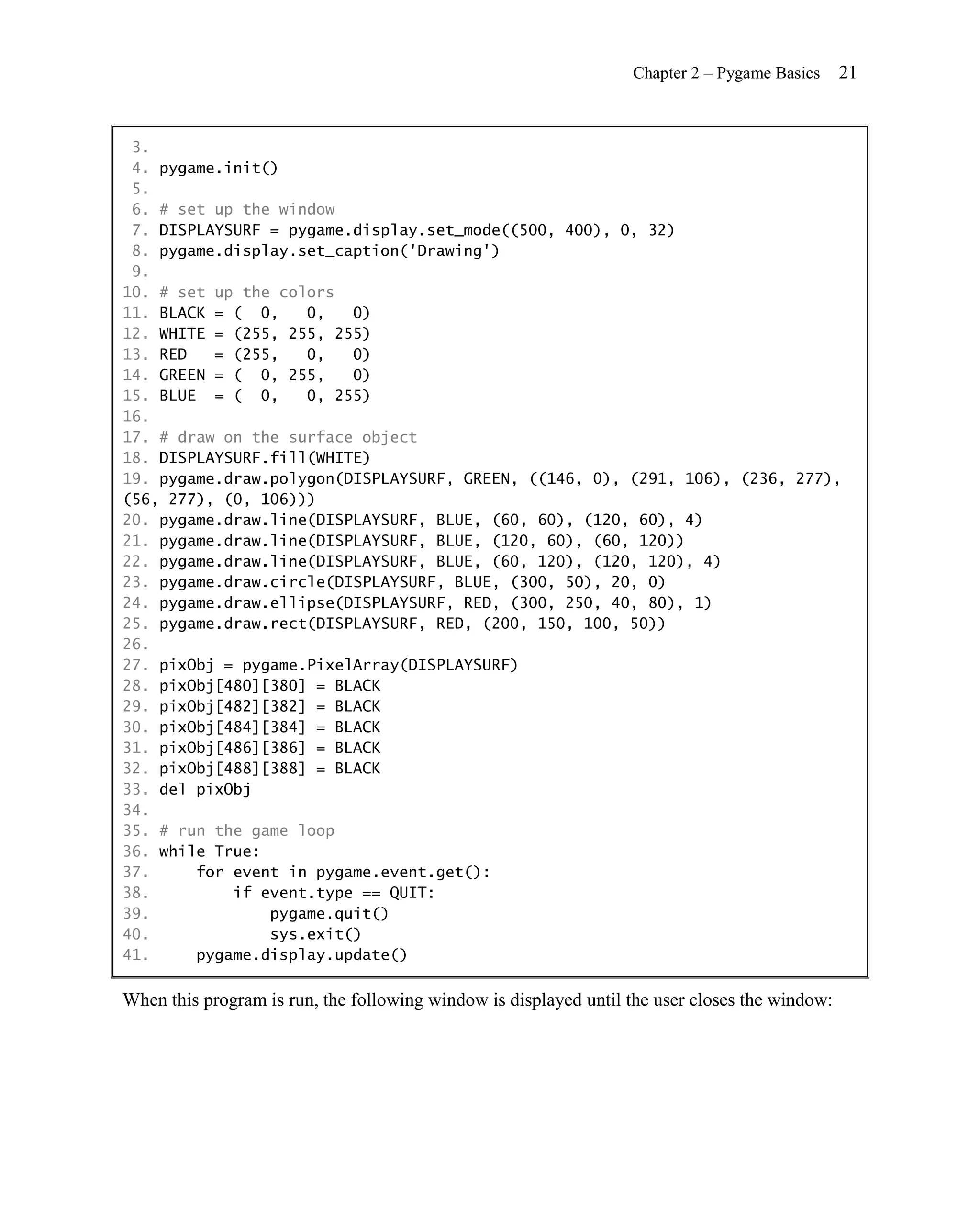 Chapter 2 – Pygame Basics     21


 3.
 4. pygame.init()
 5.
 6. # set up the window
 7. DISPLAYSURF = pygame.display.set_mode((500, 400), 0, 32)
 8. pygame.display.set_caption('Drawing')
 9.
10. # set up the colors
11. BLACK = ( 0,    0,   0)
12. WHITE = (255, 255, 255)
13. RED   = (255,   0,   0)
14. GREEN = ( 0, 255,    0)
15. BLUE = ( 0,     0, 255)
16.
17. # draw on the surface object
18. DISPLAYSURF.fill(WHITE)
19. pygame.draw.polygon(DISPLAYSURF, GREEN, ((146, 0), (291, 106), (236, 277),
(56, 277), (0, 106)))
20. pygame.draw.line(DISPLAYSURF, BLUE, (60, 60), (120, 60), 4)
21. pygame.draw.line(DISPLAYSURF, BLUE, (120, 60), (60, 120))
22. pygame.draw.line(DISPLAYSURF, BLUE, (60, 120), (120, 120), 4)
23. pygame.draw.circle(DISPLAYSURF, BLUE, (300, 50), 20, 0)
24. pygame.draw.ellipse(DISPLAYSURF, RED, (300, 250, 40, 80), 1)
25. pygame.draw.rect(DISPLAYSURF, RED, (200, 150, 100, 50))
26.
27. pixObj = pygame.PixelArray(DISPLAYSURF)
28. pixObj[480][380] = BLACK
29. pixObj[482][382] = BLACK
30. pixObj[484][384] = BLACK
31. pixObj[486][386] = BLACK
32. pixObj[488][388] = BLACK
33. del pixObj
34.
35. # run the game loop
36. while True:
37.     for event in pygame.event.get():
38.         if event.type == QUIT:
39.             pygame.quit()
40.             sys.exit()
41.     pygame.display.update()

When this program is run, the following window is displayed until the user closes the window:
 