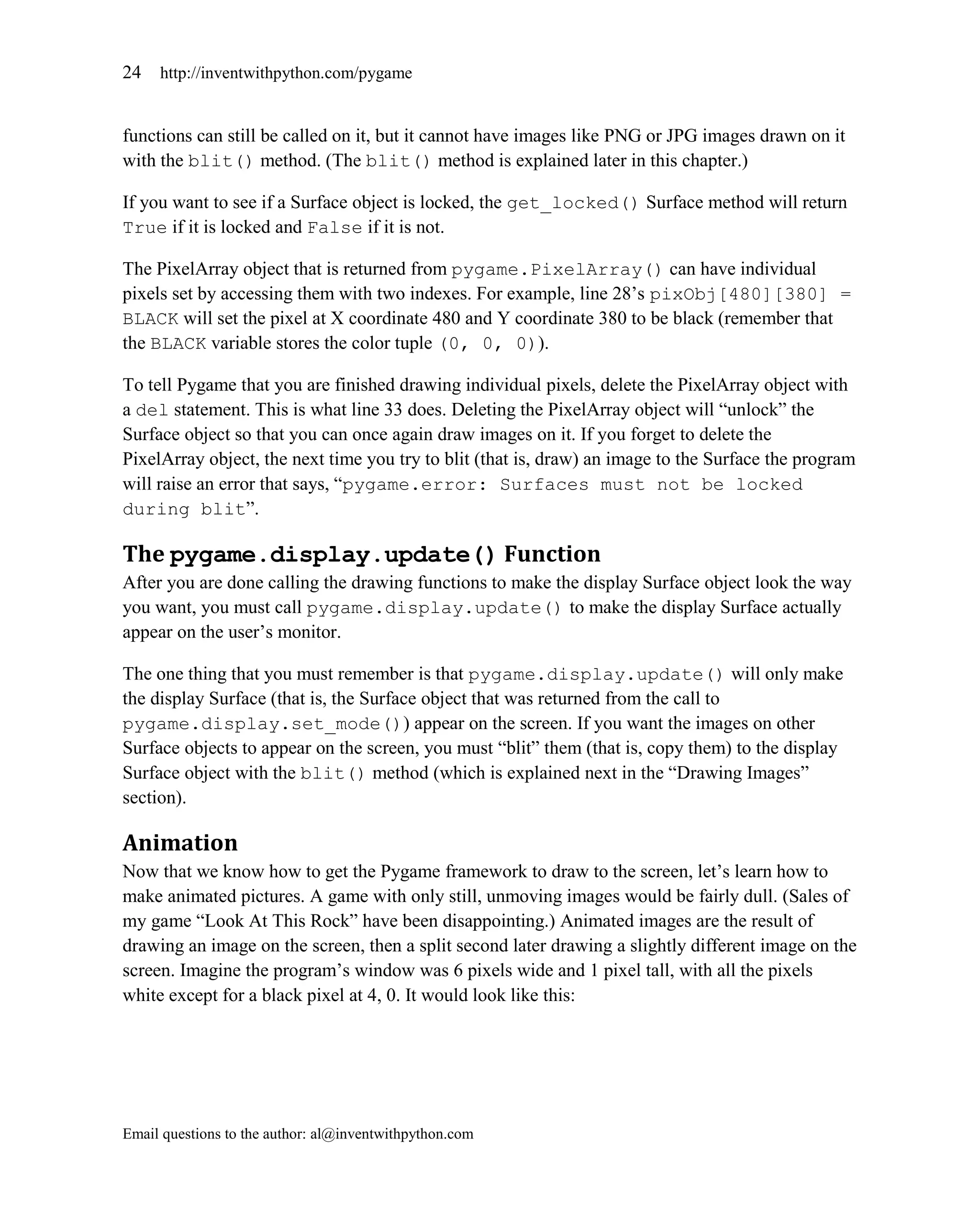 24   http://inventwithpython.com/pygame


functions can still be called on it, but it cannot have images like PNG or JPG images drawn on it
with the blit() method. (The blit() method is explained later in this chapter.)

If you want to see if a Surface object is locked, the get_locked() Surface method will return
True if it is locked and False if it is not.

The PixelArray object that is returned from pygame.PixelArray() can have individual
pixels set by accessing them with two indexes. For example, line 28’s pixObj[480][380] =
BLACK will set the pixel at X coordinate 480 and Y coordinate 380 to be black (remember that
the BLACK variable stores the color tuple (0, 0, 0)).

To tell Pygame that you are finished drawing individual pixels, delete the PixelArray object with
a del statement. This is what line 33 does. Deleting the PixelArray object will ―unlock‖ the
Surface object so that you can once again draw images on it. If you forget to delete the
PixelArray object, the next time you try to blit (that is, draw) an image to the Surface the program
will raise an error that says, ―pygame.error: Surfaces must not be locked
during blit‖.

The pygame.display.update() Function
After you are done calling the drawing functions to make the display Surface object look the way
you want, you must call pygame.display.update() to make the display Surface actually
appear on the user’s monitor.

The one thing that you must remember is that pygame.display.update() will only make
the display Surface (that is, the Surface object that was returned from the call to
pygame.display.set_mode()) appear on the screen. If you want the images on other
Surface objects to appear on the screen, you must ―blit‖ them (that is, copy them) to the display
Surface object with the blit() method (which is explained next in the ―Drawing Images‖
section).

Animation
Now that we know how to get the Pygame framework to draw to the screen, let’s learn how to
make animated pictures. A game with only still, unmoving images would be fairly dull. (Sales of
my game ―Look At This Rock‖ have been disappointing.) Animated images are the result of
drawing an image on the screen, then a split second later drawing a slightly different image on the
screen. Imagine the program’s window was 6 pixels wide and 1 pixel tall, with all the pixels
white except for a black pixel at 4, 0. It would look like this:




Email questions to the author: al@inventwithpython.com
 