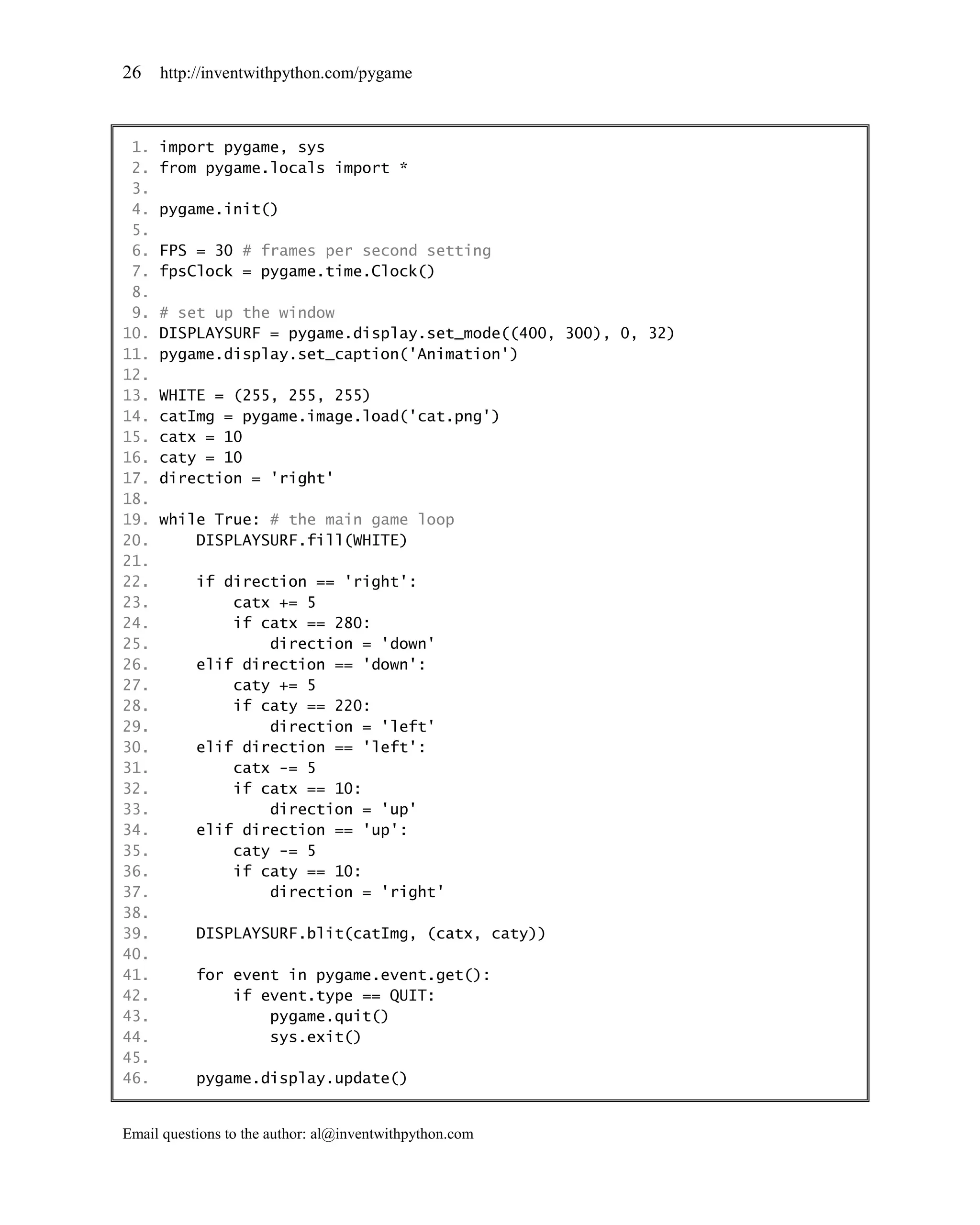 26    http://inventwithpython.com/pygame



 1.   import pygame, sys
 2.   from pygame.locals import *
 3.
 4.   pygame.init()
 5.
 6.   FPS = 30 # frames per second setting
 7.   fpsClock = pygame.time.Clock()
 8.
 9.   # set up the window
10.   DISPLAYSURF = pygame.display.set_mode((400, 300), 0, 32)
11.   pygame.display.set_caption('Animation')
12.
13.   WHITE = (255, 255, 255)
14.   catImg = pygame.image.load('cat.png')
15.   catx = 10
16.   caty = 10
17.   direction = 'right'
18.
19.   while True: # the main game loop
20.       DISPLAYSURF.fill(WHITE)
21.
22.        if direction == 'right':
23.            catx += 5
24.            if catx == 280:
25.                direction = 'down'
26.        elif direction == 'down':
27.            caty += 5
28.            if caty == 220:
29.                direction = 'left'
30.        elif direction == 'left':
31.            catx -= 5
32.            if catx == 10:
33.                direction = 'up'
34.        elif direction == 'up':
35.            caty -= 5
36.            if caty == 10:
37.                direction = 'right'
38.
39.        DISPLAYSURF.blit(catImg, (catx, caty))
40.
41.        for event in pygame.event.get():
42.            if event.type == QUIT:
43.                pygame.quit()
44.                sys.exit()
45.
46.        pygame.display.update()


Email questions to the author: al@inventwithpython.com
 