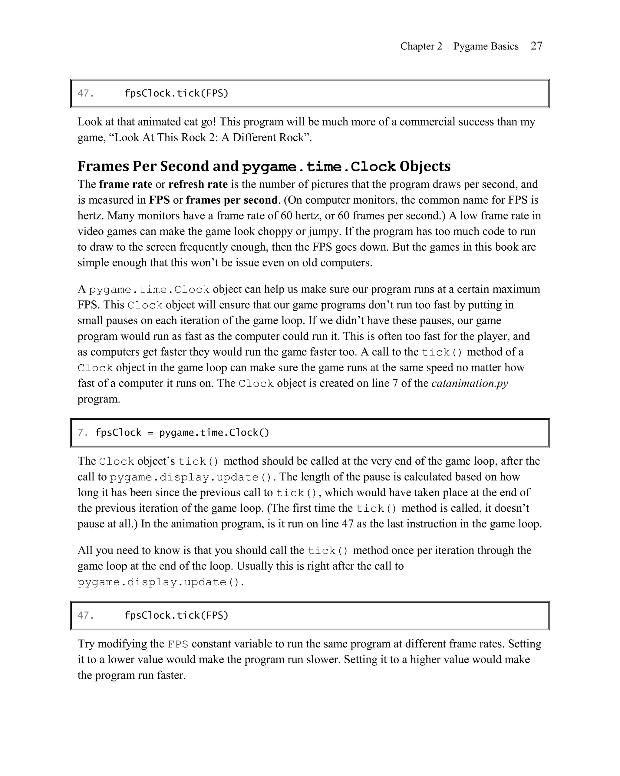 Chapter 2 – Pygame Basics    27


47.       fpsClock.tick(FPS)

Look at that animated cat go! This program will be much more of a commercial success than my
game, ―Look At This Rock 2: A Different Rock‖.

Frames Per Second and pygame.time.Clock Objects
The frame rate or refresh rate is the number of pictures that the program draws per second, and
is measured in FPS or frames per second. (On computer monitors, the common name for FPS is
hertz. Many monitors have a frame rate of 60 hertz, or 60 frames per second.) A low frame rate in
video games can make the game look choppy or jumpy. If the program has too much code to run
to draw to the screen frequently enough, then the FPS goes down. But the games in this book are
simple enough that this won’t be issue even on old computers.

A pygame.time.Clock object can help us make sure our program runs at a certain maximum
FPS. This Clock object will ensure that our game programs don’t run too fast by putting in
small pauses on each iteration of the game loop. If we didn’t have these pauses, our game
program would run as fast as the computer could run it. This is often too fast for the player, and
as computers get faster they would run the game faster too. A call to the tick() method of a
Clock object in the game loop can make sure the game runs at the same speed no matter how
fast of a computer it runs on. The Clock object is created on line 7 of the catanimation.py
program.

7. fpsClock = pygame.time.Clock()

The Clock object’s tick() method should be called at the very end of the game loop, after the
call to pygame.display.update(). The length of the pause is calculated based on how
long it has been since the previous call to tick(), which would have taken place at the end of
the previous iteration of the game loop. (The first time the tick() method is called, it doesn’t
pause at all.) In the animation program, is it run on line 47 as the last instruction in the game loop.

All you need to know is that you should call the tick() method once per iteration through the
game loop at the end of the loop. Usually this is right after the call to
pygame.display.update().

47.       fpsClock.tick(FPS)

Try modifying the FPS constant variable to run the same program at different frame rates. Setting
it to a lower value would make the program run slower. Setting it to a higher value would make
the program run faster.
 
