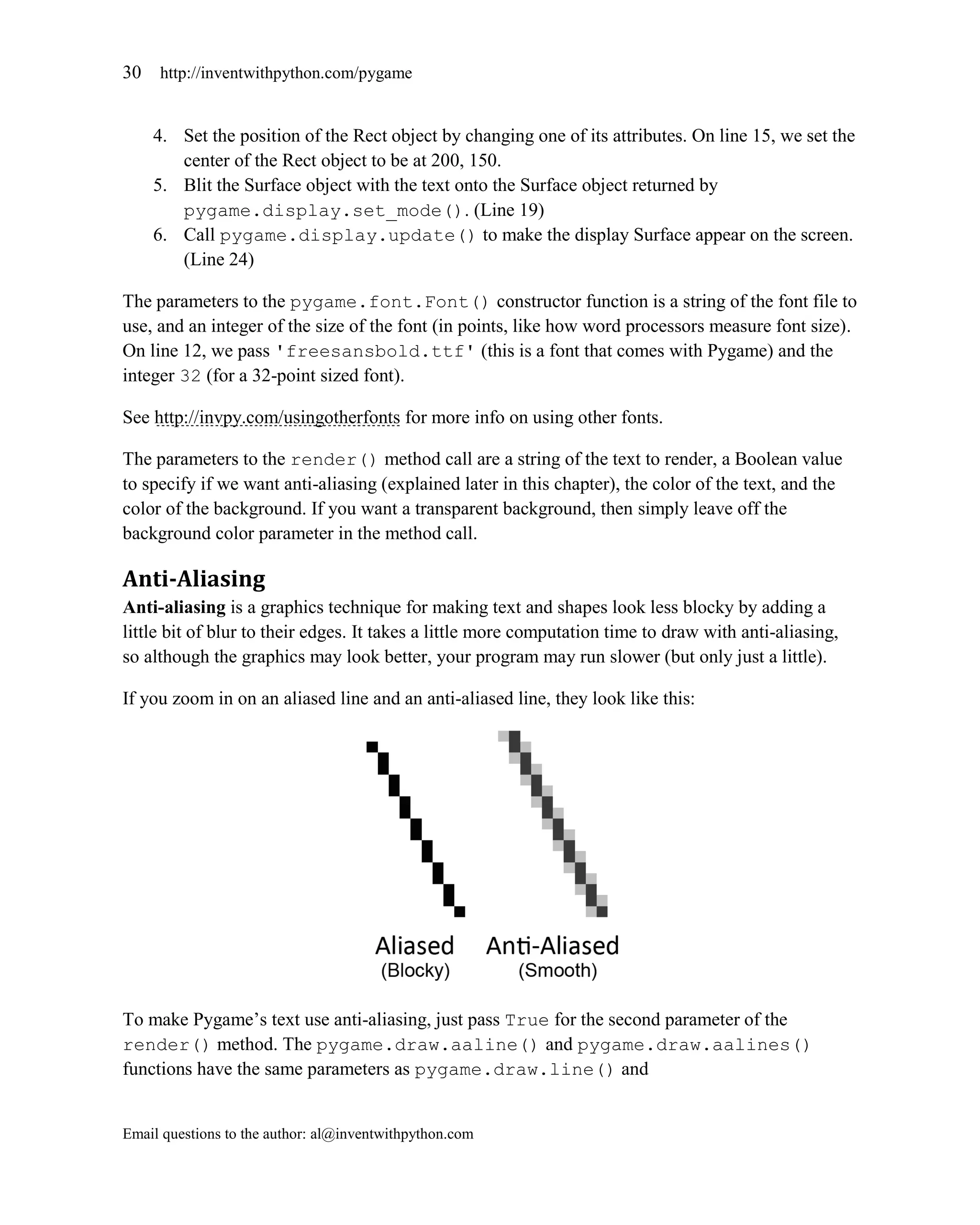 30   http://inventwithpython.com/pygame


     4. Set the position of the Rect object by changing one of its attributes. On line 15, we set the
        center of the Rect object to be at 200, 150.
     5. Blit the Surface object with the text onto the Surface object returned by
        pygame.display.set_mode(). (Line 19)
     6. Call pygame.display.update() to make the display Surface appear on the screen.
        (Line 24)

The parameters to the pygame.font.Font() constructor function is a string of the font file to
use, and an integer of the size of the font (in points, like how word processors measure font size).
On line 12, we pass 'freesansbold.ttf' (this is a font that comes with Pygame) and the
integer 32 (for a 32-point sized font).

See http://invpy.com/usingotherfonts for more info on using other fonts.

The parameters to the render() method call are a string of the text to render, a Boolean value
to specify if we want anti-aliasing (explained later in this chapter), the color of the text, and the
color of the background. If you want a transparent background, then simply leave off the
background color parameter in the method call.

Anti-Aliasing
Anti-aliasing is a graphics technique for making text and shapes look less blocky by adding a
little bit of blur to their edges. It takes a little more computation time to draw with anti-aliasing,
so although the graphics may look better, your program may run slower (but only just a little).

If you zoom in on an aliased line and an anti-aliased line, they look like this:




To make Pygame’s text use anti-aliasing, just pass True for the second parameter of the
render() method. The pygame.draw.aaline() and pygame.draw.aalines()
functions have the same parameters as pygame.draw.line() and


Email questions to the author: al@inventwithpython.com
 