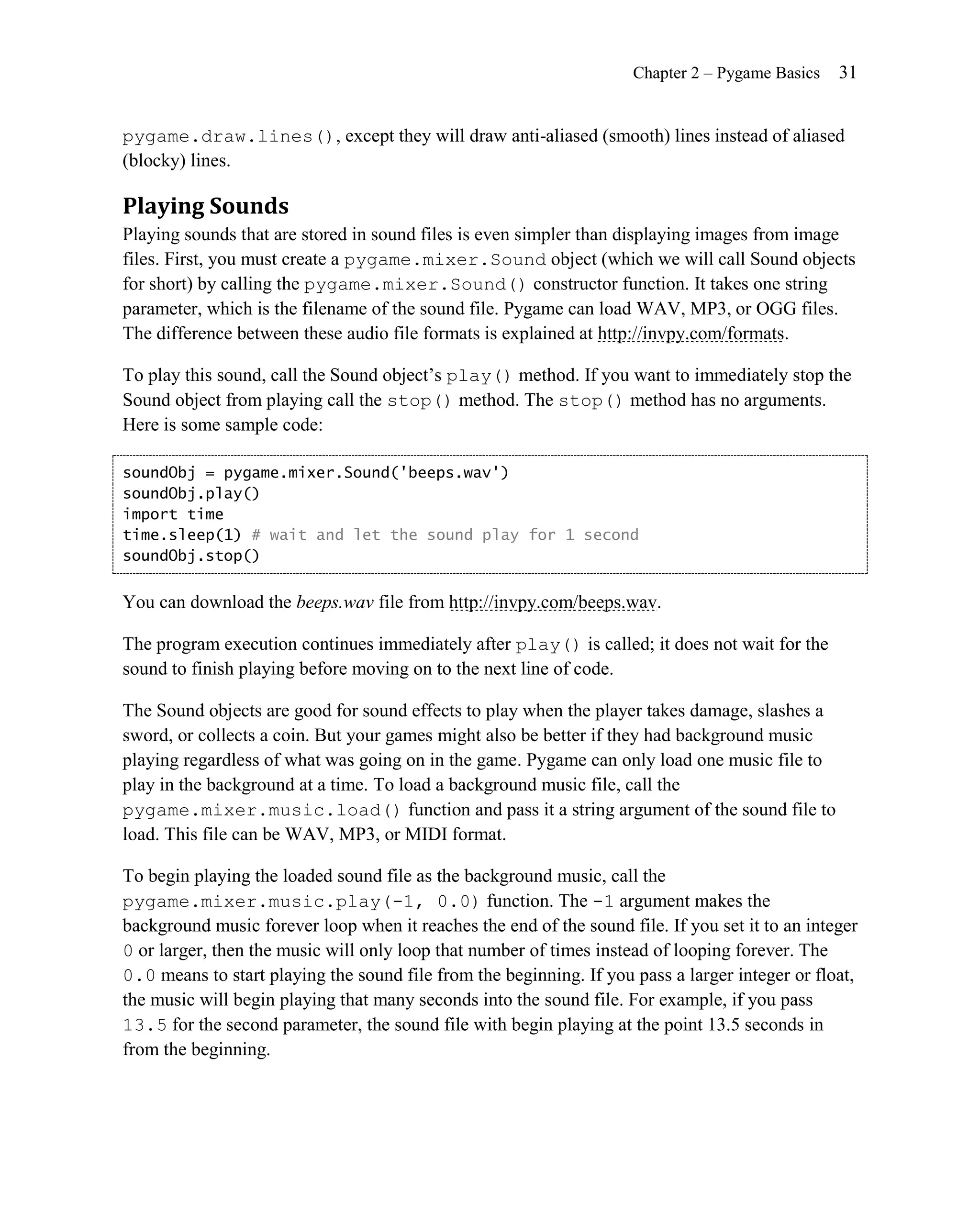 Chapter 2 – Pygame Basics   31


pygame.draw.lines(), except they will draw anti-aliased (smooth) lines instead of aliased
(blocky) lines.

Playing Sounds
Playing sounds that are stored in sound files is even simpler than displaying images from image
files. First, you must create a pygame.mixer.Sound object (which we will call Sound objects
for short) by calling the pygame.mixer.Sound() constructor function. It takes one string
parameter, which is the filename of the sound file. Pygame can load WAV, MP3, or OGG files.
The difference between these audio file formats is explained at http://invpy.com/formats.

To play this sound, call the Sound object’s play() method. If you want to immediately stop the
Sound object from playing call the stop() method. The stop() method has no arguments.
Here is some sample code:

soundObj = pygame.mixer.Sound('beeps.wav')
soundObj.play()
import time
time.sleep(1) # wait and let the sound play for 1 second
soundObj.stop()


You can download the beeps.wav file from http://invpy.com/beeps.wav.

The program execution continues immediately after play() is called; it does not wait for the
sound to finish playing before moving on to the next line of code.

The Sound objects are good for sound effects to play when the player takes damage, slashes a
sword, or collects a coin. But your games might also be better if they had background music
playing regardless of what was going on in the game. Pygame can only load one music file to
play in the background at a time. To load a background music file, call the
pygame.mixer.music.load() function and pass it a string argument of the sound file to
load. This file can be WAV, MP3, or MIDI format.

To begin playing the loaded sound file as the background music, call the
pygame.mixer.music.play(-1, 0.0) function. The -1 argument makes the
background music forever loop when it reaches the end of the sound file. If you set it to an integer
0 or larger, then the music will only loop that number of times instead of looping forever. The
0.0 means to start playing the sound file from the beginning. If you pass a larger integer or float,
the music will begin playing that many seconds into the sound file. For example, if you pass
13.5 for the second parameter, the sound file with begin playing at the point 13.5 seconds in
from the beginning.
 