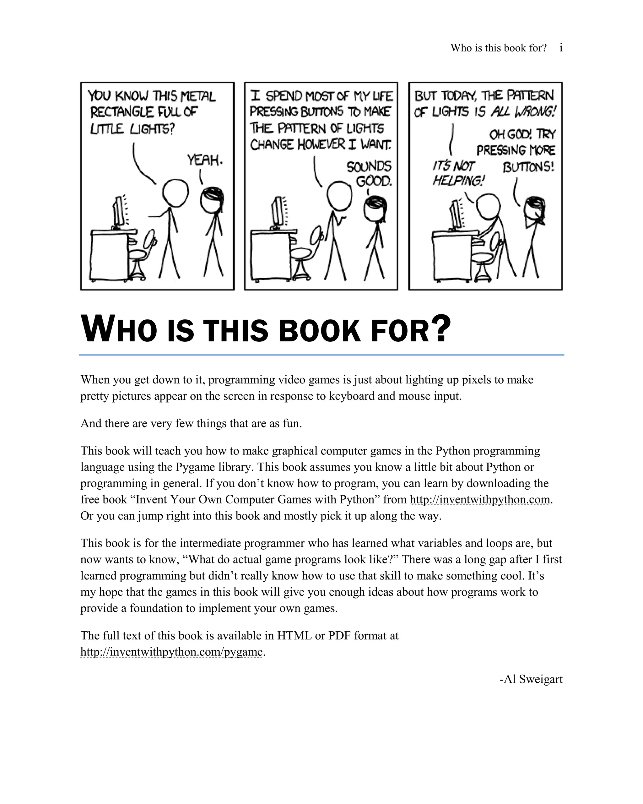 Who is this book for?   i




WHO IS THIS BOOK FOR?
When you get down to it, programming video games is just about lighting up pixels to make
pretty pictures appear on the screen in response to keyboard and mouse input.

And there are very few things that are as fun.

This book will teach you how to make graphical computer games in the Python programming
language using the Pygame library. This book assumes you know a little bit about Python or
programming in general. If you don’t know how to program, you can learn by downloading the
free book ―Invent Your Own Computer Games with Python‖ from http://inventwithpython.com.
Or you can jump right into this book and mostly pick it up along the way.

This book is for the intermediate programmer who has learned what variables and loops are, but
now wants to know, ―What do actual game programs look like?‖ There was a long gap after I first
learned programming but didn’t really know how to use that skill to make something cool. It’s
my hope that the games in this book will give you enough ideas about how programs work to
provide a foundation to implement your own games.

The full text of this book is available in HTML or PDF format at
http://inventwithpython.com/pygame.

                                                                                  -Al Sweigart
 