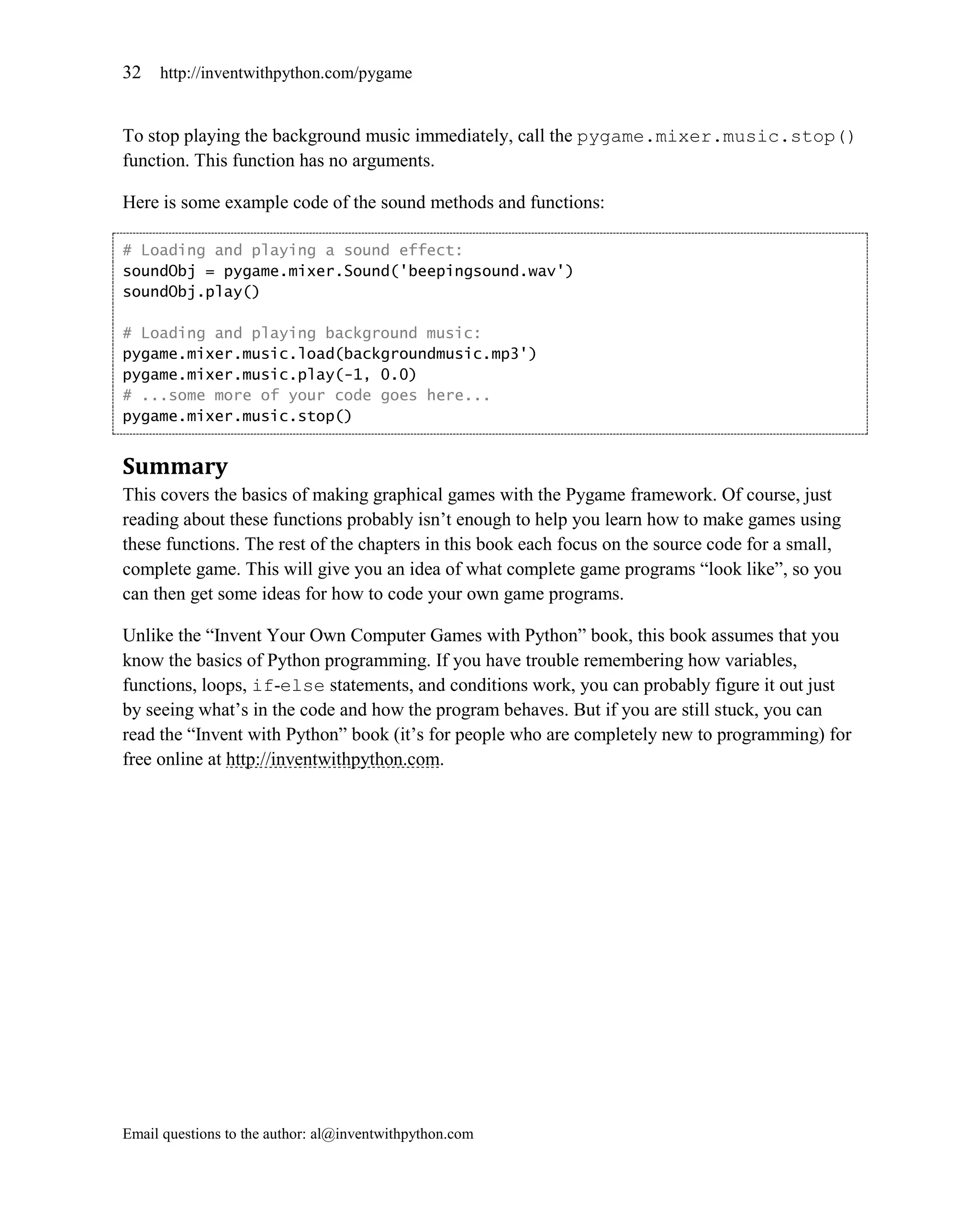 32   http://inventwithpython.com/pygame


To stop playing the background music immediately, call the pygame.mixer.music.stop()
function. This function has no arguments.

Here is some example code of the sound methods and functions:

# Loading and playing a sound effect:
soundObj = pygame.mixer.Sound('beepingsound.wav')
soundObj.play()

# Loading and playing background music:
pygame.mixer.music.load(backgroundmusic.mp3')
pygame.mixer.music.play(-1, 0.0)
# ...some more of your code goes here...
pygame.mixer.music.stop()


Summary
This covers the basics of making graphical games with the Pygame framework. Of course, just
reading about these functions probably isn’t enough to help you learn how to make games using
these functions. The rest of the chapters in this book each focus on the source code for a small,
complete game. This will give you an idea of what complete game programs ―look like‖, so you
can then get some ideas for how to code your own game programs.

Unlike the ―Invent Your Own Computer Games with Python‖ book, this book assumes that you
know the basics of Python programming. If you have trouble remembering how variables,
functions, loops, if-else statements, and conditions work, you can probably figure it out just
by seeing what’s in the code and how the program behaves. But if you are still stuck, you can
read the ―Invent with Python‖ book (it’s for people who are completely new to programming) for
free online at http://inventwithpython.com.




Email questions to the author: al@inventwithpython.com
 