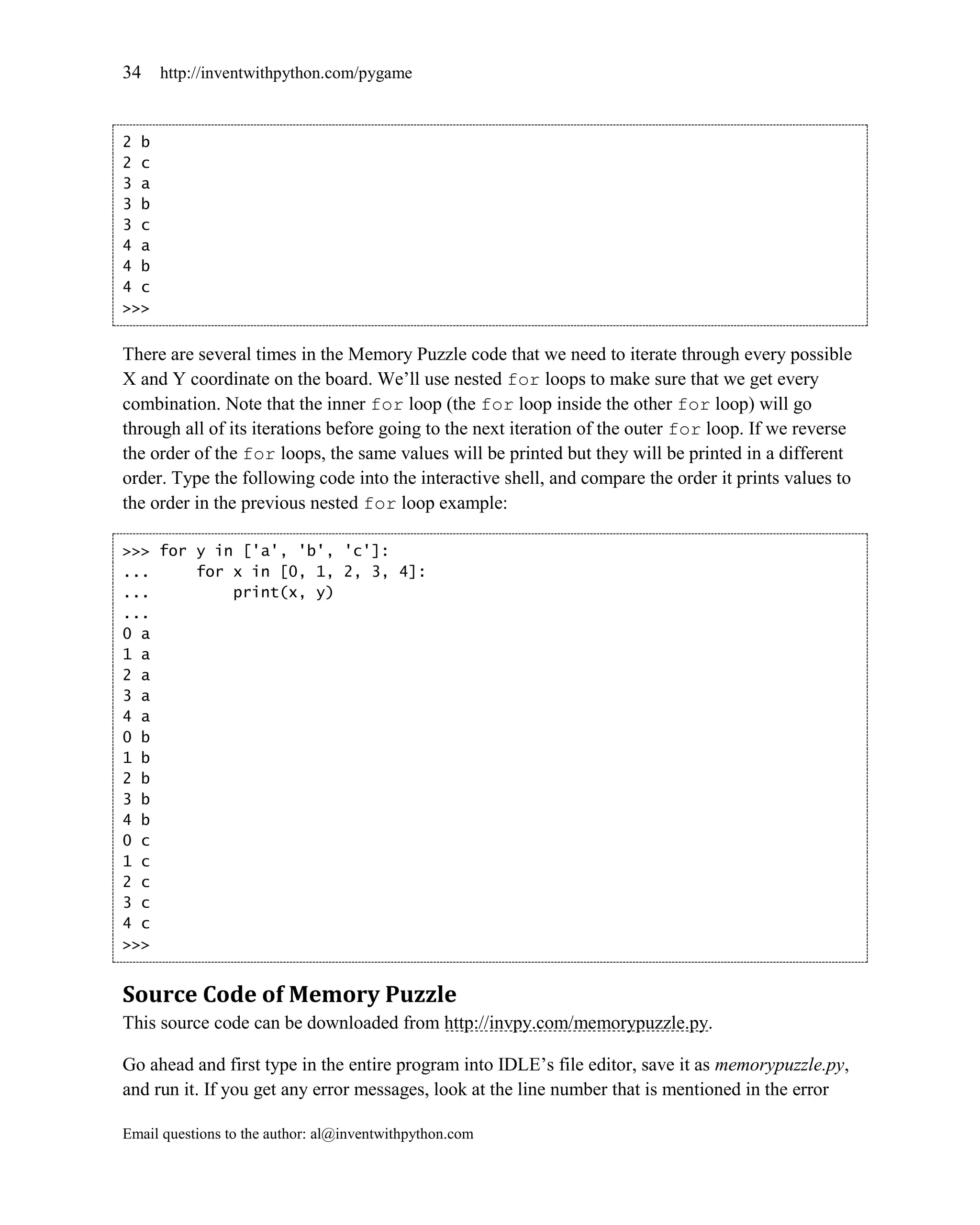34    http://inventwithpython.com/pygame



2 b
2 c
3 a
3 b
3 c
4 a
4 b
4 c
>>>


There are several times in the Memory Puzzle code that we need to iterate through every possible
X and Y coordinate on the board. We’ll use nested for loops to make sure that we get every
combination. Note that the inner for loop (the for loop inside the other for loop) will go
through all of its iterations before going to the next iteration of the outer for loop. If we reverse
the order of the for loops, the same values will be printed but they will be printed in a different
order. Type the following code into the interactive shell, and compare the order it prints values to
the order in the previous nested for loop example:

>>> for y in ['a', 'b', 'c']:
...     for x in [0, 1, 2, 3, 4]:
...         print(x, y)
...
0 a
1 a
2 a
3 a
4 a
0 b
1 b
2 b
3 b
4 b
0 c
1 c
2 c
3 c
4 c
>>>


Source Code of Memory Puzzle
This source code can be downloaded from http://invpy.com/memorypuzzle.py.

Go ahead and first type in the entire program into IDLE’s file editor, save it as memorypuzzle.py,
and run it. If you get any error messages, look at the line number that is mentioned in the error

Email questions to the author: al@inventwithpython.com
 