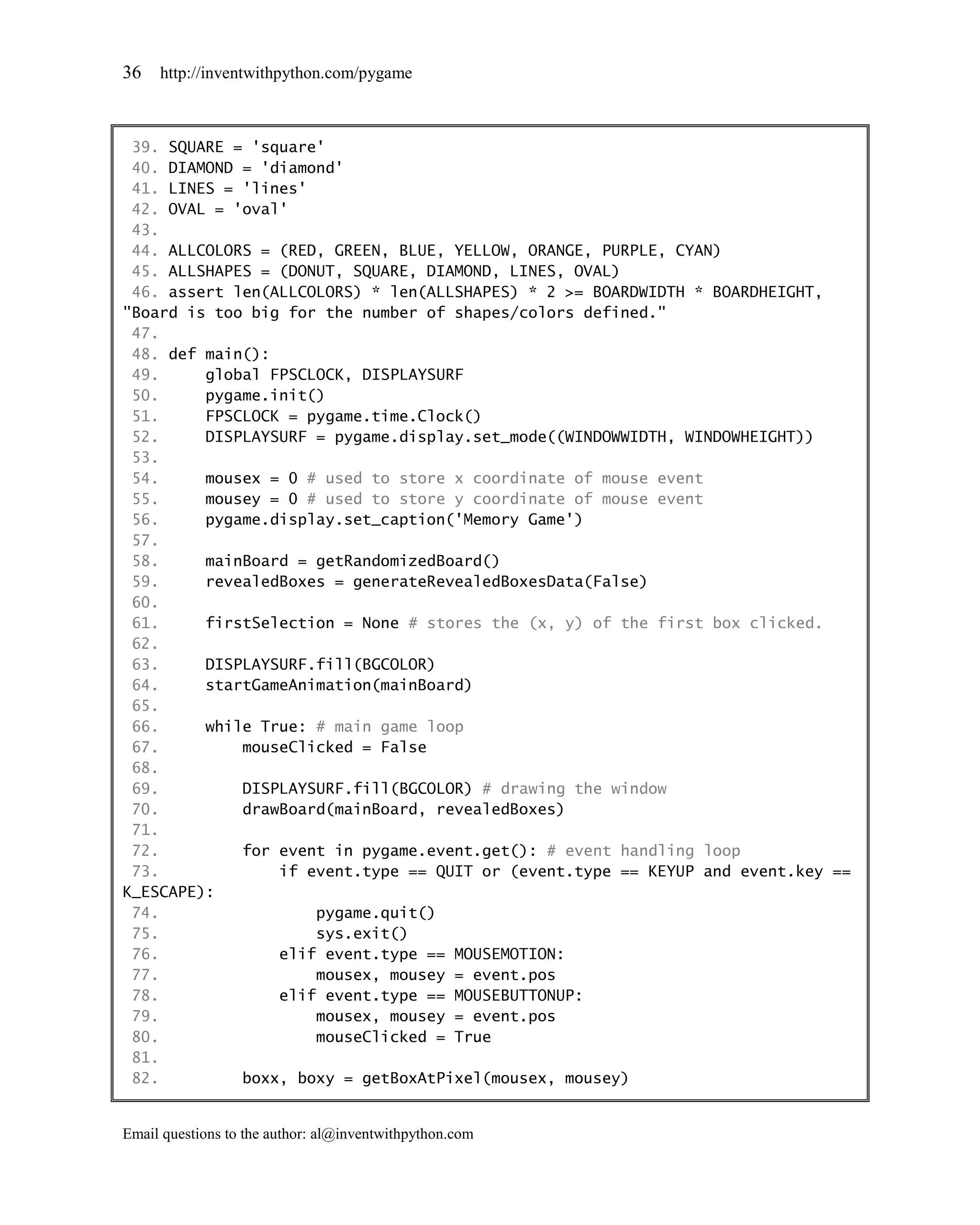36   http://inventwithpython.com/pygame



 39. SQUARE = 'square'
 40. DIAMOND = 'diamond'
 41. LINES = 'lines'
 42. OVAL = 'oval'
 43.
 44. ALLCOLORS = (RED, GREEN, BLUE, YELLOW, ORANGE, PURPLE, CYAN)
 45. ALLSHAPES = (DONUT, SQUARE, DIAMOND, LINES, OVAL)
 46. assert len(ALLCOLORS) * len(ALLSHAPES) * 2 >= BOARDWIDTH * BOARDHEIGHT,
"Board is too big for the number of shapes/colors defined."
 47.
 48. def main():
 49.     global FPSCLOCK, DISPLAYSURF
 50.     pygame.init()
 51.     FPSCLOCK = pygame.time.Clock()
 52.     DISPLAYSURF = pygame.display.set_mode((WINDOWWIDTH, WINDOWHEIGHT))
 53.
 54.     mousex = 0 # used to store x coordinate of mouse event
 55.     mousey = 0 # used to store y coordinate of mouse event
 56.     pygame.display.set_caption('Memory Game')
 57.
 58.     mainBoard = getRandomizedBoard()
 59.     revealedBoxes = generateRevealedBoxesData(False)
 60.
 61.     firstSelection = None # stores the (x, y) of the first box clicked.
 62.
 63.     DISPLAYSURF.fill(BGCOLOR)
 64.     startGameAnimation(mainBoard)
 65.
 66.     while True: # main game loop
 67.         mouseClicked = False
 68.
 69.         DISPLAYSURF.fill(BGCOLOR) # drawing the window
 70.         drawBoard(mainBoard, revealedBoxes)
 71.
 72.         for event in pygame.event.get(): # event handling loop
 73.             if event.type == QUIT or (event.type == KEYUP and event.key ==
K_ESCAPE):
 74.                 pygame.quit()
 75.                 sys.exit()
 76.             elif event.type == MOUSEMOTION:
 77.                 mousex, mousey = event.pos
 78.             elif event.type == MOUSEBUTTONUP:
 79.                 mousex, mousey = event.pos
 80.                 mouseClicked = True
 81.
 82.         boxx, boxy = getBoxAtPixel(mousex, mousey)


Email questions to the author: al@inventwithpython.com
 