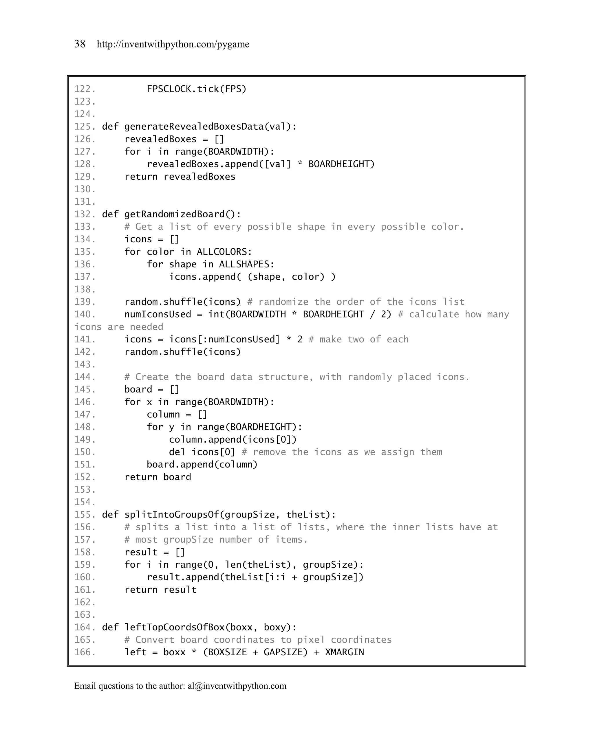 38   http://inventwithpython.com/pygame



122.         FPSCLOCK.tick(FPS)
123.
124.
125. def generateRevealedBoxesData(val):
126.     revealedBoxes = []
127.     for i in range(BOARDWIDTH):
128.         revealedBoxes.append([val] * BOARDHEIGHT)
129.     return revealedBoxes
130.
131.
132. def getRandomizedBoard():
133.     # Get a list of every possible shape in every possible color.
134.     icons = []
135.     for color in ALLCOLORS:
136.         for shape in ALLSHAPES:
137.             icons.append( (shape, color) )
138.
139.     random.shuffle(icons) # randomize the order of the icons list
140.     numIconsUsed = int(BOARDWIDTH * BOARDHEIGHT / 2) # calculate how many
icons are needed
141.     icons = icons[:numIconsUsed] * 2 # make two of each
142.     random.shuffle(icons)
143.
144.     # Create the board data structure, with randomly placed icons.
145.     board = []
146.     for x in range(BOARDWIDTH):
147.         column = []
148.         for y in range(BOARDHEIGHT):
149.             column.append(icons[0])
150.             del icons[0] # remove the icons as we assign them
151.         board.append(column)
152.     return board
153.
154.
155. def splitIntoGroupsOf(groupSize, theList):
156.     # splits a list into a list of lists, where the inner lists have at
157.     # most groupSize number of items.
158.     result = []
159.     for i in range(0, len(theList), groupSize):
160.         result.append(theList[i:i + groupSize])
161.     return result
162.
163.
164. def leftTopCoordsOfBox(boxx, boxy):
165.     # Convert board coordinates to pixel coordinates
166.     left = boxx * (BOXSIZE + GAPSIZE) + XMARGIN


Email questions to the author: al@inventwithpython.com
 