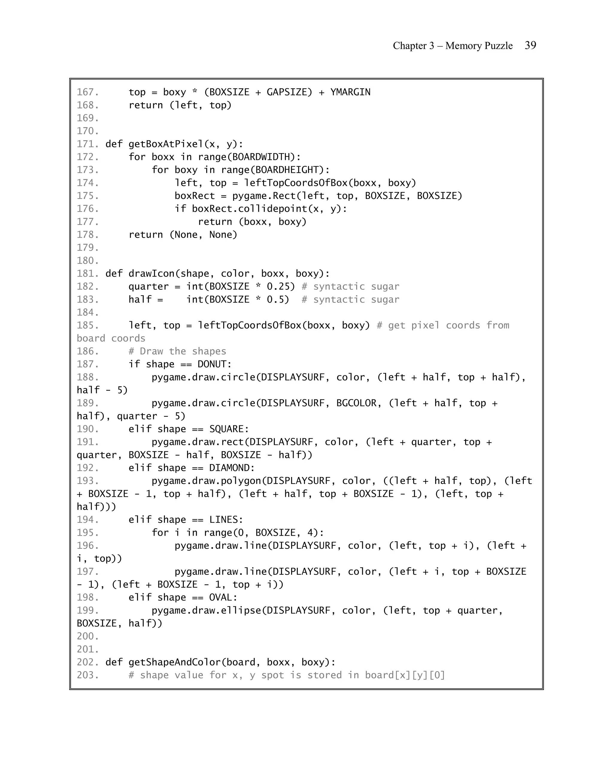 Chapter 3 – Memory Puzzle   39


167.     top = boxy * (BOXSIZE + GAPSIZE) + YMARGIN
168.     return (left, top)
169.
170.
171. def getBoxAtPixel(x, y):
172.     for boxx in range(BOARDWIDTH):
173.         for boxy in range(BOARDHEIGHT):
174.             left, top = leftTopCoordsOfBox(boxx, boxy)
175.             boxRect = pygame.Rect(left, top, BOXSIZE, BOXSIZE)
176.             if boxRect.collidepoint(x, y):
177.                 return (boxx, boxy)
178.     return (None, None)
179.
180.
181. def drawIcon(shape, color, boxx, boxy):
182.     quarter = int(BOXSIZE * 0.25) # syntactic sugar
183.     half =    int(BOXSIZE * 0.5) # syntactic sugar
184.
185.     left, top = leftTopCoordsOfBox(boxx, boxy) # get pixel coords from
board coords
186.     # Draw the shapes
187.     if shape == DONUT:
188.         pygame.draw.circle(DISPLAYSURF, color, (left + half, top + half),
half - 5)
189.         pygame.draw.circle(DISPLAYSURF, BGCOLOR, (left + half, top +
half), quarter - 5)
190.     elif shape == SQUARE:
191.         pygame.draw.rect(DISPLAYSURF, color, (left + quarter, top +
quarter, BOXSIZE - half, BOXSIZE - half))
192.     elif shape == DIAMOND:
193.         pygame.draw.polygon(DISPLAYSURF, color, ((left + half, top), (left
+ BOXSIZE - 1, top + half), (left + half, top + BOXSIZE - 1), (left, top +
half)))
194.     elif shape == LINES:
195.         for i in range(0, BOXSIZE, 4):
196.             pygame.draw.line(DISPLAYSURF, color, (left, top + i), (left +
i, top))
197.             pygame.draw.line(DISPLAYSURF, color, (left + i, top + BOXSIZE
- 1), (left + BOXSIZE - 1, top + i))
198.     elif shape == OVAL:
199.         pygame.draw.ellipse(DISPLAYSURF, color, (left, top + quarter,
BOXSIZE, half))
200.
201.
202. def getShapeAndColor(board, boxx, boxy):
203.     # shape value for x, y spot is stored in board[x][y][0]
 