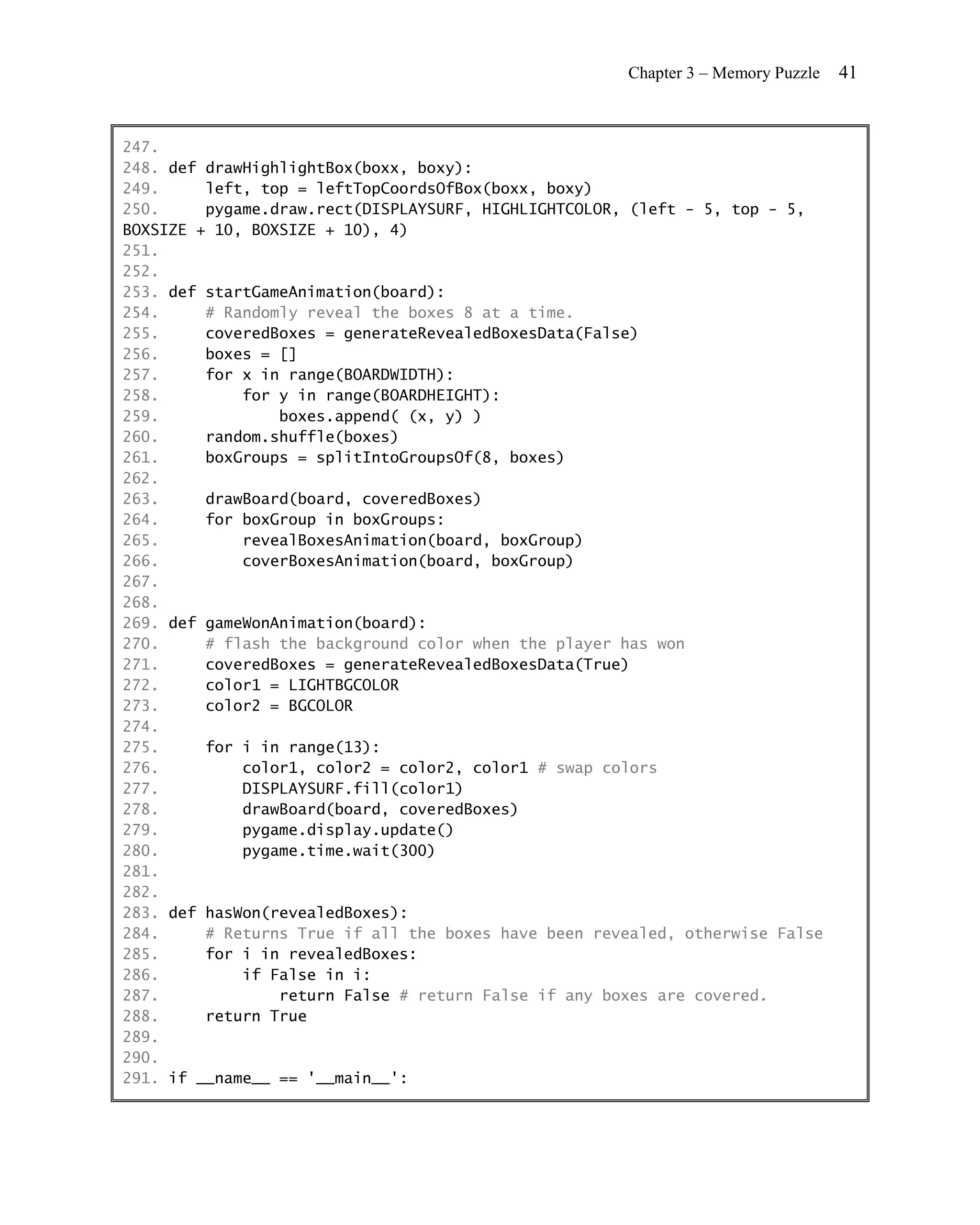 Chapter 3 – Memory Puzzle   41


247.
248. def drawHighlightBox(boxx, boxy):
249.     left, top = leftTopCoordsOfBox(boxx, boxy)
250.     pygame.draw.rect(DISPLAYSURF, HIGHLIGHTCOLOR, (left - 5, top - 5,
BOXSIZE + 10, BOXSIZE + 10), 4)
251.
252.
253. def startGameAnimation(board):
254.     # Randomly reveal the boxes 8 at a time.
255.     coveredBoxes = generateRevealedBoxesData(False)
256.     boxes = []
257.     for x in range(BOARDWIDTH):
258.         for y in range(BOARDHEIGHT):
259.             boxes.append( (x, y) )
260.     random.shuffle(boxes)
261.     boxGroups = splitIntoGroupsOf(8, boxes)
262.
263.     drawBoard(board, coveredBoxes)
264.     for boxGroup in boxGroups:
265.         revealBoxesAnimation(board, boxGroup)
266.         coverBoxesAnimation(board, boxGroup)
267.
268.
269. def gameWonAnimation(board):
270.     # flash the background color when the player has won
271.     coveredBoxes = generateRevealedBoxesData(True)
272.     color1 = LIGHTBGCOLOR
273.     color2 = BGCOLOR
274.
275.     for i in range(13):
276.         color1, color2 = color2, color1 # swap colors
277.         DISPLAYSURF.fill(color1)
278.         drawBoard(board, coveredBoxes)
279.         pygame.display.update()
280.         pygame.time.wait(300)
281.
282.
283. def hasWon(revealedBoxes):
284.     # Returns True if all the boxes have been revealed, otherwise False
285.     for i in revealedBoxes:
286.         if False in i:
287.             return False # return False if any boxes are covered.
288.     return True
289.
290.
291. if __name__ == '__main__':
 