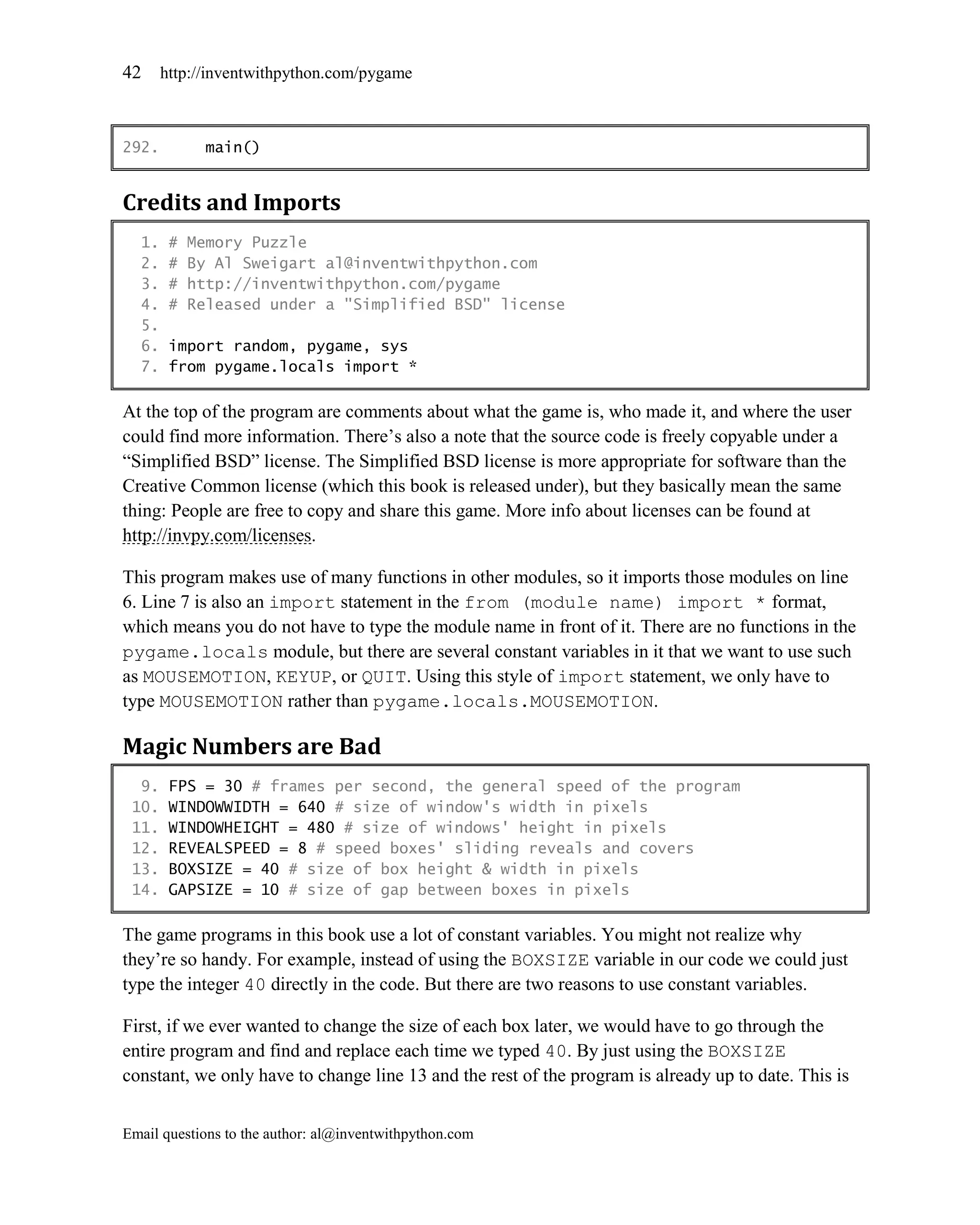 42     http://inventwithpython.com/pygame



292.         main()


Credits and Imports
  1.    #   Memory Puzzle
  2.    #   By Al Sweigart al@inventwithpython.com
  3.    #   http://inventwithpython.com/pygame
  4.    #   Released under a "Simplified BSD" license
  5.
  6.    import random, pygame, sys
  7.    from pygame.locals import *

At the top of the program are comments about what the game is, who made it, and where the user
could find more information. There’s also a note that the source code is freely copyable under a
―Simplified BSD‖ license. The Simplified BSD license is more appropriate for software than the
Creative Common license (which this book is released under), but they basically mean the same
thing: People are free to copy and share this game. More info about licenses can be found at
http://invpy.com/licenses.

This program makes use of many functions in other modules, so it imports those modules on line
6. Line 7 is also an import statement in the from (module name) import * format,
which means you do not have to type the module name in front of it. There are no functions in the
pygame.locals module, but there are several constant variables in it that we want to use such
as MOUSEMOTION, KEYUP, or QUIT. Using this style of import statement, we only have to
type MOUSEMOTION rather than pygame.locals.MOUSEMOTION.

Magic Numbers are Bad
  9.    FPS = 30 # frames per second, the general speed of the program
 10.    WINDOWWIDTH = 640 # size of window's width in pixels
 11.    WINDOWHEIGHT = 480 # size of windows' height in pixels
 12.    REVEALSPEED = 8 # speed boxes' sliding reveals and covers
 13.    BOXSIZE = 40 # size of box height & width in pixels
 14.    GAPSIZE = 10 # size of gap between boxes in pixels

The game programs in this book use a lot of constant variables. You might not realize why
they’re so handy. For example, instead of using the BOXSIZE variable in our code we could just
type the integer 40 directly in the code. But there are two reasons to use constant variables.

First, if we ever wanted to change the size of each box later, we would have to go through the
entire program and find and replace each time we typed 40. By just using the BOXSIZE
constant, we only have to change line 13 and the rest of the program is already up to date. This is


Email questions to the author: al@inventwithpython.com
 