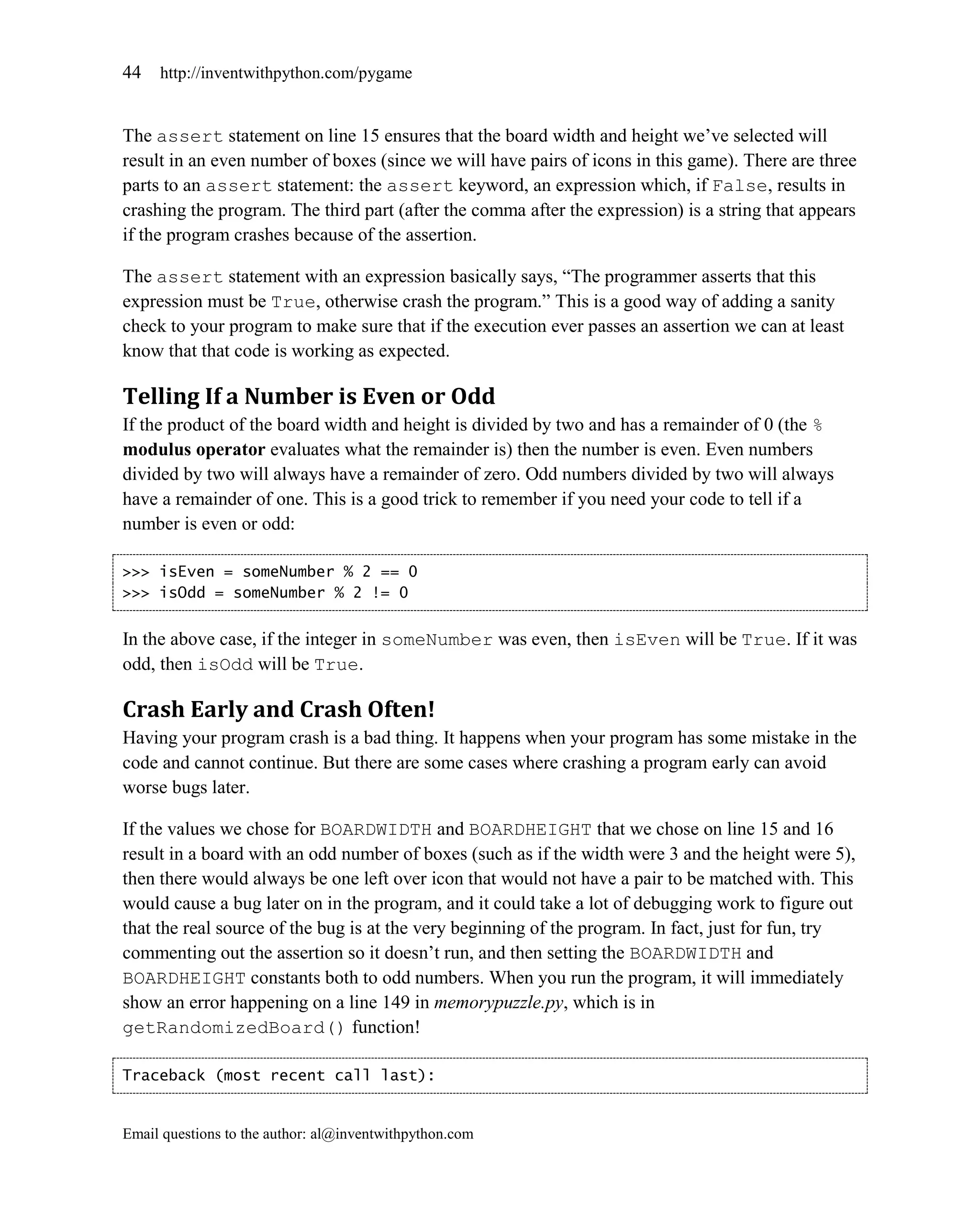 44   http://inventwithpython.com/pygame


The assert statement on line 15 ensures that the board width and height we’ve selected will
result in an even number of boxes (since we will have pairs of icons in this game). There are three
parts to an assert statement: the assert keyword, an expression which, if False, results in
crashing the program. The third part (after the comma after the expression) is a string that appears
if the program crashes because of the assertion.

The assert statement with an expression basically says, ―The programmer asserts that this
expression must be True, otherwise crash the program.‖ This is a good way of adding a sanity
check to your program to make sure that if the execution ever passes an assertion we can at least
know that that code is working as expected.

Telling If a Number is Even or Odd
If the product of the board width and height is divided by two and has a remainder of 0 (the %
modulus operator evaluates what the remainder is) then the number is even. Even numbers
divided by two will always have a remainder of zero. Odd numbers divided by two will always
have a remainder of one. This is a good trick to remember if you need your code to tell if a
number is even or odd:

>>> isEven = someNumber % 2 == 0
>>> isOdd = someNumber % 2 != 0


In the above case, if the integer in someNumber was even, then isEven will be True. If it was
odd, then isOdd will be True.

Crash Early and Crash Often!
Having your program crash is a bad thing. It happens when your program has some mistake in the
code and cannot continue. But there are some cases where crashing a program early can avoid
worse bugs later.

If the values we chose for BOARDWIDTH and BOARDHEIGHT that we chose on line 15 and 16
result in a board with an odd number of boxes (such as if the width were 3 and the height were 5),
then there would always be one left over icon that would not have a pair to be matched with. This
would cause a bug later on in the program, and it could take a lot of debugging work to figure out
that the real source of the bug is at the very beginning of the program. In fact, just for fun, try
commenting out the assertion so it doesn’t run, and then setting the BOARDWIDTH and
BOARDHEIGHT constants both to odd numbers. When you run the program, it will immediately
show an error happening on a line 149 in memorypuzzle.py, which is in
getRandomizedBoard() function!

Traceback (most recent call last):


Email questions to the author: al@inventwithpython.com
 