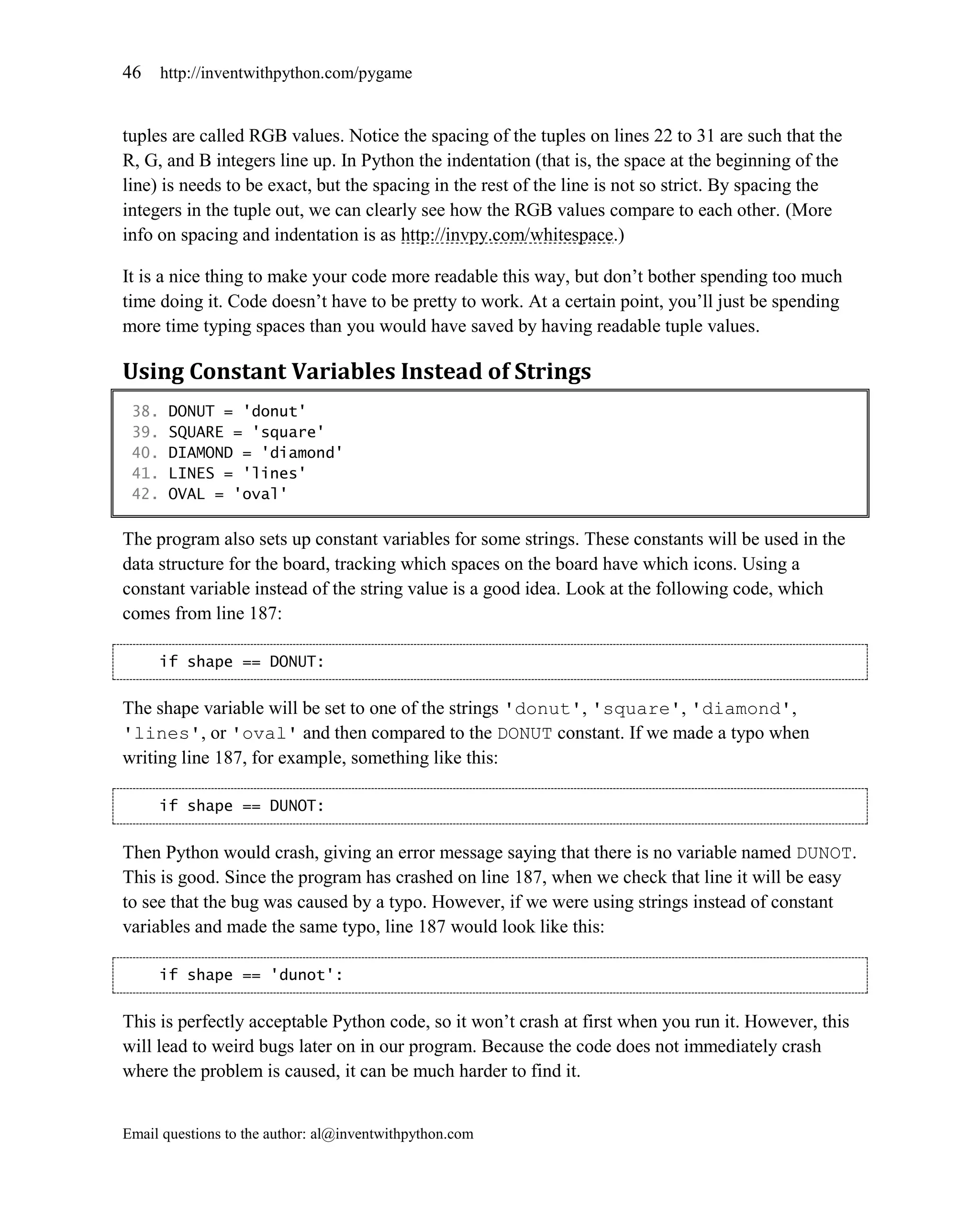 46     http://inventwithpython.com/pygame


tuples are called RGB values. Notice the spacing of the tuples on lines 22 to 31 are such that the
R, G, and B integers line up. In Python the indentation (that is, the space at the beginning of the
line) is needs to be exact, but the spacing in the rest of the line is not so strict. By spacing the
integers in the tuple out, we can clearly see how the RGB values compare to each other. (More
info on spacing and indentation is as http://invpy.com/whitespace.)

It is a nice thing to make your code more readable this way, but don’t bother spending too much
time doing it. Code doesn’t have to be pretty to work. At a certain point, you’ll just be spending
more time typing spaces than you would have saved by having readable tuple values.

Using Constant Variables Instead of Strings
 38.    DONUT = 'donut'
 39.    SQUARE = 'square'
 40.    DIAMOND = 'diamond'
 41.    LINES = 'lines'
 42.    OVAL = 'oval'

The program also sets up constant variables for some strings. These constants will be used in the
data structure for the board, tracking which spaces on the board have which icons. Using a
constant variable instead of the string value is a good idea. Look at the following code, which
comes from line 187:

     if shape == DONUT:


The shape variable will be set to one of the strings 'donut', 'square', 'diamond',
'lines', or 'oval' and then compared to the DONUT constant. If we made a typo when
writing line 187, for example, something like this:

     if shape == DUNOT:


Then Python would crash, giving an error message saying that there is no variable named DUNOT.
This is good. Since the program has crashed on line 187, when we check that line it will be easy
to see that the bug was caused by a typo. However, if we were using strings instead of constant
variables and made the same typo, line 187 would look like this:

     if shape == 'dunot':


This is perfectly acceptable Python code, so it won’t crash at first when you run it. However, this
will lead to weird bugs later on in our program. Because the code does not immediately crash
where the problem is caused, it can be much harder to find it.


Email questions to the author: al@inventwithpython.com
 