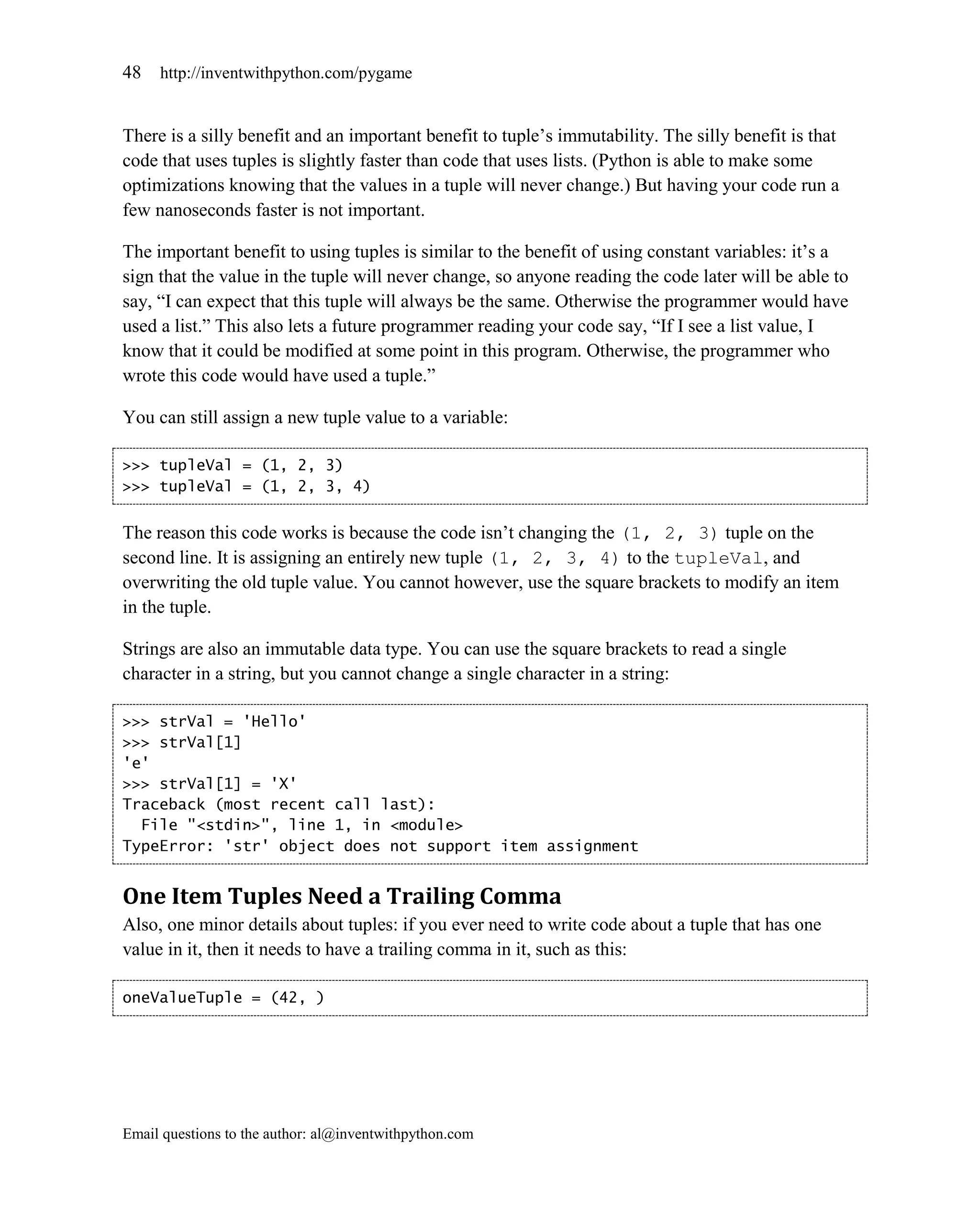 48   http://inventwithpython.com/pygame


There is a silly benefit and an important benefit to tuple’s immutability. The silly benefit is that
code that uses tuples is slightly faster than code that uses lists. (Python is able to make some
optimizations knowing that the values in a tuple will never change.) But having your code run a
few nanoseconds faster is not important.

The important benefit to using tuples is similar to the benefit of using constant variables: it’s a
sign that the value in the tuple will never change, so anyone reading the code later will be able to
say, ―I can expect that this tuple will always be the same. Otherwise the programmer would have
used a list.‖ This also lets a future programmer reading your code say, ―If I see a list value, I
know that it could be modified at some point in this program. Otherwise, the programmer who
wrote this code would have used a tuple.‖

You can still assign a new tuple value to a variable:

>>> tupleVal = (1, 2, 3)
>>> tupleVal = (1, 2, 3, 4)


The reason this code works is because the code isn’t changing the (1, 2, 3) tuple on the
second line. It is assigning an entirely new tuple (1, 2, 3, 4) to the tupleVal, and
overwriting the old tuple value. You cannot however, use the square brackets to modify an item
in the tuple.

Strings are also an immutable data type. You can use the square brackets to read a single
character in a string, but you cannot change a single character in a string:

>>> strVal = 'Hello'
>>> strVal[1]
'e'
>>> strVal[1] = 'X'
Traceback (most recent call last):
  File "<stdin>", line 1, in <module>
TypeError: 'str' object does not support item assignment


One Item Tuples Need a Trailing Comma
Also, one minor details about tuples: if you ever need to write code about a tuple that has one
value in it, then it needs to have a trailing comma in it, such as this:

oneValueTuple = (42, )




Email questions to the author: al@inventwithpython.com
 