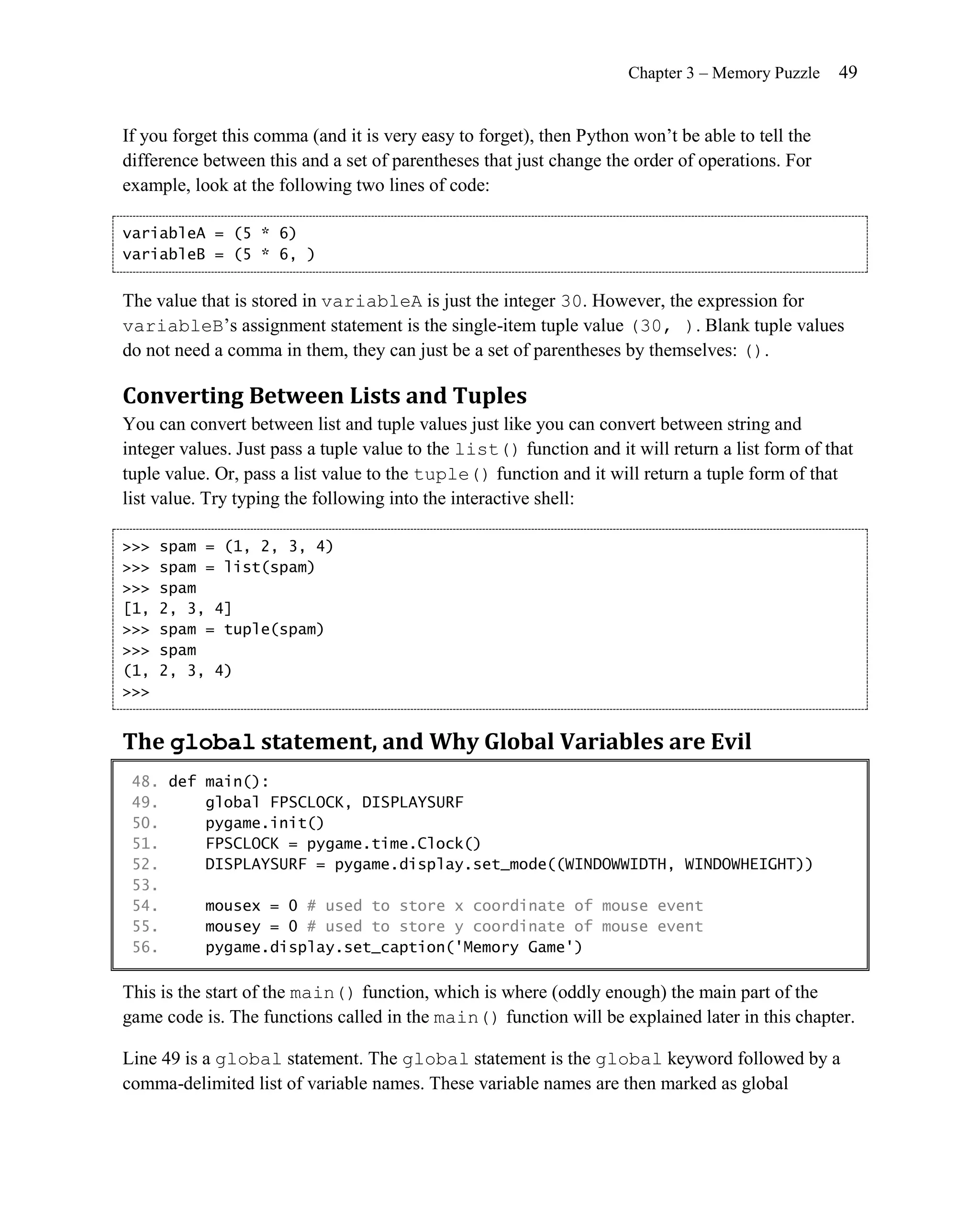 Chapter 3 – Memory Puzzle     49


If you forget this comma (and it is very easy to forget), then Python won’t be able to tell the
difference between this and a set of parentheses that just change the order of operations. For
example, look at the following two lines of code:

variableA = (5 * 6)
variableB = (5 * 6, )


The value that is stored in variableA is just the integer 30. However, the expression for
variableB’s assignment statement is the single-item tuple value (30, ). Blank tuple values
do not need a comma in them, they can just be a set of parentheses by themselves: ().

Converting Between Lists and Tuples
You can convert between list and tuple values just like you can convert between string and
integer values. Just pass a tuple value to the list() function and it will return a list form of that
tuple value. Or, pass a list value to the tuple() function and it will return a tuple form of that
list value. Try typing the following into the interactive shell:

>>>   spam = (1, 2, 3, 4)
>>>   spam = list(spam)
>>>   spam
[1,   2, 3, 4]
>>>   spam = tuple(spam)
>>>   spam
(1,   2, 3, 4)
>>>


The global statement, and Why Global Variables are Evil
 48. def main():
 49.     global FPSCLOCK, DISPLAYSURF
 50.     pygame.init()
 51.     FPSCLOCK = pygame.time.Clock()
 52.     DISPLAYSURF = pygame.display.set_mode((WINDOWWIDTH, WINDOWHEIGHT))
 53.
 54.     mousex = 0 # used to store x coordinate of mouse event
 55.     mousey = 0 # used to store y coordinate of mouse event
 56.     pygame.display.set_caption('Memory Game')

This is the start of the main() function, which is where (oddly enough) the main part of the
game code is. The functions called in the main() function will be explained later in this chapter.

Line 49 is a global statement. The global statement is the global keyword followed by a
comma-delimited list of variable names. These variable names are then marked as global
 