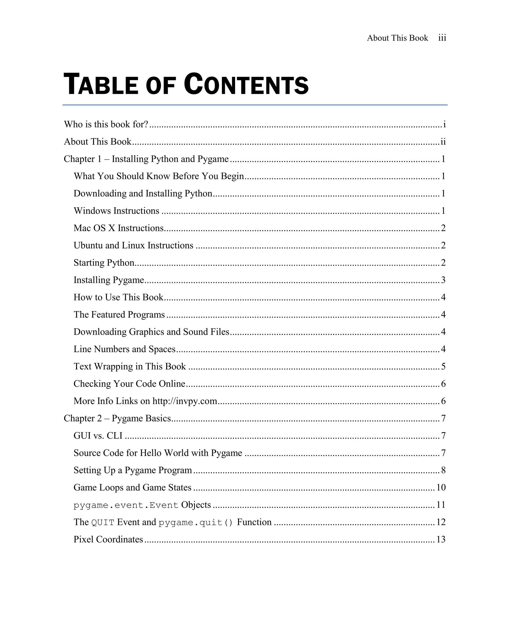 About This Book             iii




TABLE OF CONTENTS
Who is this book for? ........................................................................................................................ i
About This Book .............................................................................................................................. ii
Chapter 1 – Installing Python and Pygame ...................................................................................... 1
   What You Should Know Before You Begin ................................................................................ 1
   Downloading and Installing Python ............................................................................................. 1
   Windows Instructions .................................................................................................................. 1
   Mac OS X Instructions................................................................................................................. 2
   Ubuntu and Linux Instructions .................................................................................................... 2
   Starting Python............................................................................................................................. 2
   Installing Pygame......................................................................................................................... 3
   How to Use This Book................................................................................................................. 4
   The Featured Programs ................................................................................................................ 4
   Downloading Graphics and Sound Files ...................................................................................... 4
   Line Numbers and Spaces ............................................................................................................ 4
   Text Wrapping in This Book ....................................................................................................... 5
   Checking Your Code Online ........................................................................................................ 6
   More Info Links on http://invpy.com ........................................................................................... 6
Chapter 2 – Pygame Basics.............................................................................................................. 7
   GUI vs. CLI ................................................................................................................................. 7
   Source Code for Hello World with Pygame ................................................................................ 7
   Setting Up a Pygame Program ..................................................................................................... 8
   Game Loops and Game States ................................................................................................... 10
   pygame.event.Event Objects ........................................................................................... 11
   The QUIT Event and pygame.quit() Function .................................................................. 12
   Pixel Coordinates ....................................................................................................................... 13
 