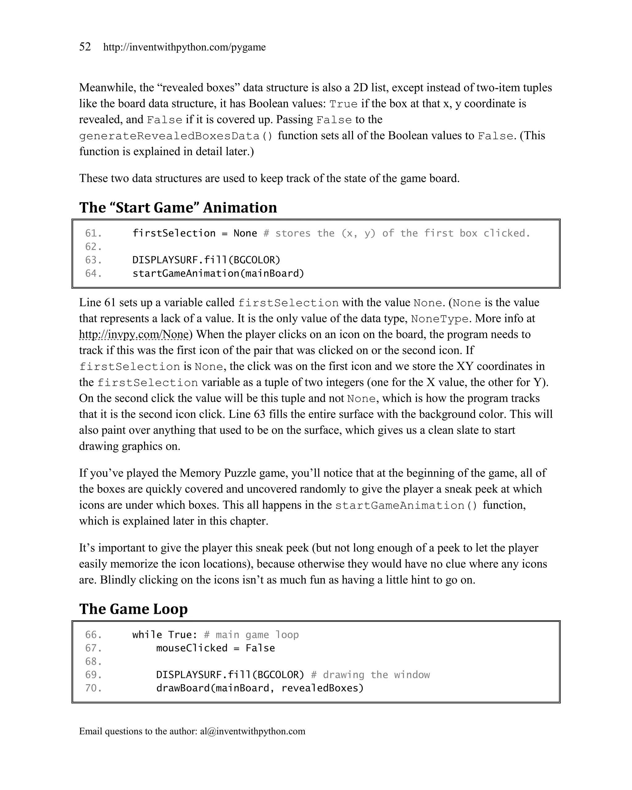 52     http://inventwithpython.com/pygame


Meanwhile, the ―revealed boxes‖ data structure is also a 2D list, except instead of two-item tuples
like the board data structure, it has Boolean values: True if the box at that x, y coordinate is
revealed, and False if it is covered up. Passing False to the
generateRevealedBoxesData() function sets all of the Boolean values to False. (This
function is explained in detail later.)

These two data structures are used to keep track of the state of the game board.

The “Start Game” Animation
 61.         firstSelection = None # stores the (x, y) of the first box clicked.
 62.
 63.         DISPLAYSURF.fill(BGCOLOR)
 64.         startGameAnimation(mainBoard)

Line 61 sets up a variable called firstSelection with the value None. (None is the value
that represents a lack of a value. It is the only value of the data type, NoneType. More info at
http://invpy.com/None) When the player clicks on an icon on the board, the program needs to
track if this was the first icon of the pair that was clicked on or the second icon. If
firstSelection is None, the click was on the first icon and we store the XY coordinates in
the firstSelection variable as a tuple of two integers (one for the X value, the other for Y).
On the second click the value will be this tuple and not None, which is how the program tracks
that it is the second icon click. Line 63 fills the entire surface with the background color. This will
also paint over anything that used to be on the surface, which gives us a clean slate to start
drawing graphics on.

If you’ve played the Memory Puzzle game, you’ll notice that at the beginning of the game, all of
the boxes are quickly covered and uncovered randomly to give the player a sneak peek at which
icons are under which boxes. This all happens in the startGameAnimation() function,
which is explained later in this chapter.

It’s important to give the player this sneak peek (but not long enough of a peek to let the player
easily memorize the icon locations), because otherwise they would have no clue where any icons
are. Blindly clicking on the icons isn’t as much fun as having a little hint to go on.

The Game Loop
 66.         while True: # main game loop
 67.             mouseClicked = False
 68.
 69.              DISPLAYSURF.fill(BGCOLOR) # drawing the window
 70.              drawBoard(mainBoard, revealedBoxes)



Email questions to the author: al@inventwithpython.com
 