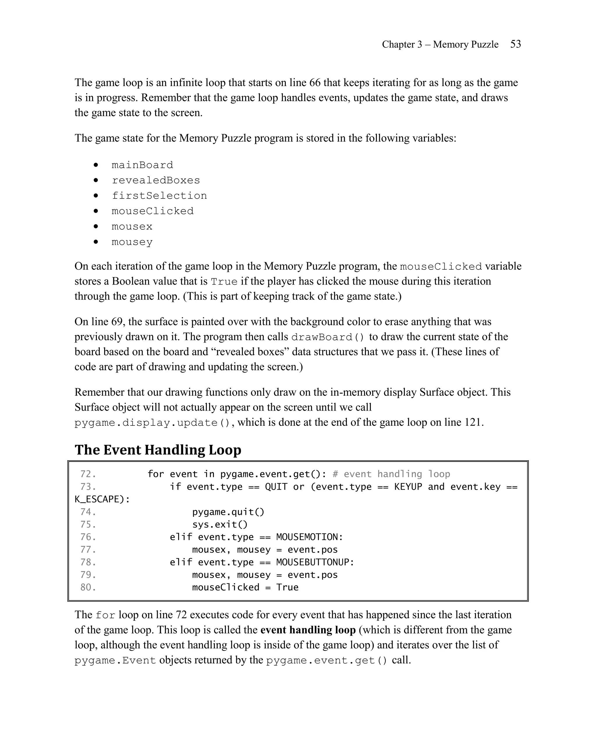 Chapter 3 – Memory Puzzle    53


The game loop is an infinite loop that starts on line 66 that keeps iterating for as long as the game
is in progress. Remember that the game loop handles events, updates the game state, and draws
the game state to the screen.

The game state for the Memory Puzzle program is stored in the following variables:

       mainBoard
       revealedBoxes
       firstSelection
       mouseClicked
       mousex
       mousey

On each iteration of the game loop in the Memory Puzzle program, the mouseClicked variable
stores a Boolean value that is True if the player has clicked the mouse during this iteration
through the game loop. (This is part of keeping track of the game state.)

On line 69, the surface is painted over with the background color to erase anything that was
previously drawn on it. The program then calls drawBoard() to draw the current state of the
board based on the board and ―revealed boxes‖ data structures that we pass it. (These lines of
code are part of drawing and updating the screen.)

Remember that our drawing functions only draw on the in-memory display Surface object. This
Surface object will not actually appear on the screen until we call
pygame.display.update(), which is done at the end of the game loop on line 121.

The Event Handling Loop
 72.            for event in pygame.event.get(): # event handling loop
 73.                if event.type == QUIT or (event.type == KEYUP and event.key ==
K_ESCAPE):
 74.                     pygame.quit()
 75.                     sys.exit()
 76.                 elif event.type ==      MOUSEMOTION:
 77.                     mousex, mousey      = event.pos
 78.                 elif event.type ==      MOUSEBUTTONUP:
 79.                     mousex, mousey      = event.pos
 80.                     mouseClicked =      True

The for loop on line 72 executes code for every event that has happened since the last iteration
of the game loop. This loop is called the event handling loop (which is different from the game
loop, although the event handling loop is inside of the game loop) and iterates over the list of
pygame.Event objects returned by the pygame.event.get() call.
 