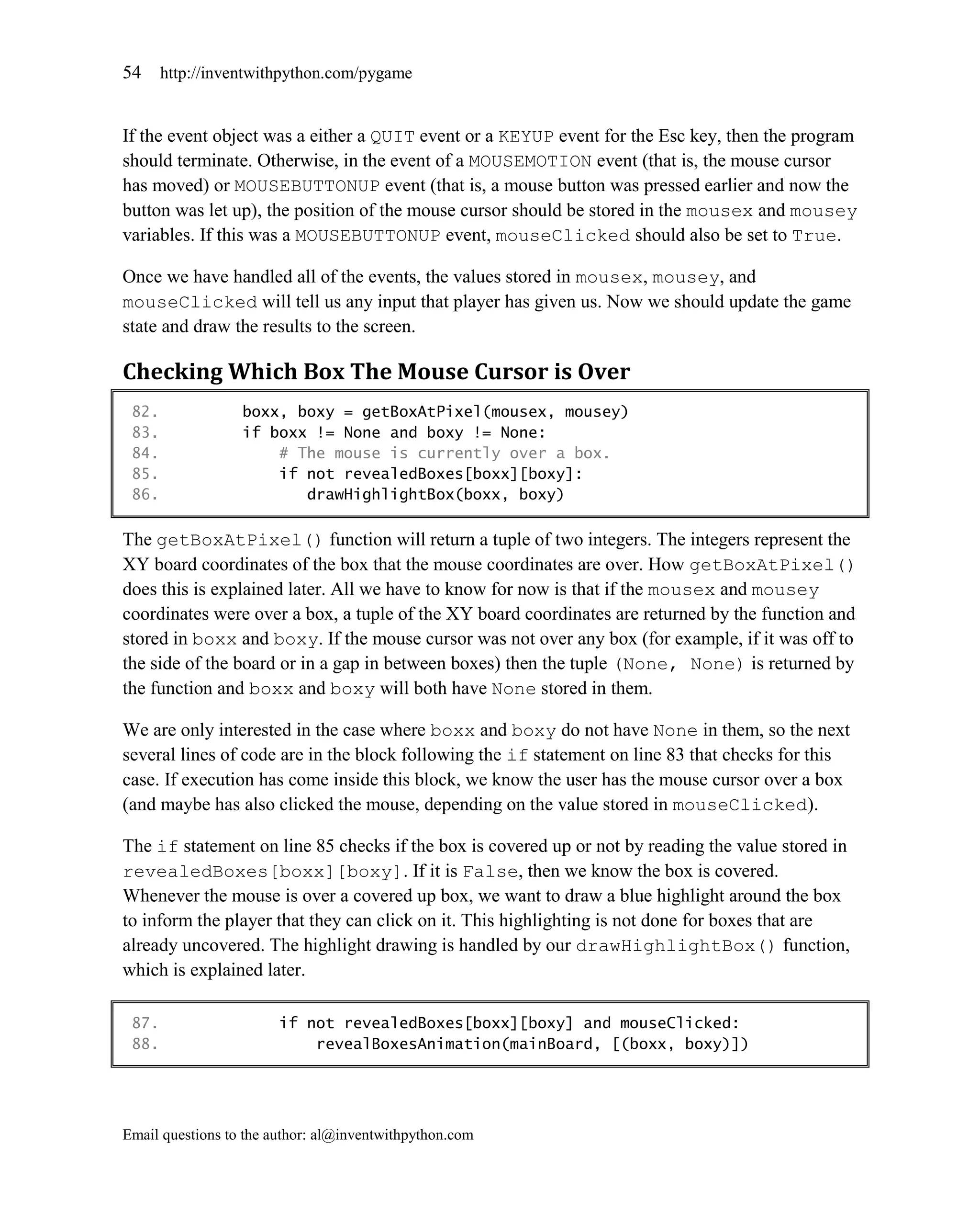 54     http://inventwithpython.com/pygame


If the event object was a either a QUIT event or a KEYUP event for the Esc key, then the program
should terminate. Otherwise, in the event of a MOUSEMOTION event (that is, the mouse cursor
has moved) or MOUSEBUTTONUP event (that is, a mouse button was pressed earlier and now the
button was let up), the position of the mouse cursor should be stored in the mousex and mousey
variables. If this was a MOUSEBUTTONUP event, mouseClicked should also be set to True.

Once we have handled all of the events, the values stored in mousex, mousey, and
mouseClicked will tell us any input that player has given us. Now we should update the game
state and draw the results to the screen.

Checking Which Box The Mouse Cursor is Over
 82.              boxx, boxy = getBoxAtPixel(mousex, mousey)
 83.              if boxx != None and boxy != None:
 84.                  # The mouse is currently over a box.
 85.                  if not revealedBoxes[boxx][boxy]:
 86.                     drawHighlightBox(boxx, boxy)

The getBoxAtPixel() function will return a tuple of two integers. The integers represent the
XY board coordinates of the box that the mouse coordinates are over. How getBoxAtPixel()
does this is explained later. All we have to know for now is that if the mousex and mousey
coordinates were over a box, a tuple of the XY board coordinates are returned by the function and
stored in boxx and boxy. If the mouse cursor was not over any box (for example, if it was off to
the side of the board or in a gap in between boxes) then the tuple (None, None) is returned by
the function and boxx and boxy will both have None stored in them.

We are only interested in the case where boxx and boxy do not have None in them, so the next
several lines of code are in the block following the if statement on line 83 that checks for this
case. If execution has come inside this block, we know the user has the mouse cursor over a box
(and maybe has also clicked the mouse, depending on the value stored in mouseClicked).

The if statement on line 85 checks if the box is covered up or not by reading the value stored in
revealedBoxes[boxx][boxy]. If it is False, then we know the box is covered.
Whenever the mouse is over a covered up box, we want to draw a blue highlight around the box
to inform the player that they can click on it. This highlighting is not done for boxes that are
already uncovered. The highlight drawing is handled by our drawHighlightBox() function,
which is explained later.

 87.                    if not revealedBoxes[boxx][boxy] and mouseClicked:
 88.                        revealBoxesAnimation(mainBoard, [(boxx, boxy)])




Email questions to the author: al@inventwithpython.com
 