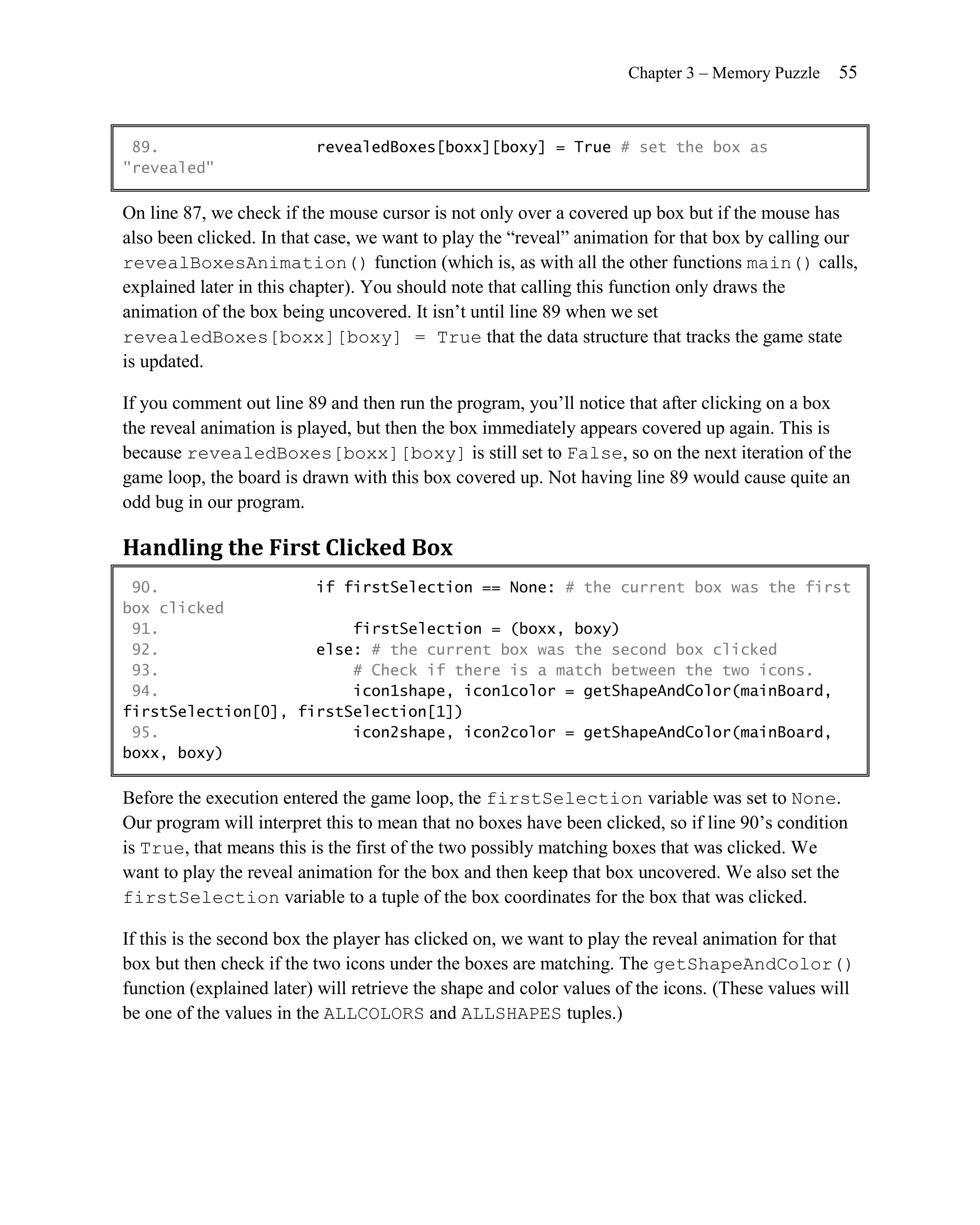Chapter 3 – Memory Puzzle   55


 89.                      revealedBoxes[boxx][boxy] = True # set the box as
"revealed"

On line 87, we check if the mouse cursor is not only over a covered up box but if the mouse has
also been clicked. In that case, we want to play the ―reveal‖ animation for that box by calling our
revealBoxesAnimation() function (which is, as with all the other functions main() calls,
explained later in this chapter). You should note that calling this function only draws the
animation of the box being uncovered. It isn’t until line 89 when we set
revealedBoxes[boxx][boxy] = True that the data structure that tracks the game state
is updated.

If you comment out line 89 and then run the program, you’ll notice that after clicking on a box
the reveal animation is played, but then the box immediately appears covered up again. This is
because revealedBoxes[boxx][boxy] is still set to False, so on the next iteration of the
game loop, the board is drawn with this box covered up. Not having line 89 would cause quite an
odd bug in our program.

Handling the First Clicked Box
 90.                 if firstSelection == None: # the current box was the first
box clicked
 91.                     firstSelection = (boxx, boxy)
 92.                 else: # the current box was the second box clicked
 93.                     # Check if there is a match between the two icons.
 94.                     icon1shape, icon1color = getShapeAndColor(mainBoard,
firstSelection[0], firstSelection[1])
 95.                     icon2shape, icon2color = getShapeAndColor(mainBoard,
boxx, boxy)

Before the execution entered the game loop, the firstSelection variable was set to None.
Our program will interpret this to mean that no boxes have been clicked, so if line 90’s condition
is True, that means this is the first of the two possibly matching boxes that was clicked. We
want to play the reveal animation for the box and then keep that box uncovered. We also set the
firstSelection variable to a tuple of the box coordinates for the box that was clicked.

If this is the second box the player has clicked on, we want to play the reveal animation for that
box but then check if the two icons under the boxes are matching. The getShapeAndColor()
function (explained later) will retrieve the shape and color values of the icons. (These values will
be one of the values in the ALLCOLORS and ALLSHAPES tuples.)
 