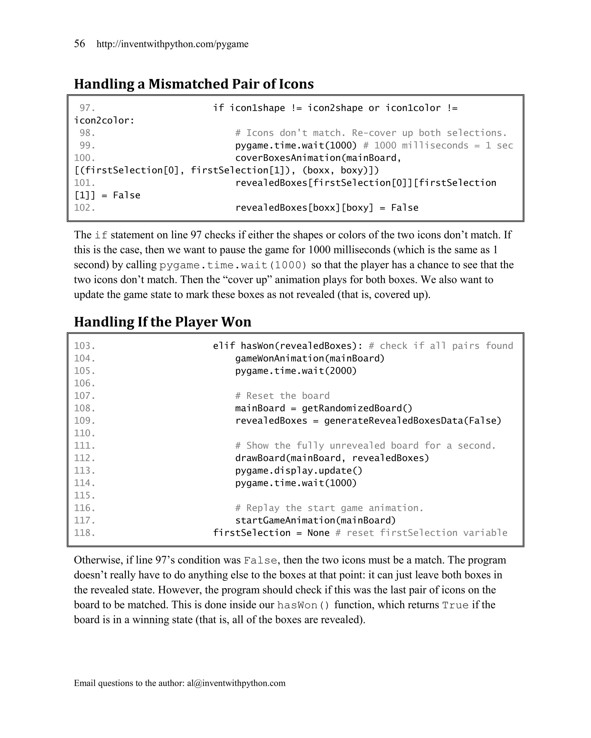 56     http://inventwithpython.com/pygame



Handling a Mismatched Pair of Icons
 97.                     if icon1shape != icon2shape or icon1color !=
icon2color:
 98.                         # Icons don't match. Re-cover up both selections.
 99.                         pygame.time.wait(1000) # 1000 milliseconds = 1 sec
100.                         coverBoxesAnimation(mainBoard,
[(firstSelection[0], firstSelection[1]), (boxx, boxy)])
101.                         revealedBoxes[firstSelection[0]][firstSelection
[1]] = False
102.                         revealedBoxes[boxx][boxy] = False

The if statement on line 97 checks if either the shapes or colors of the two icons don’t match. If
this is the case, then we want to pause the game for 1000 milliseconds (which is the same as 1
second) by calling pygame.time.wait(1000) so that the player has a chance to see that the
two icons don’t match. Then the ―cover up‖ animation plays for both boxes. We also want to
update the game state to mark these boxes as not revealed (that is, covered up).

Handling If the Player Won
103.                               elif hasWon(revealedBoxes): # check if all pairs found
104.                                   gameWonAnimation(mainBoard)
105.                                   pygame.time.wait(2000)
106.
107.                                     # Reset the board
108.                                     mainBoard = getRandomizedBoard()
109.                                     revealedBoxes = generateRevealedBoxesData(False)
110.
111.                                     # Show the fully unrevealed board for a second.
112.                                     drawBoard(mainBoard, revealedBoxes)
113.                                     pygame.display.update()
114.                                     pygame.time.wait(1000)
115.
116.                                   # Replay the start game animation.
117.                                   startGameAnimation(mainBoard)
118.                               firstSelection = None # reset firstSelection variable

Otherwise, if line 97’s condition was False, then the two icons must be a match. The program
doesn’t really have to do anything else to the boxes at that point: it can just leave both boxes in
the revealed state. However, the program should check if this was the last pair of icons on the
board to be matched. This is done inside our hasWon() function, which returns True if the
board is in a winning state (that is, all of the boxes are revealed).




Email questions to the author: al@inventwithpython.com
 