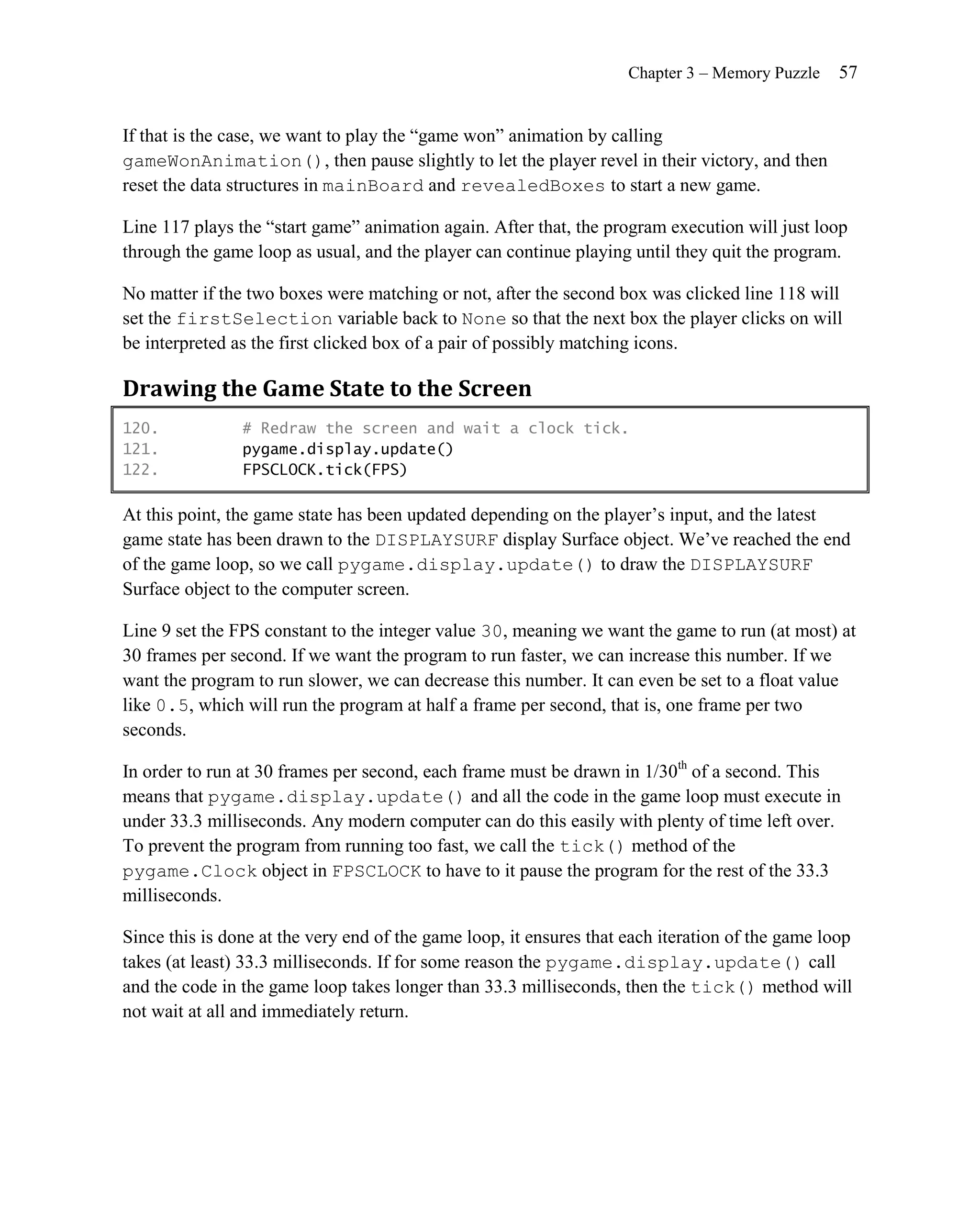 Chapter 3 – Memory Puzzle    57


If that is the case, we want to play the ―game won‖ animation by calling
gameWonAnimation(), then pause slightly to let the player revel in their victory, and then
reset the data structures in mainBoard and revealedBoxes to start a new game.

Line 117 plays the ―start game‖ animation again. After that, the program execution will just loop
through the game loop as usual, and the player can continue playing until they quit the program.

No matter if the two boxes were matching or not, after the second box was clicked line 118 will
set the firstSelection variable back to None so that the next box the player clicks on will
be interpreted as the first clicked box of a pair of possibly matching icons.

Drawing the Game State to the Screen
120.            # Redraw the screen and wait a clock tick.
121.            pygame.display.update()
122.            FPSCLOCK.tick(FPS)

At this point, the game state has been updated depending on the player’s input, and the latest
game state has been drawn to the DISPLAYSURF display Surface object. We’ve reached the end
of the game loop, so we call pygame.display.update() to draw the DISPLAYSURF
Surface object to the computer screen.

Line 9 set the FPS constant to the integer value 30, meaning we want the game to run (at most) at
30 frames per second. If we want the program to run faster, we can increase this number. If we
want the program to run slower, we can decrease this number. It can even be set to a float value
like 0.5, which will run the program at half a frame per second, that is, one frame per two
seconds.

In order to run at 30 frames per second, each frame must be drawn in 1/30th of a second. This
means that pygame.display.update() and all the code in the game loop must execute in
under 33.3 milliseconds. Any modern computer can do this easily with plenty of time left over.
To prevent the program from running too fast, we call the tick() method of the
pygame.Clock object in FPSCLOCK to have to it pause the program for the rest of the 33.3
milliseconds.

Since this is done at the very end of the game loop, it ensures that each iteration of the game loop
takes (at least) 33.3 milliseconds. If for some reason the pygame.display.update() call
and the code in the game loop takes longer than 33.3 milliseconds, then the tick() method will
not wait at all and immediately return.
 